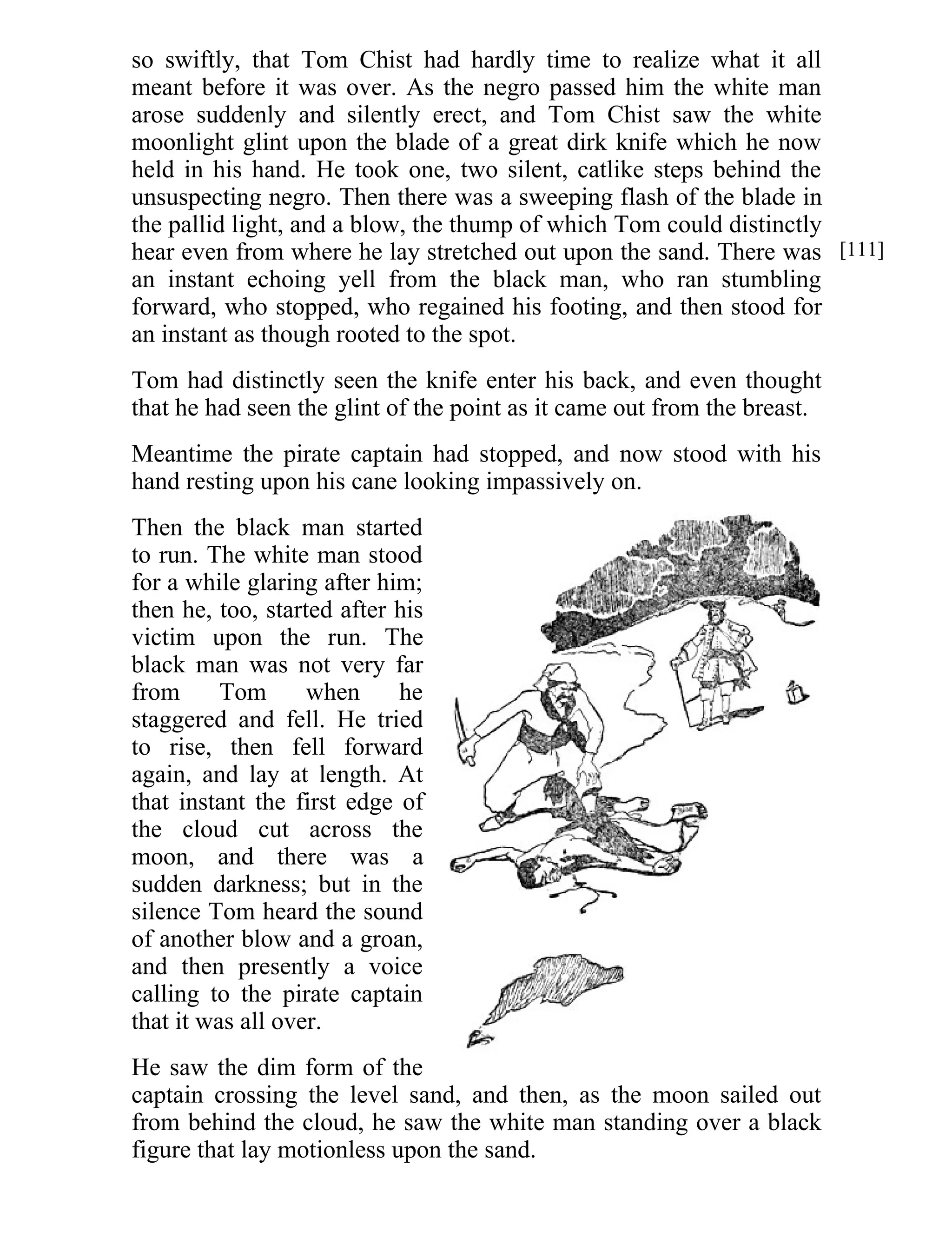 so swiftly, that Tom Chist had hardly time to realize what it all 
meant before it was over. As the negro passed him the white man 
arose suddenly and silently erect, and Tom Chist saw the white 
moonlight glint upon the blade of a great dirk knife which he now 
held in his hand. He took one, two silent, catlike steps behind the 
unsuspecting negro. Then there was a sweeping flash of the blade in 
the pallid light, and a blow, the thump of which Tom could distinctly 
hear even from where he lay stretched out upon the sand. There was 
an instant echoing yell from the black man, who ran stumbling 
forward, who stopped, who regained his footing, and then stood for 
an instant as though rooted to the spot. 
Tom had distinctly seen the knife enter his back, and even thought 
that he had seen the glint of the point as it came out from the breast. 
Meantime the pirate captain had stopped, and now stood with his 
hand resting upon his cane looking impassively on. 
Then the black man started 
to run. The white man stood 
for a while glaring after him; 
then he, too, started after his 
victim upon the run. The 
black man was not very far 
from Tom when he 
staggered and fell. He tried 
to rise, then fell forward 
again, and lay at length. At 
that instant the first edge of 
the cloud cut across the 
moon, and there was a 
sudden darkness; but in the 
silence Tom heard the sound 
of another blow and a groan, 
and then presently a voice 
calling to the pirate captain 
that it was all over. 
He saw the dim form of the 
captain crossing the level sand, and then, as the moon sailed out 
from behind the cloud, he saw the white man standing over a black 
figure that lay motionless upon the sand. 
[111] 
 
