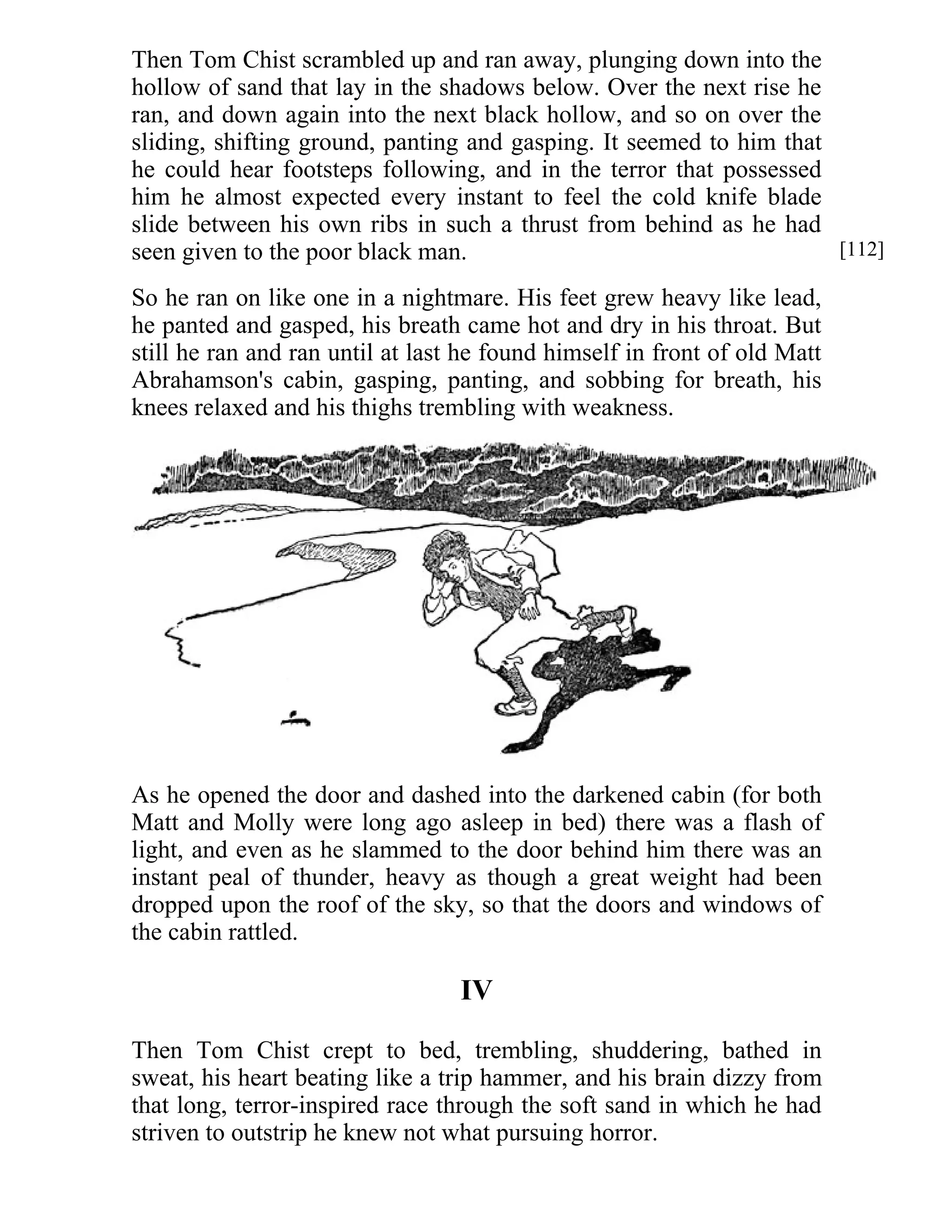 Then Tom Chist scrambled up and ran away, plunging down into the 
hollow of sand that lay in the shadows below. Over the next rise he 
ran, and down again into the next black hollow, and so on over the 
sliding, shifting ground, panting and gasping. It seemed to him that 
he could hear footsteps following, and in the terror that possessed 
him he almost expected every instant to feel the cold knife blade 
slide between his own ribs in such a thrust from behind as he had 
seen given to the poor black man. 
So he ran on like one in a nightmare. His feet grew heavy like lead, 
he panted and gasped, his breath came hot and dry in his throat. But 
still he ran and ran until at last he found himself in front of old Matt 
Abrahamson's cabin, gasping, panting, and sobbing for breath, his 
knees relaxed and his thighs trembling with weakness. 
As he opened the door and dashed into the darkened cabin (for both 
Matt and Molly were long ago asleep in bed) there was a flash of 
light, and even as he slammed to the door behind him there was an 
instant peal of thunder, heavy as though a great weight had been 
dropped upon the roof of the sky, so that the doors and windows of 
the cabin rattled. 
IV 
Then Tom Chist crept to bed, trembling, shuddering, bathed in 
sweat, his heart beating like a trip hammer, and his brain dizzy from 
that long, terror-inspired race through the soft sand in which he had 
striven to outstrip he knew not what pursuing horror. 
[112] 
 