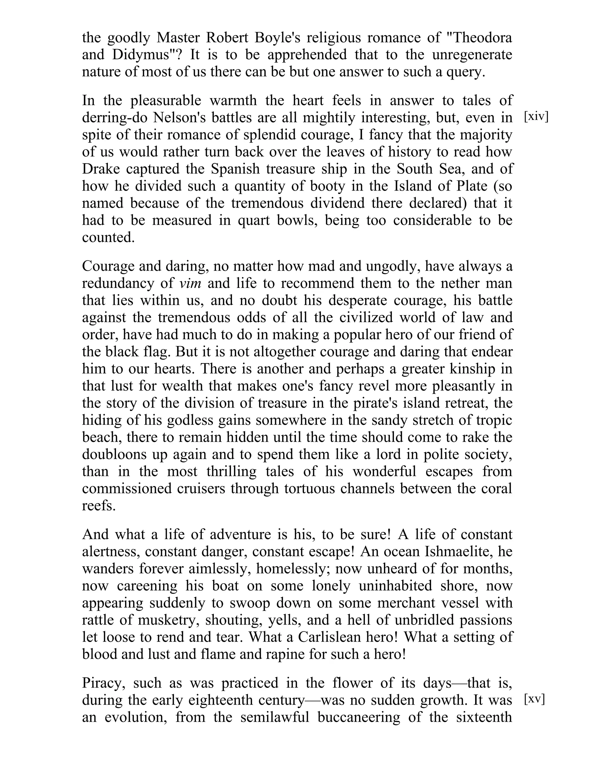 the goodly Master Robert Boyle's religious romance of "Theodora 
and Didymus"? It is to be apprehended that to the unregenerate 
nature of most of us there can be but one answer to such a query. 
In the pleasurable warmth the heart feels in answer to tales of 
derring-do Nelson's battles are all mightily interesting, but, even in 
spite of their romance of splendid courage, I fancy that the majority 
of us would rather turn back over the leaves of history to read how 
Drake captured the Spanish treasure ship in the South Sea, and of 
how he divided such a quantity of booty in the Island of Plate (so 
named because of the tremendous dividend there declared) that it 
had to be measured in quart bowls, being too considerable to be 
counted. 
Courage and daring, no matter how mad and ungodly, have always a 
redundancy of vim and life to recommend them to the nether man 
that lies within us, and no doubt his desperate courage, his battle 
against the tremendous odds of all the civilized world of law and 
order, have had much to do in making a popular hero of our friend of 
the black flag. But it is not altogether courage and daring that endear 
him to our hearts. There is another and perhaps a greater kinship in 
that lust for wealth that makes one's fancy revel more pleasantly in 
the story of the division of treasure in the pirate's island retreat, the 
hiding of his godless gains somewhere in the sandy stretch of tropic 
beach, there to remain hidden until the time should come to rake the 
doubloons up again and to spend them like a lord in polite society, 
than in the most thrilling tales of his wonderful escapes from 
commissioned cruisers through tortuous channels between the coral 
reefs. 
And what a life of adventure is his, to be sure! A life of constant 
alertness, constant danger, constant escape! An ocean Ishmaelite, he 
wanders forever aimlessly, homelessly; now unheard of for months, 
now careening his boat on some lonely uninhabited shore, now 
appearing suddenly to swoop down on some merchant vessel with 
rattle of musketry, shouting, yells, and a hell of unbridled passions 
let loose to rend and tear. What a Carlislean hero! What a setting of 
blood and lust and flame and rapine for such a hero! 
Piracy, such as was practiced in the flower of its days—that is, 
during the early eighteenth century—was no sudden growth. It was 
an evolution, from the semilawful buccaneering of the sixteenth 
[xiv] 
[xv] 
 