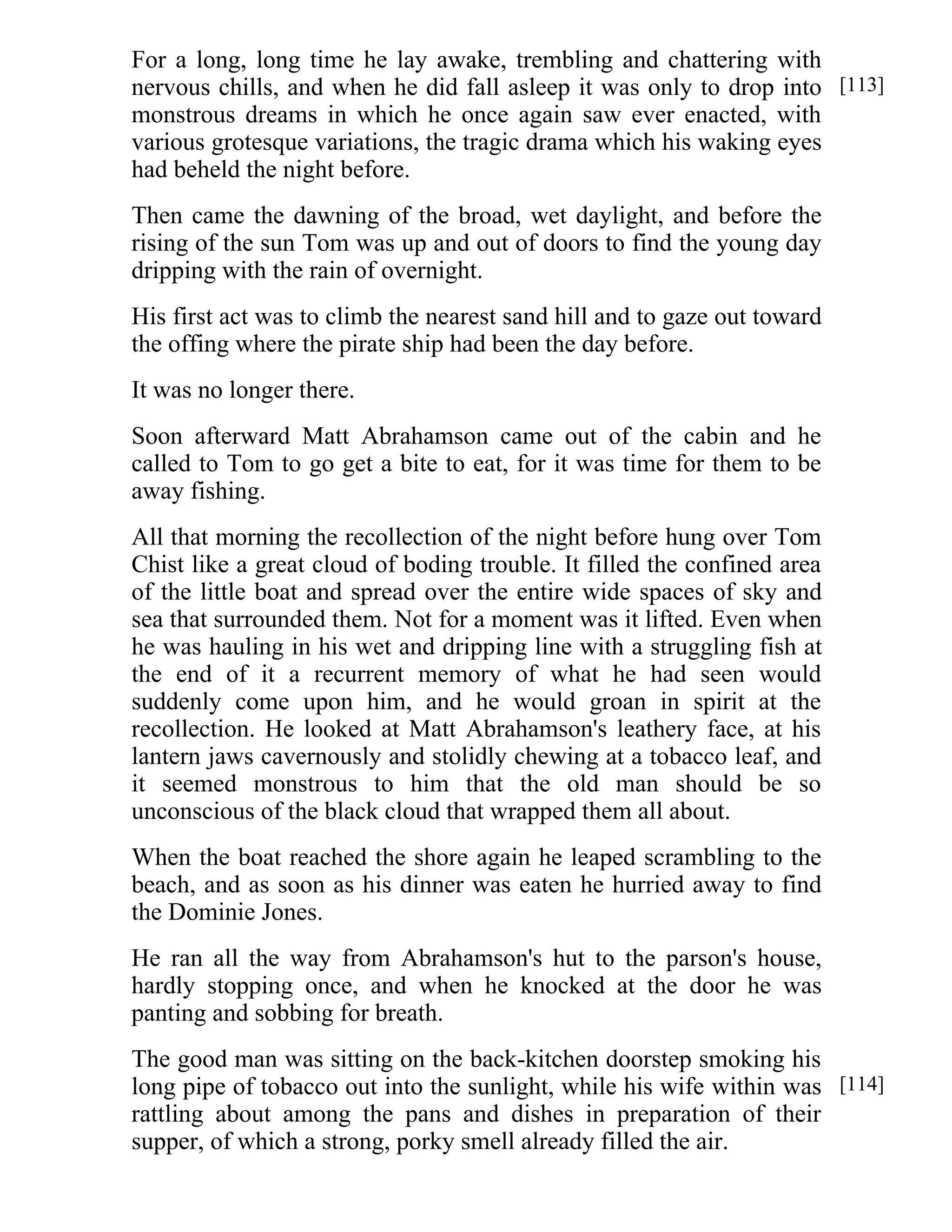 For a long, long time he lay awake, trembling and chattering with 
nervous chills, and when he did fall asleep it was only to drop into 
monstrous dreams in which he once again saw ever enacted, with 
various grotesque variations, the tragic drama which his waking eyes 
had beheld the night before. 
Then came the dawning of the broad, wet daylight, and before the 
rising of the sun Tom was up and out of doors to find the young day 
dripping with the rain of overnight. 
His first act was to climb the nearest sand hill and to gaze out toward 
the offing where the pirate ship had been the day before. 
It was no longer there. 
Soon afterward Matt Abrahamson came out of the cabin and he 
called to Tom to go get a bite to eat, for it was time for them to be 
away fishing. 
All that morning the recollection of the night before hung over Tom 
Chist like a great cloud of boding trouble. It filled the confined area 
of the little boat and spread over the entire wide spaces of sky and 
sea that surrounded them. Not for a moment was it lifted. Even when 
he was hauling in his wet and dripping line with a struggling fish at 
the end of it a recurrent memory of what he had seen would 
suddenly come upon him, and he would groan in spirit at the 
recollection. He looked at Matt Abrahamson's leathery face, at his 
lantern jaws cavernously and stolidly chewing at a tobacco leaf, and 
it seemed monstrous to him that the old man should be so 
unconscious of the black cloud that wrapped them all about. 
When the boat reached the shore again he leaped scrambling to the 
beach, and as soon as his dinner was eaten he hurried away to find 
the Dominie Jones. 
He ran all the way from Abrahamson's hut to the parson's house, 
hardly stopping once, and when he knocked at the door he was 
panting and sobbing for breath. 
The good man was sitting on the back-kitchen doorstep smoking his 
long pipe of tobacco out into the sunlight, while his wife within was 
rattling about among the pans and dishes in preparation of their 
supper, of which a strong, porky smell already filled the air. 
[113] 
[114] 
 