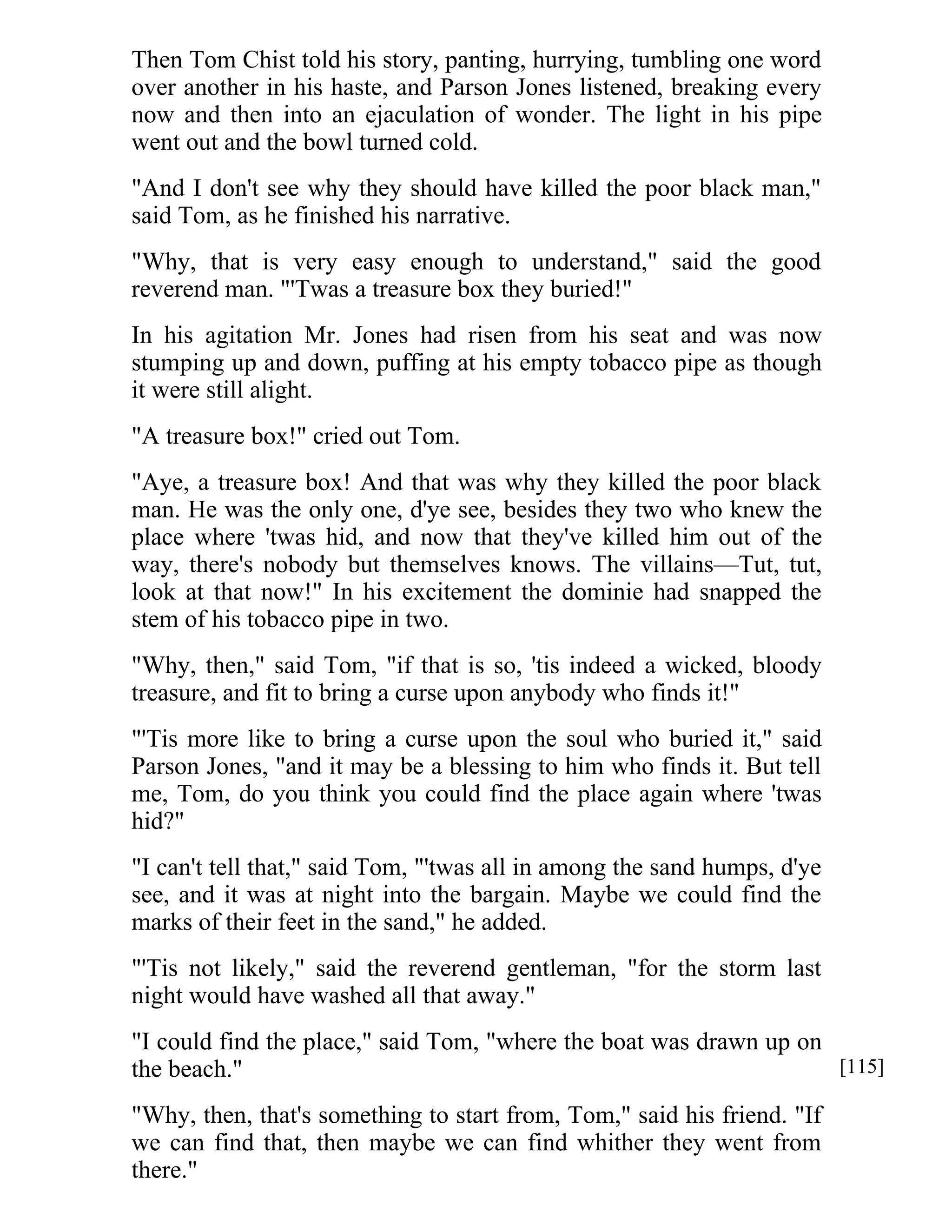 Then Tom Chist told his story, panting, hurrying, tumbling one word 
over another in his haste, and Parson Jones listened, breaking every 
now and then into an ejaculation of wonder. The light in his pipe 
went out and the bowl turned cold. 
"And I don't see why they should have killed the poor black man," 
said Tom, as he finished his narrative. 
"Why, that is very easy enough to understand," said the good 
reverend man. "'Twas a treasure box they buried!" 
In his agitation Mr. Jones had risen from his seat and was now 
stumping up and down, puffing at his empty tobacco pipe as though 
it were still alight. 
"A treasure box!" cried out Tom. 
"Aye, a treasure box! And that was why they killed the poor black 
man. He was the only one, d'ye see, besides they two who knew the 
place where 'twas hid, and now that they've killed him out of the 
way, there's nobody but themselves knows. The villains—Tut, tut, 
look at that now!" In his excitement the dominie had snapped the 
stem of his tobacco pipe in two. 
"Why, then," said Tom, "if that is so, 'tis indeed a wicked, bloody 
treasure, and fit to bring a curse upon anybody who finds it!" 
"'Tis more like to bring a curse upon the soul who buried it," said 
Parson Jones, "and it may be a blessing to him who finds it. But tell 
me, Tom, do you think you could find the place again where 'twas 
hid?" 
"I can't tell that," said Tom, "'twas all in among the sand humps, d'ye 
see, and it was at night into the bargain. Maybe we could find the 
marks of their feet in the sand," he added. 
"'Tis not likely," said the reverend gentleman, "for the storm last 
night would have washed all that away." 
"I could find the place," said Tom, "where the boat was drawn up on 
the beach." 
"Why, then, that's something to start from, Tom," said his friend. "If 
we can find that, then maybe we can find whither they went from 
there." 
[115] 
 