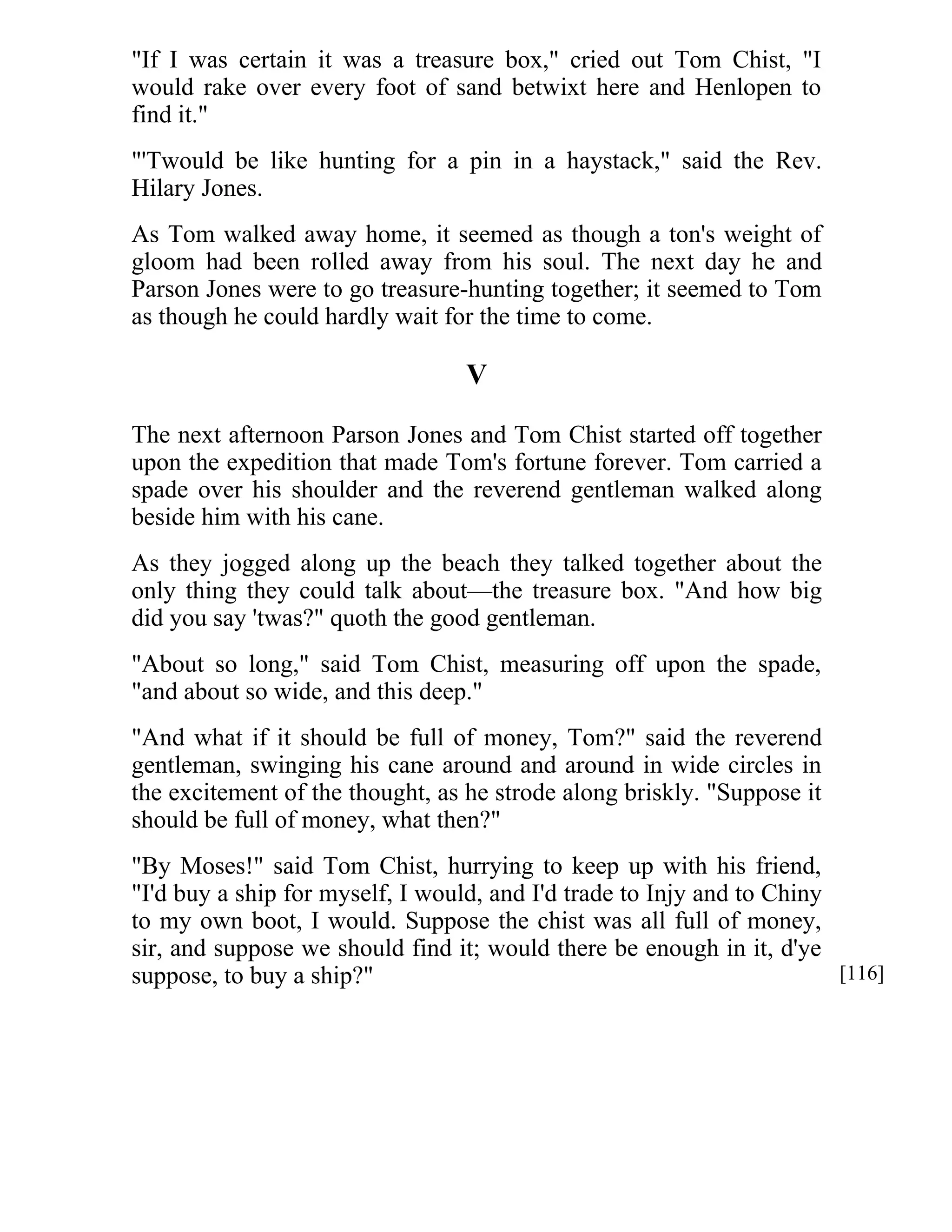 "If I was certain it was a treasure box," cried out Tom Chist, "I 
would rake over every foot of sand betwixt here and Henlopen to 
find it." 
"'Twould be like hunting for a pin in a haystack," said the Rev. 
Hilary Jones. 
As Tom walked away home, it seemed as though a ton's weight of 
gloom had been rolled away from his soul. The next day he and 
Parson Jones were to go treasure-hunting together; it seemed to Tom 
as though he could hardly wait for the time to come. 
V 
The next afternoon Parson Jones and Tom Chist started off together 
upon the expedition that made Tom's fortune forever. Tom carried a 
spade over his shoulder and the reverend gentleman walked along 
beside him with his cane. 
As they jogged along up the beach they talked together about the 
only thing they could talk about—the treasure box. "And how big 
did you say 'twas?" quoth the good gentleman. 
"About so long," said Tom Chist, measuring off upon the spade, 
"and about so wide, and this deep." 
"And what if it should be full of money, Tom?" said the reverend 
gentleman, swinging his cane around and around in wide circles in 
the excitement of the thought, as he strode along briskly. "Suppose it 
should be full of money, what then?" 
"By Moses!" said Tom Chist, hurrying to keep up with his friend, 
"I'd buy a ship for myself, I would, and I'd trade to Injy and to Chiny 
to my own boot, I would. Suppose the chist was all full of money, 
sir, and suppose we should find it; would there be enough in it, d'ye 
suppose, to buy a ship?" [116] 
 