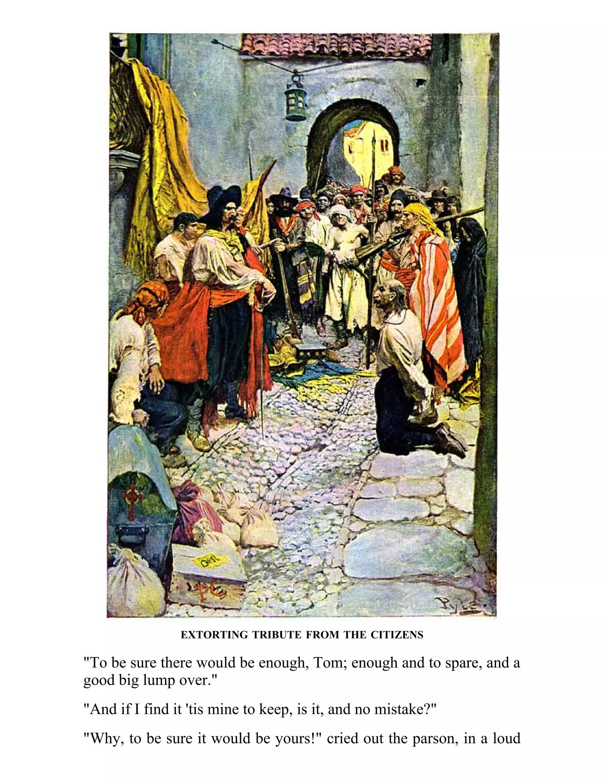 EXTORTING TRIBUTE FROM THE CITIZENS 
"To be sure there would be enough, Tom; enough and to spare, and a 
good big lump over." 
"And if I find it 'tis mine to keep, is it, and no mistake?" 
"Why, to be sure it would be yours!" cried out the parson, in a loud 
 