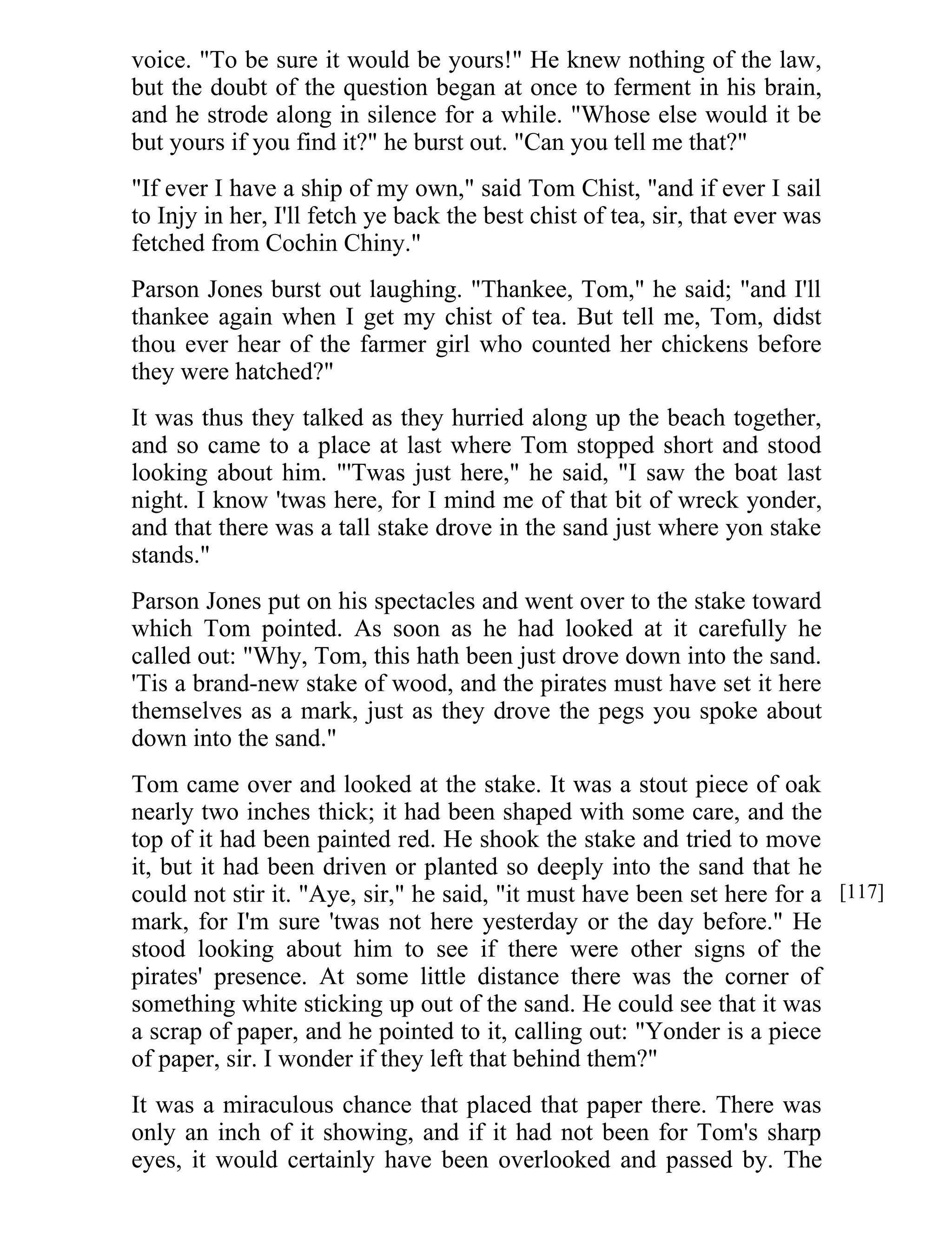 voice. "To be sure it would be yours!" He knew nothing of the law, 
but the doubt of the question began at once to ferment in his brain, 
and he strode along in silence for a while. "Whose else would it be 
but yours if you find it?" he burst out. "Can you tell me that?" 
"If ever I have a ship of my own," said Tom Chist, "and if ever I sail 
to Injy in her, I'll fetch ye back the best chist of tea, sir, that ever was 
fetched from Cochin Chiny." 
Parson Jones burst out laughing. "Thankee, Tom," he said; "and I'll 
thankee again when I get my chist of tea. But tell me, Tom, didst 
thou ever hear of the farmer girl who counted her chickens before 
they were hatched?" 
It was thus they talked as they hurried along up the beach together, 
and so came to a place at last where Tom stopped short and stood 
looking about him. "'Twas just here," he said, "I saw the boat last 
night. I know 'twas here, for I mind me of that bit of wreck yonder, 
and that there was a tall stake drove in the sand just where yon stake 
stands." 
Parson Jones put on his spectacles and went over to the stake toward 
which Tom pointed. As soon as he had looked at it carefully he 
called out: "Why, Tom, this hath been just drove down into the sand. 
'Tis a brand-new stake of wood, and the pirates must have set it here 
themselves as a mark, just as they drove the pegs you spoke about 
down into the sand." 
Tom came over and looked at the stake. It was a stout piece of oak 
nearly two inches thick; it had been shaped with some care, and the 
top of it had been painted red. He shook the stake and tried to move 
it, but it had been driven or planted so deeply into the sand that he 
could not stir it. "Aye, sir," he said, "it must have been set here for a 
mark, for I'm sure 'twas not here yesterday or the day before." He 
stood looking about him to see if there were other signs of the 
pirates' presence. At some little distance there was the corner of 
something white sticking up out of the sand. He could see that it was 
a scrap of paper, and he pointed to it, calling out: "Yonder is a piece 
of paper, sir. I wonder if they left that behind them?" 
It was a miraculous chance that placed that paper there. There was 
only an inch of it showing, and if it had not been for Tom's sharp 
eyes, it would certainly have been overlooked and passed by. The 
[117] 
 