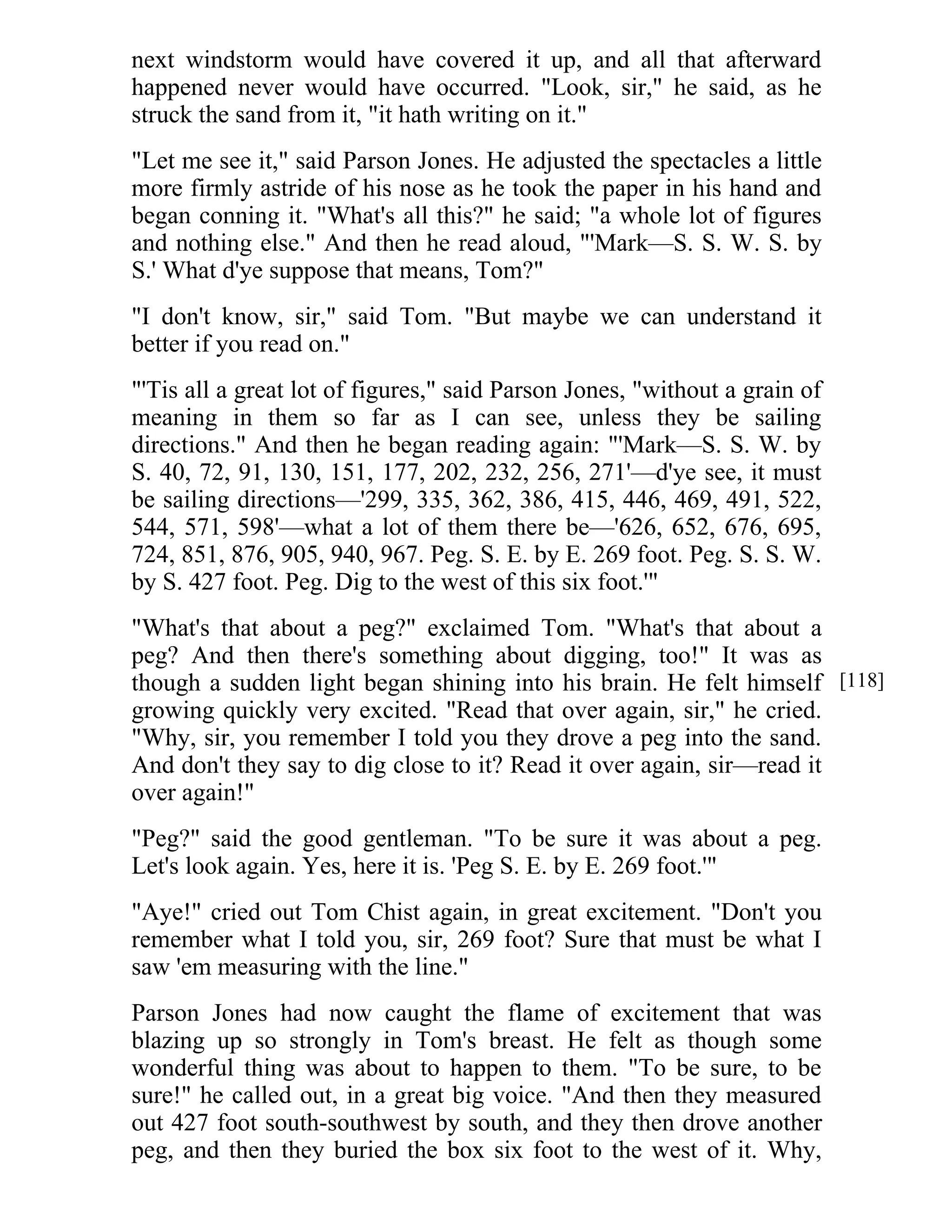 next windstorm would have covered it up, and all that afterward 
happened never would have occurred. "Look, sir," he said, as he 
struck the sand from it, "it hath writing on it." 
"Let me see it," said Parson Jones. He adjusted the spectacles a little 
more firmly astride of his nose as he took the paper in his hand and 
began conning it. "What's all this?" he said; "a whole lot of figures 
and nothing else." And then he read aloud, "'Mark—S. S. W. S. by 
S.' What d'ye suppose that means, Tom?" 
"I don't know, sir," said Tom. "But maybe we can understand it 
better if you read on." 
"'Tis all a great lot of figures," said Parson Jones, "without a grain of 
meaning in them so far as I can see, unless they be sailing 
directions." And then he began reading again: "'Mark—S. S. W. by 
S. 40, 72, 91, 130, 151, 177, 202, 232, 256, 271'—d'ye see, it must 
be sailing directions—'299, 335, 362, 386, 415, 446, 469, 491, 522, 
544, 571, 598'—what a lot of them there be—'626, 652, 676, 695, 
724, 851, 876, 905, 940, 967. Peg. S. E. by E. 269 foot. Peg. S. S. W. 
by S. 427 foot. Peg. Dig to the west of this six foot.'" 
"What's that about a peg?" exclaimed Tom. "What's that about a 
peg? And then there's something about digging, too!" It was as 
though a sudden light began shining into his brain. He felt himself 
growing quickly very excited. "Read that over again, sir," he cried. 
"Why, sir, you remember I told you they drove a peg into the sand. 
And don't they say to dig close to it? Read it over again, sir—read it 
over again!" 
"Peg?" said the good gentleman. "To be sure it was about a peg. 
Let's look again. Yes, here it is. 'Peg S. E. by E. 269 foot.'" 
"Aye!" cried out Tom Chist again, in great excitement. "Don't you 
remember what I told you, sir, 269 foot? Sure that must be what I 
saw 'em measuring with the line." 
Parson Jones had now caught the flame of excitement that was 
blazing up so strongly in Tom's breast. He felt as though some 
wonderful thing was about to happen to them. "To be sure, to be 
sure!" he called out, in a great big voice. "And then they measured 
out 427 foot south-southwest by south, and they then drove another 
peg, and then they buried the box six foot to the west of it. Why, 
[118] 
 