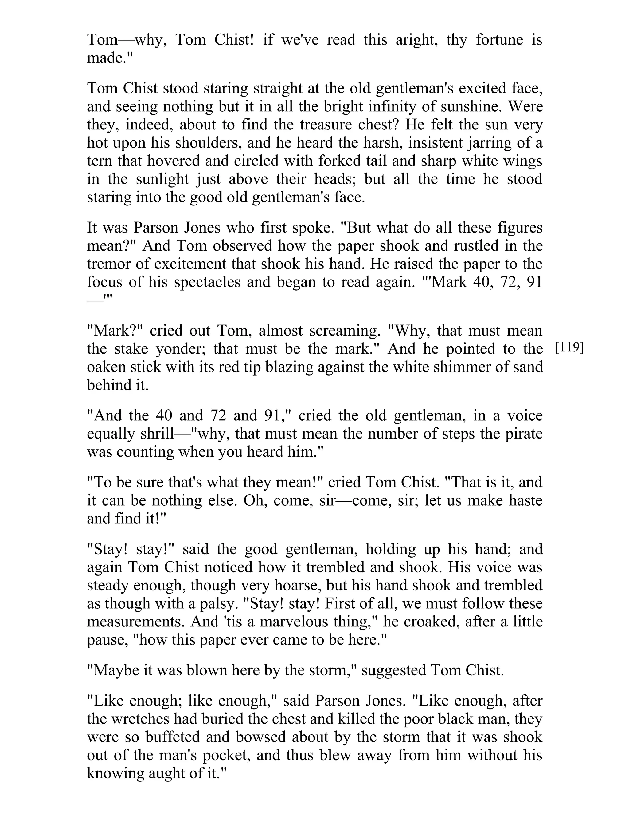 Tom—why, Tom Chist! if we've read this aright, thy fortune is 
made." 
Tom Chist stood staring straight at the old gentleman's excited face, 
and seeing nothing but it in all the bright infinity of sunshine. Were 
they, indeed, about to find the treasure chest? He felt the sun very 
hot upon his shoulders, and he heard the harsh, insistent jarring of a 
tern that hovered and circled with forked tail and sharp white wings 
in the sunlight just above their heads; but all the time he stood 
staring into the good old gentleman's face. 
It was Parson Jones who first spoke. "But what do all these figures 
mean?" And Tom observed how the paper shook and rustled in the 
tremor of excitement that shook his hand. He raised the paper to the 
focus of his spectacles and began to read again. "'Mark 40, 72, 91 
—'" 
"Mark?" cried out Tom, almost screaming. "Why, that must mean 
the stake yonder; that must be the mark." And he pointed to the 
oaken stick with its red tip blazing against the white shimmer of sand 
behind it. 
"And the 40 and 72 and 91," cried the old gentleman, in a voice 
equally shrill—"why, that must mean the number of steps the pirate 
was counting when you heard him." 
"To be sure that's what they mean!" cried Tom Chist. "That is it, and 
it can be nothing else. Oh, come, sir—come, sir; let us make haste 
and find it!" 
"Stay! stay!" said the good gentleman, holding up his hand; and 
again Tom Chist noticed how it trembled and shook. His voice was 
steady enough, though very hoarse, but his hand shook and trembled 
as though with a palsy. "Stay! stay! First of all, we must follow these 
measurements. And 'tis a marvelous thing," he croaked, after a little 
pause, "how this paper ever came to be here." 
"Maybe it was blown here by the storm," suggested Tom Chist. 
"Like enough; like enough," said Parson Jones. "Like enough, after 
the wretches had buried the chest and killed the poor black man, they 
were so buffeted and bowsed about by the storm that it was shook 
out of the man's pocket, and thus blew away from him without his 
knowing aught of it." 
[119] 
 