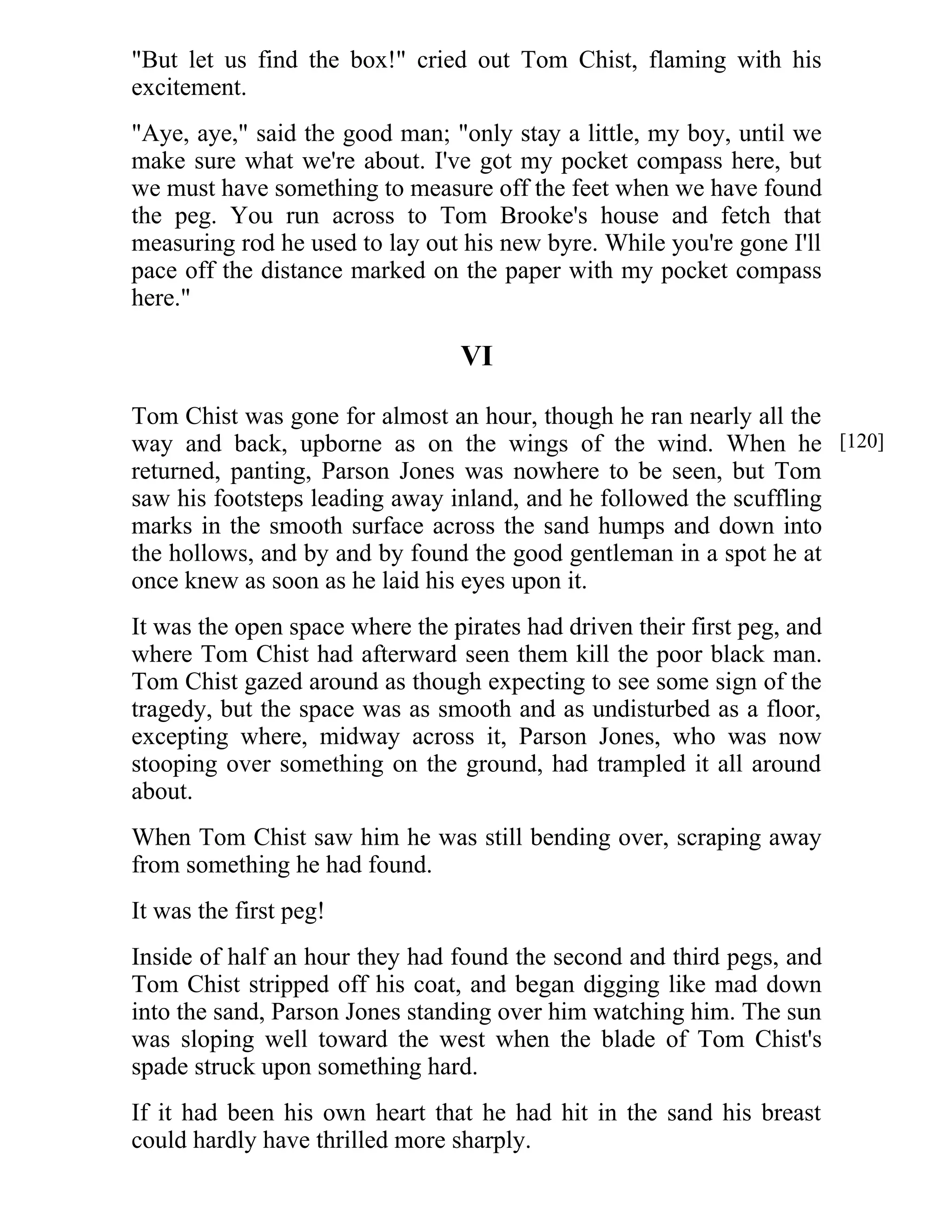 "But let us find the box!" cried out Tom Chist, flaming with his 
excitement. 
"Aye, aye," said the good man; "only stay a little, my boy, until we 
make sure what we're about. I've got my pocket compass here, but 
we must have something to measure off the feet when we have found 
the peg. You run across to Tom Brooke's house and fetch that 
measuring rod he used to lay out his new byre. While you're gone I'll 
pace off the distance marked on the paper with my pocket compass 
here." 
VI 
Tom Chist was gone for almost an hour, though he ran nearly all the 
way and back, upborne as on the wings of the wind. When he 
returned, panting, Parson Jones was nowhere to be seen, but Tom 
saw his footsteps leading away inland, and he followed the scuffling 
marks in the smooth surface across the sand humps and down into 
the hollows, and by and by found the good gentleman in a spot he at 
once knew as soon as he laid his eyes upon it. 
It was the open space where the pirates had driven their first peg, and 
where Tom Chist had afterward seen them kill the poor black man. 
Tom Chist gazed around as though expecting to see some sign of the 
tragedy, but the space was as smooth and as undisturbed as a floor, 
excepting where, midway across it, Parson Jones, who was now 
stooping over something on the ground, had trampled it all around 
about. 
When Tom Chist saw him he was still bending over, scraping away 
from something he had found. 
It was the first peg! 
Inside of half an hour they had found the second and third pegs, and 
Tom Chist stripped off his coat, and began digging like mad down 
into the sand, Parson Jones standing over him watching him. The sun 
was sloping well toward the west when the blade of Tom Chist's 
spade struck upon something hard. 
If it had been his own heart that he had hit in the sand his breast 
could hardly have thrilled more sharply. 
[120] 
 