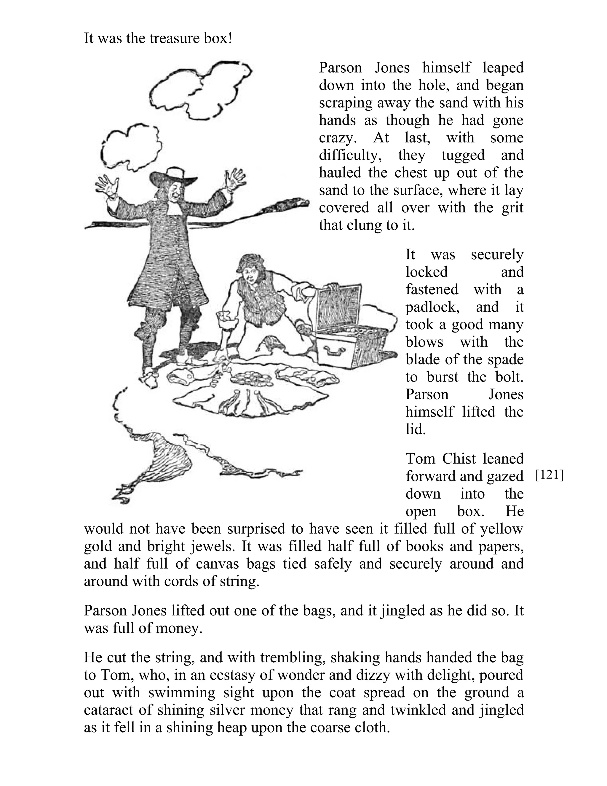 It was the treasure box! 
Parson Jones himself leaped 
down into the hole, and began 
scraping away the sand with his 
hands as though he had gone 
crazy. At last, with some 
difficulty, they tugged and 
hauled the chest up out of the 
sand to the surface, where it lay 
covered all over with the grit 
that clung to it. 
It was securely 
locked and 
fastened with a 
padlock, and it 
took a good many 
blows with the 
blade of the spade 
to burst the bolt. 
Parson Jones 
himself lifted the 
lid. 
Tom Chist leaned 
forward and gazed 
down into the 
open box. He 
would not have been surprised to have seen it filled full of yellow 
gold and bright jewels. It was filled half full of books and papers, 
and half full of canvas bags tied safely and securely around and 
around with cords of string. 
Parson Jones lifted out one of the bags, and it jingled as he did so. It 
was full of money. 
He cut the string, and with trembling, shaking hands handed the bag 
to Tom, who, in an ecstasy of wonder and dizzy with delight, poured 
out with swimming sight upon the coat spread on the ground a 
cataract of shining silver money that rang and twinkled and jingled 
as it fell in a shining heap upon the coarse cloth. 
[121] 
 