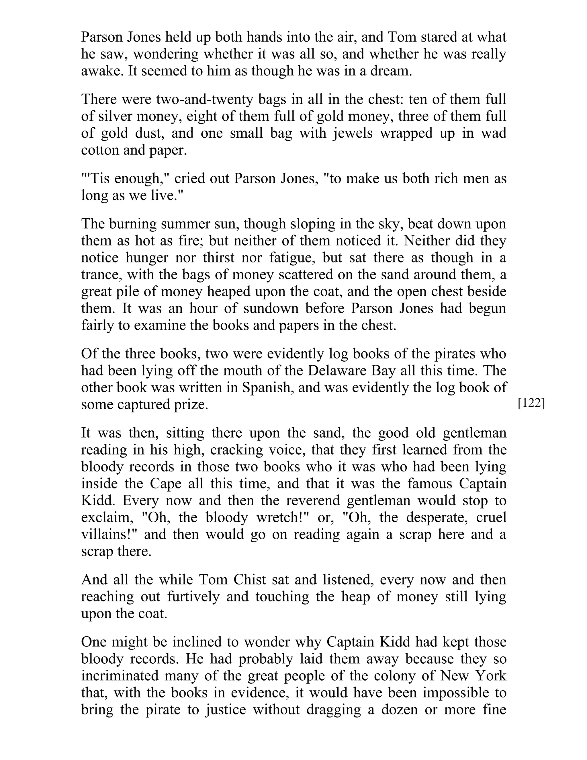Parson Jones held up both hands into the air, and Tom stared at what 
he saw, wondering whether it was all so, and whether he was really 
awake. It seemed to him as though he was in a dream. 
There were two-and-twenty bags in all in the chest: ten of them full 
of silver money, eight of them full of gold money, three of them full 
of gold dust, and one small bag with jewels wrapped up in wad 
cotton and paper. 
"'Tis enough," cried out Parson Jones, "to make us both rich men as 
long as we live." 
The burning summer sun, though sloping in the sky, beat down upon 
them as hot as fire; but neither of them noticed it. Neither did they 
notice hunger nor thirst nor fatigue, but sat there as though in a 
trance, with the bags of money scattered on the sand around them, a 
great pile of money heaped upon the coat, and the open chest beside 
them. It was an hour of sundown before Parson Jones had begun 
fairly to examine the books and papers in the chest. 
Of the three books, two were evidently log books of the pirates who 
had been lying off the mouth of the Delaware Bay all this time. The 
other book was written in Spanish, and was evidently the log book of 
some captured prize. 
It was then, sitting there upon the sand, the good old gentleman 
reading in his high, cracking voice, that they first learned from the 
bloody records in those two books who it was who had been lying 
inside the Cape all this time, and that it was the famous Captain 
Kidd. Every now and then the reverend gentleman would stop to 
exclaim, "Oh, the bloody wretch!" or, "Oh, the desperate, cruel 
villains!" and then would go on reading again a scrap here and a 
scrap there. 
And all the while Tom Chist sat and listened, every now and then 
reaching out furtively and touching the heap of money still lying 
upon the coat. 
One might be inclined to wonder why Captain Kidd had kept those 
bloody records. He had probably laid them away because they so 
incriminated many of the great people of the colony of New York 
that, with the books in evidence, it would have been impossible to 
bring the pirate to justice without dragging a dozen or more fine 
[122] 
 