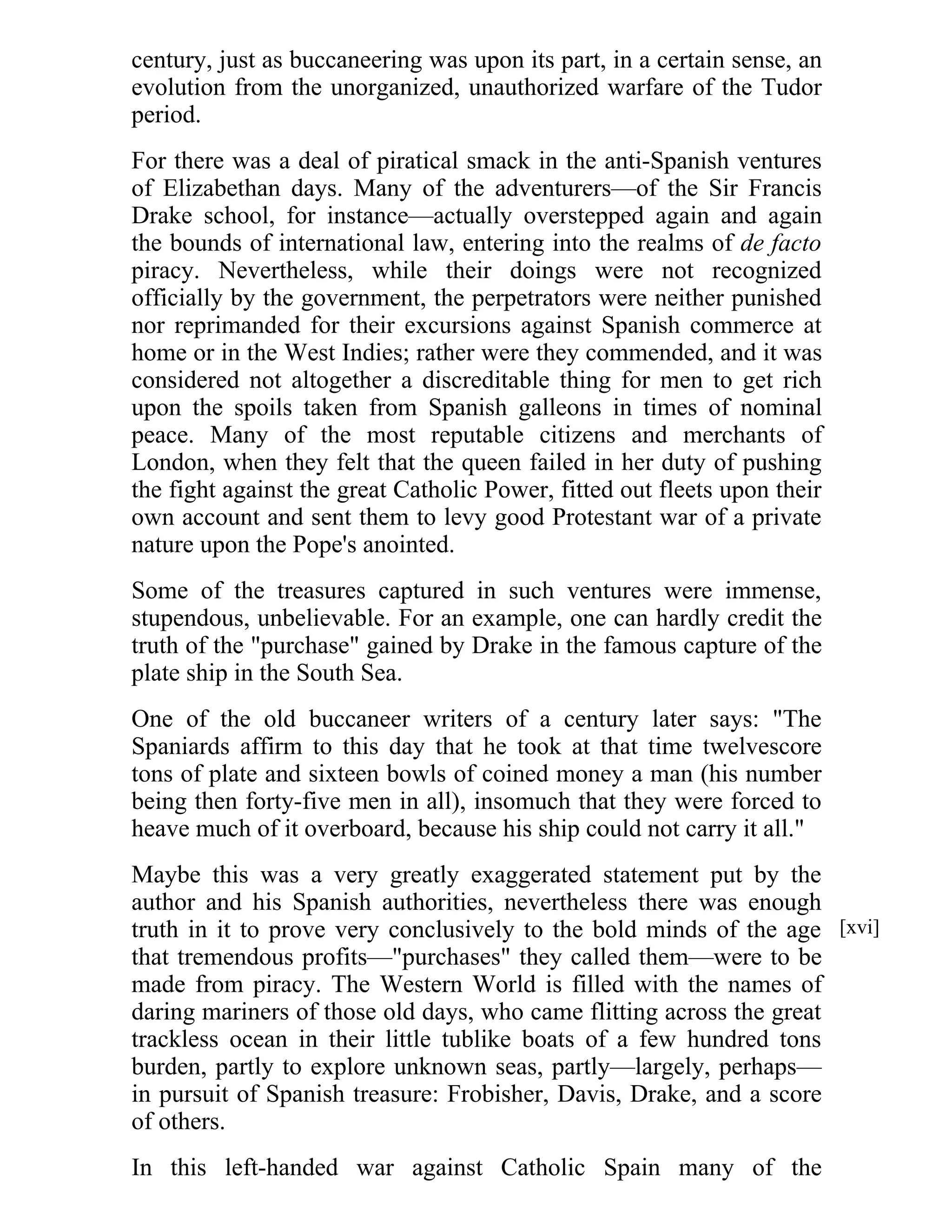 century, just as buccaneering was upon its part, in a certain sense, an 
evolution from the unorganized, unauthorized warfare of the Tudor 
period. 
For there was a deal of piratical smack in the anti-Spanish ventures 
of Elizabethan days. Many of the adventurers—of the Sir Francis 
Drake school, for instance—actually overstepped again and again 
the bounds of international law, entering into the realms of de facto 
piracy. Nevertheless, while their doings were not recognized 
officially by the government, the perpetrators were neither punished 
nor reprimanded for their excursions against Spanish commerce at 
home or in the West Indies; rather were they commended, and it was 
considered not altogether a discreditable thing for men to get rich 
upon the spoils taken from Spanish galleons in times of nominal 
peace. Many of the most reputable citizens and merchants of 
London, when they felt that the queen failed in her duty of pushing 
the fight against the great Catholic Power, fitted out fleets upon their 
own account and sent them to levy good Protestant war of a private 
nature upon the Pope's anointed. 
Some of the treasures captured in such ventures were immense, 
stupendous, unbelievable. For an example, one can hardly credit the 
truth of the "purchase" gained by Drake in the famous capture of the 
plate ship in the South Sea. 
One of the old buccaneer writers of a century later says: "The 
Spaniards affirm to this day that he took at that time twelvescore 
tons of plate and sixteen bowls of coined money a man (his number 
being then forty-five men in all), insomuch that they were forced to 
heave much of it overboard, because his ship could not carry it all." 
Maybe this was a very greatly exaggerated statement put by the 
author and his Spanish authorities, nevertheless there was enough 
truth in it to prove very conclusively to the bold minds of the age 
that tremendous profits—"purchases" they called them—were to be 
made from piracy. The Western World is filled with the names of 
daring mariners of those old days, who came flitting across the great 
trackless ocean in their little tublike boats of a few hundred tons 
burden, partly to explore unknown seas, partly—largely, perhaps— 
in pursuit of Spanish treasure: Frobisher, Davis, Drake, and a score 
of others. 
In this left-handed war against Catholic Spain many of the 
[xvi] 
 