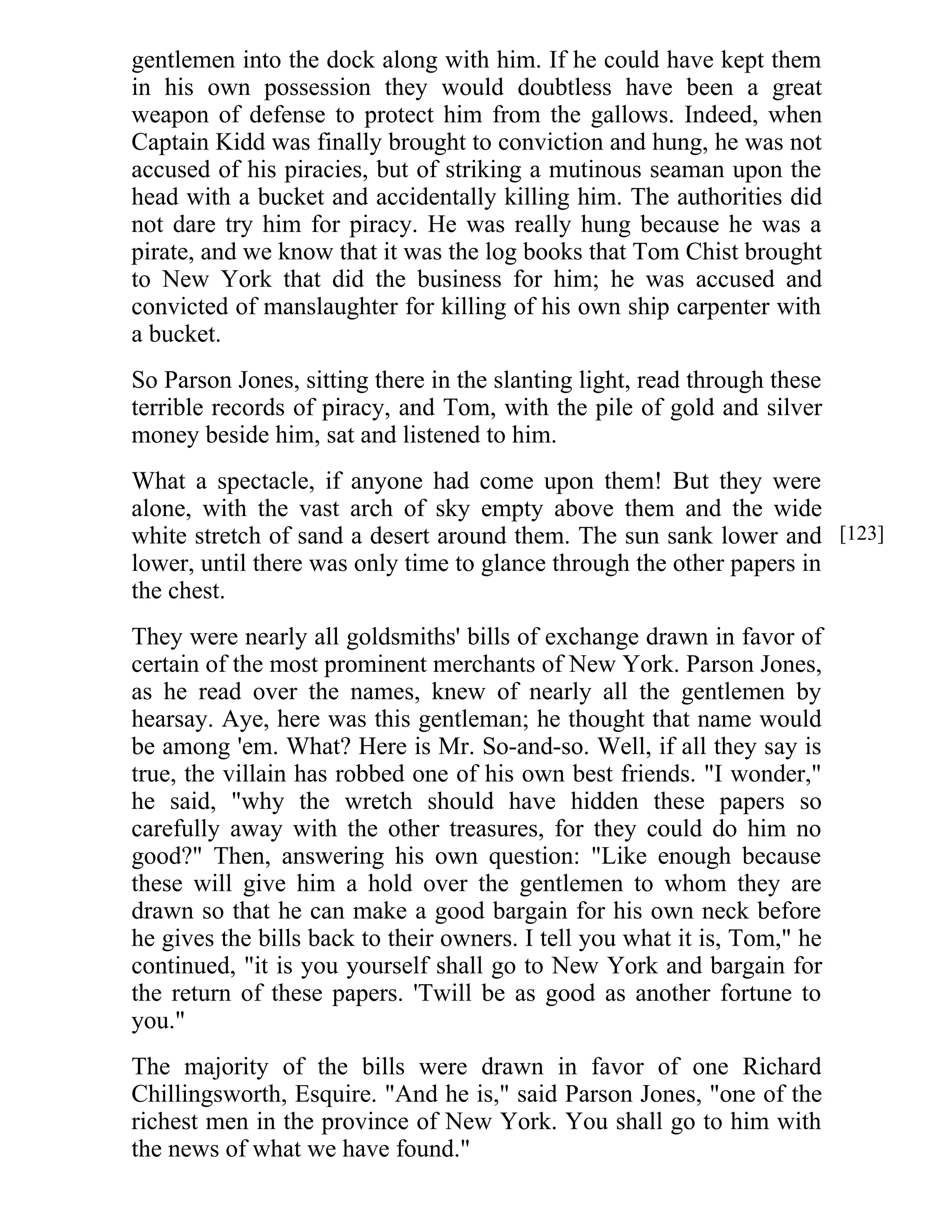 gentlemen into the dock along with him. If he could have kept them 
in his own possession they would doubtless have been a great 
weapon of defense to protect him from the gallows. Indeed, when 
Captain Kidd was finally brought to conviction and hung, he was not 
accused of his piracies, but of striking a mutinous seaman upon the 
head with a bucket and accidentally killing him. The authorities did 
not dare try him for piracy. He was really hung because he was a 
pirate, and we know that it was the log books that Tom Chist brought 
to New York that did the business for him; he was accused and 
convicted of manslaughter for killing of his own ship carpenter with 
a bucket. 
So Parson Jones, sitting there in the slanting light, read through these 
terrible records of piracy, and Tom, with the pile of gold and silver 
money beside him, sat and listened to him. 
What a spectacle, if anyone had come upon them! But they were 
alone, with the vast arch of sky empty above them and the wide 
white stretch of sand a desert around them. The sun sank lower and 
lower, until there was only time to glance through the other papers in 
the chest. 
They were nearly all goldsmiths' bills of exchange drawn in favor of 
certain of the most prominent merchants of New York. Parson Jones, 
as he read over the names, knew of nearly all the gentlemen by 
hearsay. Aye, here was this gentleman; he thought that name would 
be among 'em. What? Here is Mr. So-and-so. Well, if all they say is 
true, the villain has robbed one of his own best friends. "I wonder," 
he said, "why the wretch should have hidden these papers so 
carefully away with the other treasures, for they could do him no 
good?" Then, answering his own question: "Like enough because 
these will give him a hold over the gentlemen to whom they are 
drawn so that he can make a good bargain for his own neck before 
he gives the bills back to their owners. I tell you what it is, Tom," he 
continued, "it is you yourself shall go to New York and bargain for 
the return of these papers. 'Twill be as good as another fortune to 
you." 
The majority of the bills were drawn in favor of one Richard 
Chillingsworth, Esquire. "And he is," said Parson Jones, "one of the 
richest men in the province of New York. You shall go to him with 
the news of what we have found." 
[123] 
 