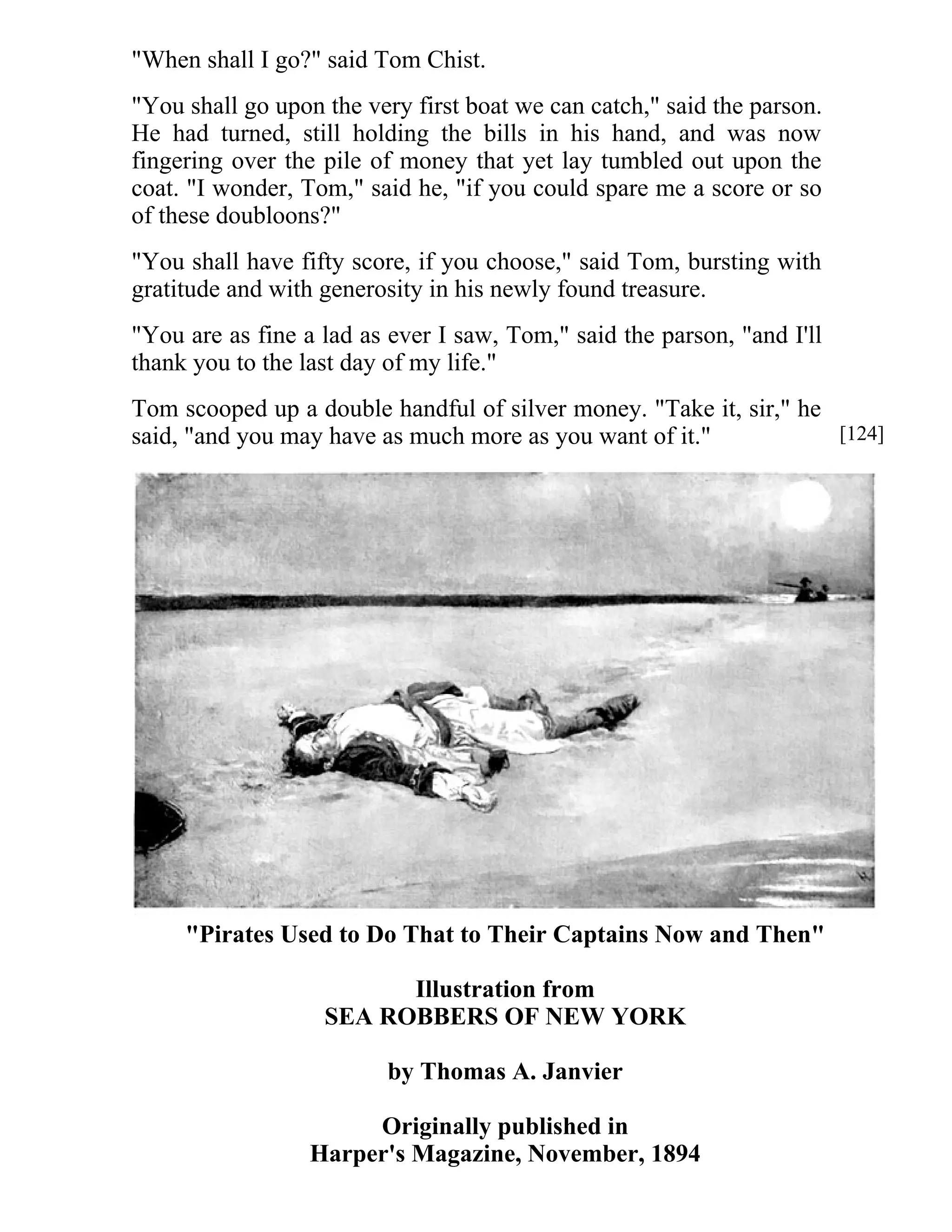 "When shall I go?" said Tom Chist. 
"You shall go upon the very first boat we can catch," said the parson. 
He had turned, still holding the bills in his hand, and was now 
fingering over the pile of money that yet lay tumbled out upon the 
coat. "I wonder, Tom," said he, "if you could spare me a score or so 
of these doubloons?" 
"You shall have fifty score, if you choose," said Tom, bursting with 
gratitude and with generosity in his newly found treasure. 
"You are as fine a lad as ever I saw, Tom," said the parson, "and I'll 
thank you to the last day of my life." 
Tom scooped up a double handful of silver money. "Take it, sir," he 
said, "and you may have as much more as you want of it." 
"Pirates Used to Do That to Their Captains Now and Then" 
Illustration from 
SEA ROBBERS OF NEW YORK 
by Thomas A. Janvier 
Originally published in 
Harper's Magazine, November, 1894 
[124] 
 