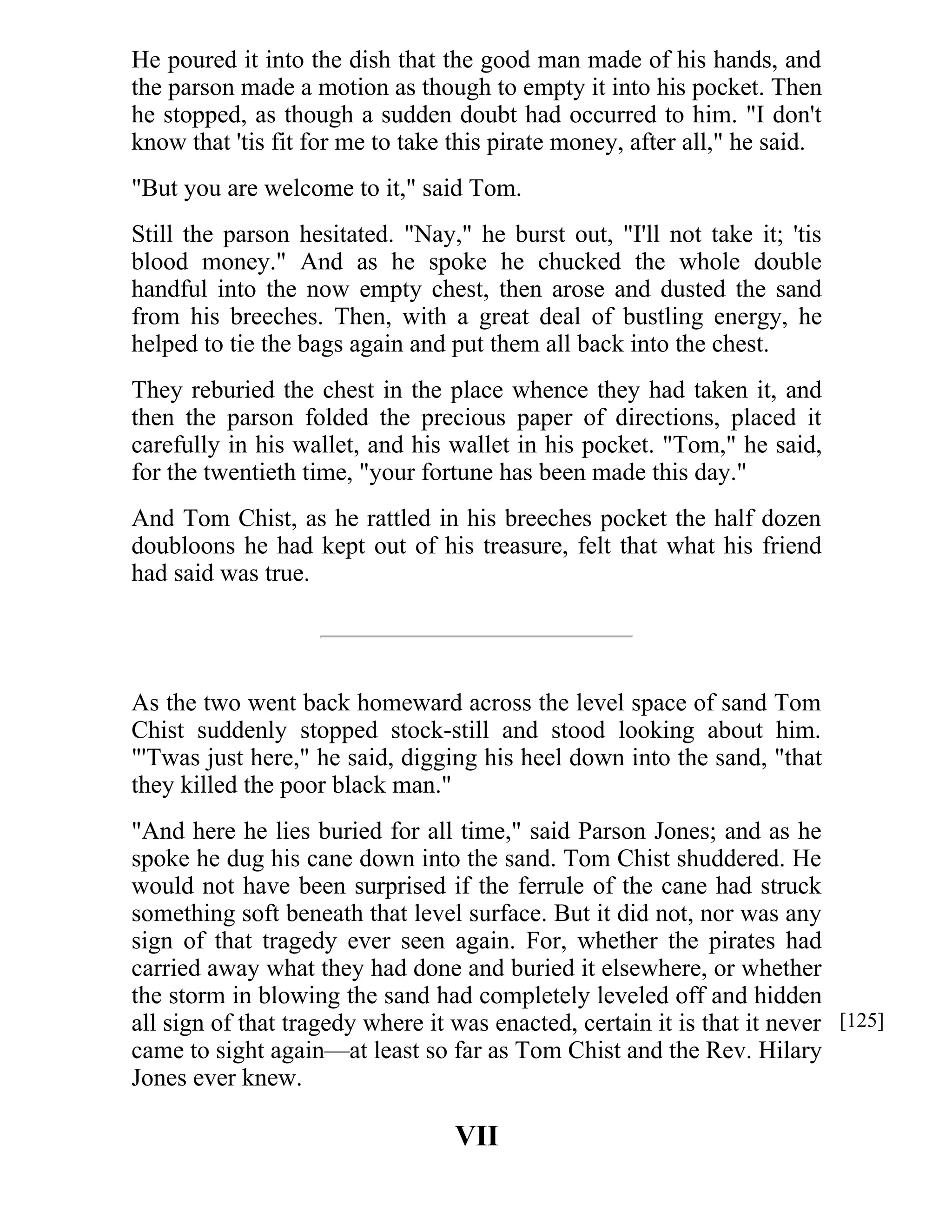 He poured it into the dish that the good man made of his hands, and 
the parson made a motion as though to empty it into his pocket. Then 
he stopped, as though a sudden doubt had occurred to him. "I don't 
know that 'tis fit for me to take this pirate money, after all," he said. 
"But you are welcome to it," said Tom. 
Still the parson hesitated. "Nay," he burst out, "I'll not take it; 'tis 
blood money." And as he spoke he chucked the whole double 
handful into the now empty chest, then arose and dusted the sand 
from his breeches. Then, with a great deal of bustling energy, he 
helped to tie the bags again and put them all back into the chest. 
They reburied the chest in the place whence they had taken it, and 
then the parson folded the precious paper of directions, placed it 
carefully in his wallet, and his wallet in his pocket. "Tom," he said, 
for the twentieth time, "your fortune has been made this day." 
And Tom Chist, as he rattled in his breeches pocket the half dozen 
doubloons he had kept out of his treasure, felt that what his friend 
had said was true. 
As the two went back homeward across the level space of sand Tom 
Chist suddenly stopped stock-still and stood looking about him. 
"'Twas just here," he said, digging his heel down into the sand, "that 
they killed the poor black man." 
"And here he lies buried for all time," said Parson Jones; and as he 
spoke he dug his cane down into the sand. Tom Chist shuddered. He 
would not have been surprised if the ferrule of the cane had struck 
something soft beneath that level surface. But it did not, nor was any 
sign of that tragedy ever seen again. For, whether the pirates had 
carried away what they had done and buried it elsewhere, or whether 
the storm in blowing the sand had completely leveled off and hidden 
all sign of that tragedy where it was enacted, certain it is that it never 
came to sight again—at least so far as Tom Chist and the Rev. Hilary 
Jones ever knew. 
VII 
[125] 
 
