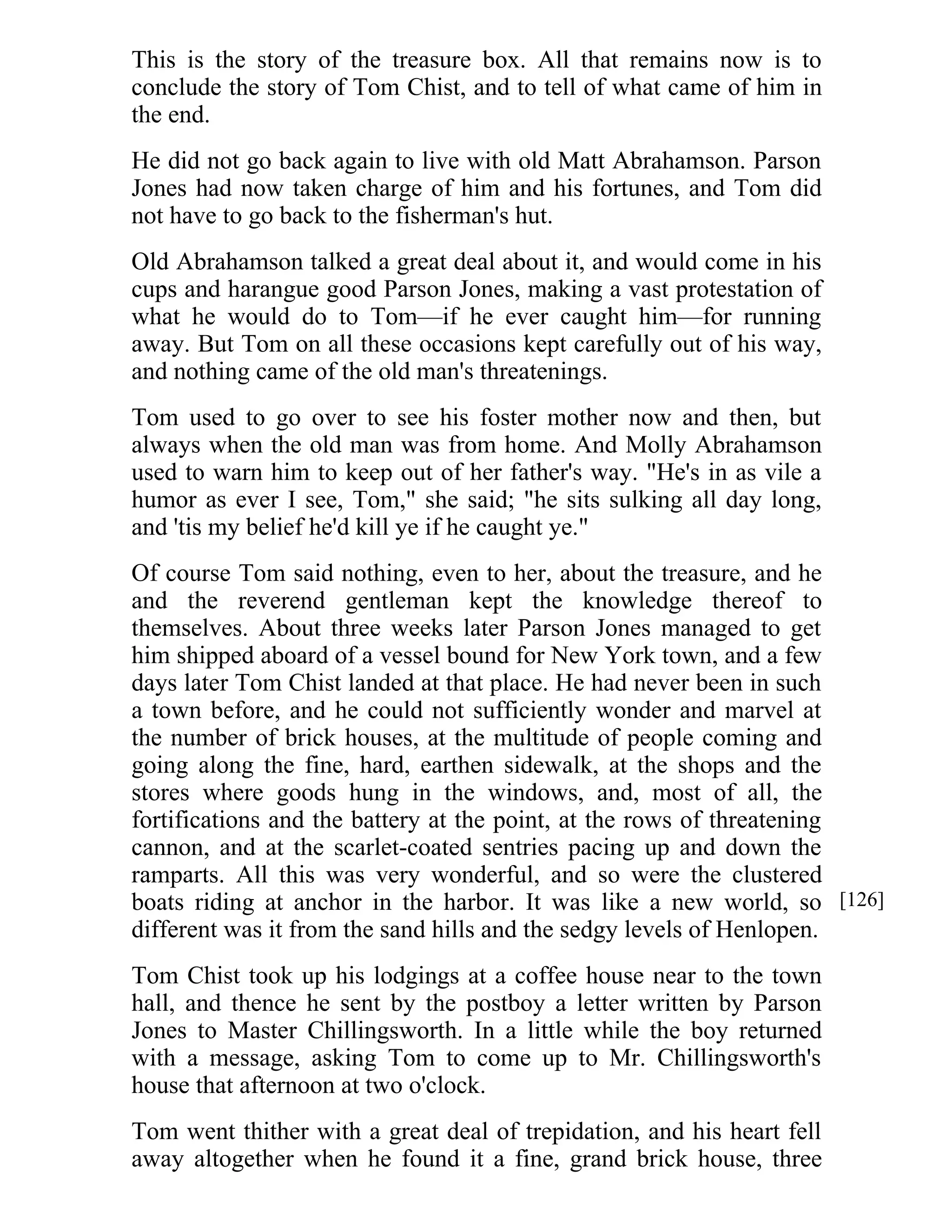 This is the story of the treasure box. All that remains now is to 
conclude the story of Tom Chist, and to tell of what came of him in 
the end. 
He did not go back again to live with old Matt Abrahamson. Parson 
Jones had now taken charge of him and his fortunes, and Tom did 
not have to go back to the fisherman's hut. 
Old Abrahamson talked a great deal about it, and would come in his 
cups and harangue good Parson Jones, making a vast protestation of 
what he would do to Tom—if he ever caught him—for running 
away. But Tom on all these occasions kept carefully out of his way, 
and nothing came of the old man's threatenings. 
Tom used to go over to see his foster mother now and then, but 
always when the old man was from home. And Molly Abrahamson 
used to warn him to keep out of her father's way. "He's in as vile a 
humor as ever I see, Tom," she said; "he sits sulking all day long, 
and 'tis my belief he'd kill ye if he caught ye." 
Of course Tom said nothing, even to her, about the treasure, and he 
and the reverend gentleman kept the knowledge thereof to 
themselves. About three weeks later Parson Jones managed to get 
him shipped aboard of a vessel bound for New York town, and a few 
days later Tom Chist landed at that place. He had never been in such 
a town before, and he could not sufficiently wonder and marvel at 
the number of brick houses, at the multitude of people coming and 
going along the fine, hard, earthen sidewalk, at the shops and the 
stores where goods hung in the windows, and, most of all, the 
fortifications and the battery at the point, at the rows of threatening 
cannon, and at the scarlet-coated sentries pacing up and down the 
ramparts. All this was very wonderful, and so were the clustered 
boats riding at anchor in the harbor. It was like a new world, so 
different was it from the sand hills and the sedgy levels of Henlopen. 
Tom Chist took up his lodgings at a coffee house near to the town 
hall, and thence he sent by the postboy a letter written by Parson 
Jones to Master Chillingsworth. In a little while the boy returned 
with a message, asking Tom to come up to Mr. Chillingsworth's 
house that afternoon at two o'clock. 
Tom went thither with a great deal of trepidation, and his heart fell 
away altogether when he found it a fine, grand brick house, three 
[126] 
 
