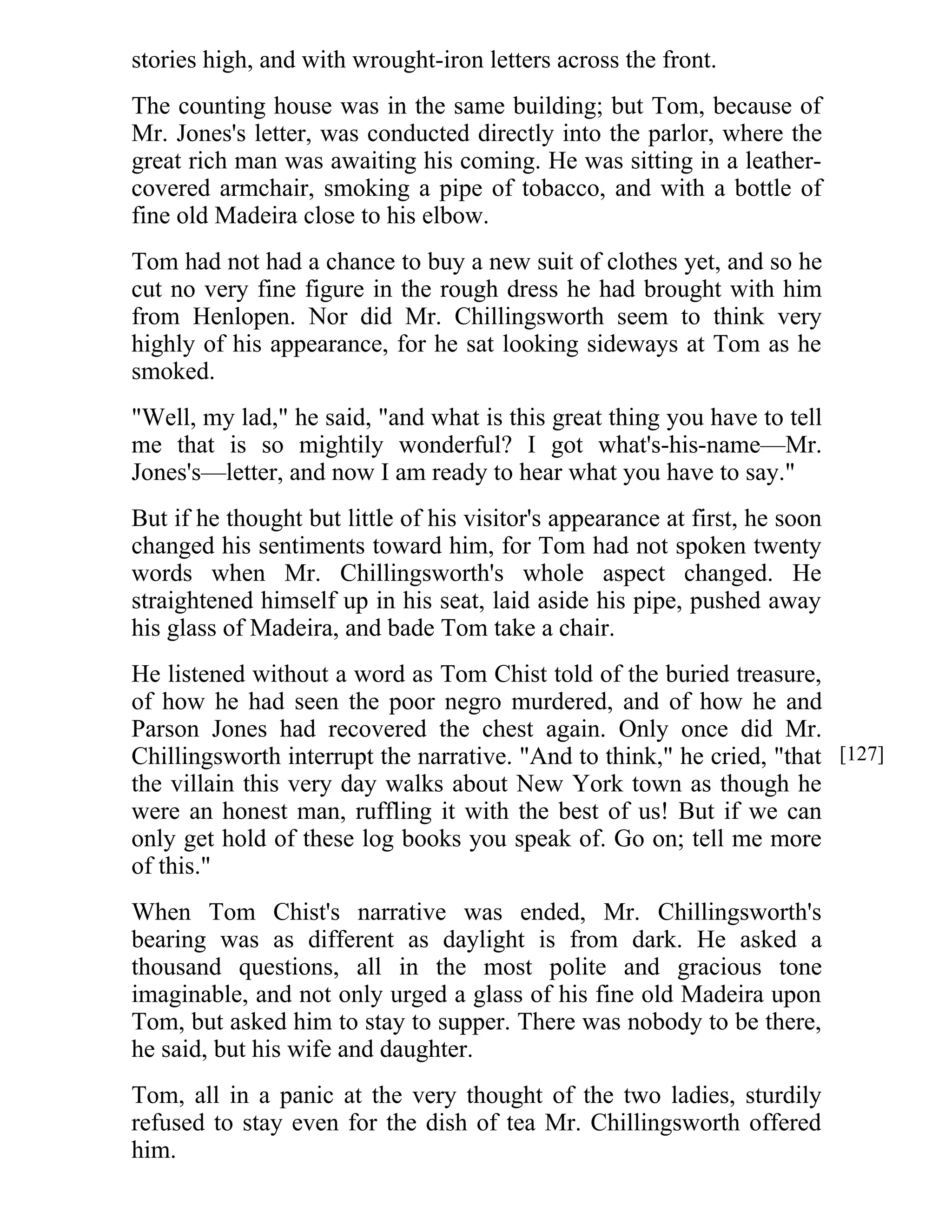 stories high, and with wrought-iron letters across the front. 
The counting house was in the same building; but Tom, because of 
Mr. Jones's letter, was conducted directly into the parlor, where the 
great rich man was awaiting his coming. He was sitting in a leather-covered 
armchair, smoking a pipe of tobacco, and with a bottle of 
fine old Madeira close to his elbow. 
Tom had not had a chance to buy a new suit of clothes yet, and so he 
cut no very fine figure in the rough dress he had brought with him 
from Henlopen. Nor did Mr. Chillingsworth seem to think very 
highly of his appearance, for he sat looking sideways at Tom as he 
smoked. 
"Well, my lad," he said, "and what is this great thing you have to tell 
me that is so mightily wonderful? I got what's-his-name—Mr. 
Jones's—letter, and now I am ready to hear what you have to say." 
But if he thought but little of his visitor's appearance at first, he soon 
changed his sentiments toward him, for Tom had not spoken twenty 
words when Mr. Chillingsworth's whole aspect changed. He 
straightened himself up in his seat, laid aside his pipe, pushed away 
his glass of Madeira, and bade Tom take a chair. 
He listened without a word as Tom Chist told of the buried treasure, 
of how he had seen the poor negro murdered, and of how he and 
Parson Jones had recovered the chest again. Only once did Mr. 
Chillingsworth interrupt the narrative. "And to think," he cried, "that 
the villain this very day walks about New York town as though he 
were an honest man, ruffling it with the best of us! But if we can 
only get hold of these log books you speak of. Go on; tell me more 
of this." 
When Tom Chist's narrative was ended, Mr. Chillingsworth's 
bearing was as different as daylight is from dark. He asked a 
thousand questions, all in the most polite and gracious tone 
imaginable, and not only urged a glass of his fine old Madeira upon 
Tom, but asked him to stay to supper. There was nobody to be there, 
he said, but his wife and daughter. 
Tom, all in a panic at the very thought of the two ladies, sturdily 
refused to stay even for the dish of tea Mr. Chillingsworth offered 
him. 
[127] 
 