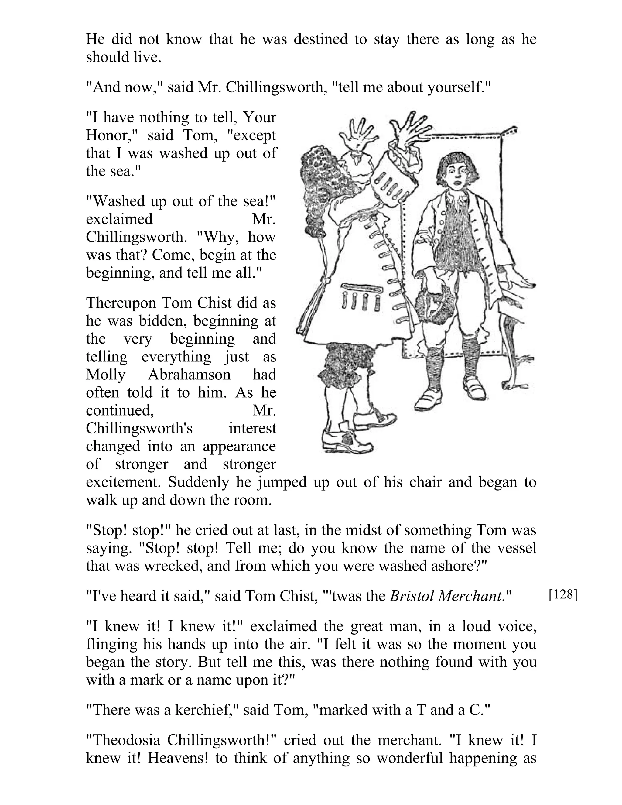 He did not know that he was destined to stay there as long as he 
should live. 
"And now," said Mr. Chillingsworth, "tell me about yourself." 
"I have nothing to tell, Your 
Honor," said Tom, "except 
that I was washed up out of 
the sea." 
"Washed up out of the sea!" 
exclaimed Mr. 
Chillingsworth. "Why, how 
was that? Come, begin at the 
beginning, and tell me all." 
Thereupon Tom Chist did as 
he was bidden, beginning at 
the very beginning and 
telling everything just as 
Molly Abrahamson had 
often told it to him. As he 
continued, Mr. 
Chillingsworth's interest 
changed into an appearance 
of stronger and stronger 
excitement. Suddenly he jumped up out of his chair and began to 
walk up and down the room. 
"Stop! stop!" he cried out at last, in the midst of something Tom was 
saying. "Stop! stop! Tell me; do you know the name of the vessel 
that was wrecked, and from which you were washed ashore?" 
"I've heard it said," said Tom Chist, "'twas the Bristol Merchant." 
"I knew it! I knew it!" exclaimed the great man, in a loud voice, 
flinging his hands up into the air. "I felt it was so the moment you 
began the story. But tell me this, was there nothing found with you 
with a mark or a name upon it?" 
"There was a kerchief," said Tom, "marked with a T and a C." 
"Theodosia Chillingsworth!" cried out the merchant. "I knew it! I 
knew it! Heavens! to think of anything so wonderful happening as 
[128] 
 