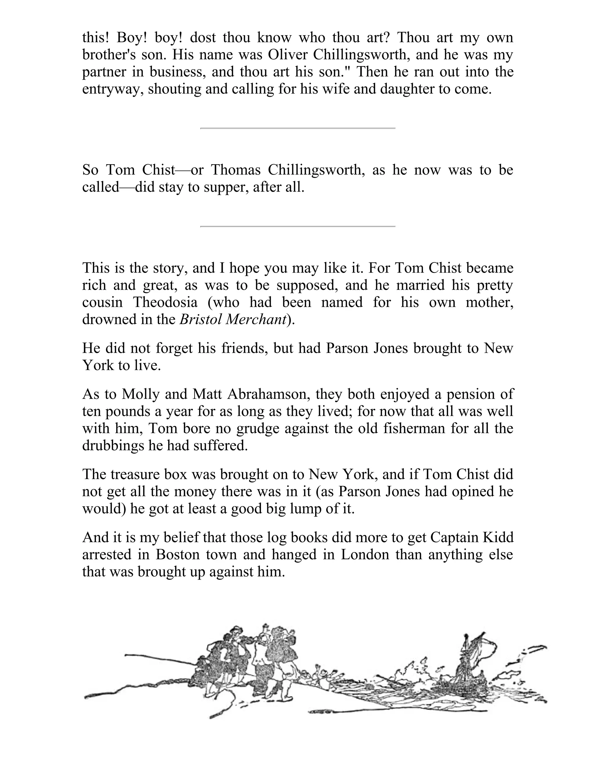 this! Boy! boy! dost thou know who thou art? Thou art my own 
brother's son. His name was Oliver Chillingsworth, and he was my 
partner in business, and thou art his son." Then he ran out into the 
entryway, shouting and calling for his wife and daughter to come. 
So Tom Chist—or Thomas Chillingsworth, as he now was to be 
called—did stay to supper, after all. 
This is the story, and I hope you may like it. For Tom Chist became 
rich and great, as was to be supposed, and he married his pretty 
cousin Theodosia (who had been named for his own mother, 
drowned in the Bristol Merchant). 
He did not forget his friends, but had Parson Jones brought to New 
York to live. 
As to Molly and Matt Abrahamson, they both enjoyed a pension of 
ten pounds a year for as long as they lived; for now that all was well 
with him, Tom bore no grudge against the old fisherman for all the 
drubbings he had suffered. 
The treasure box was brought on to New York, and if Tom Chist did 
not get all the money there was in it (as Parson Jones had opined he 
would) he got at least a good big lump of it. 
And it is my belief that those log books did more to get Captain Kidd 
arrested in Boston town and hanged in London than anything else 
that was brought up against him. 
 