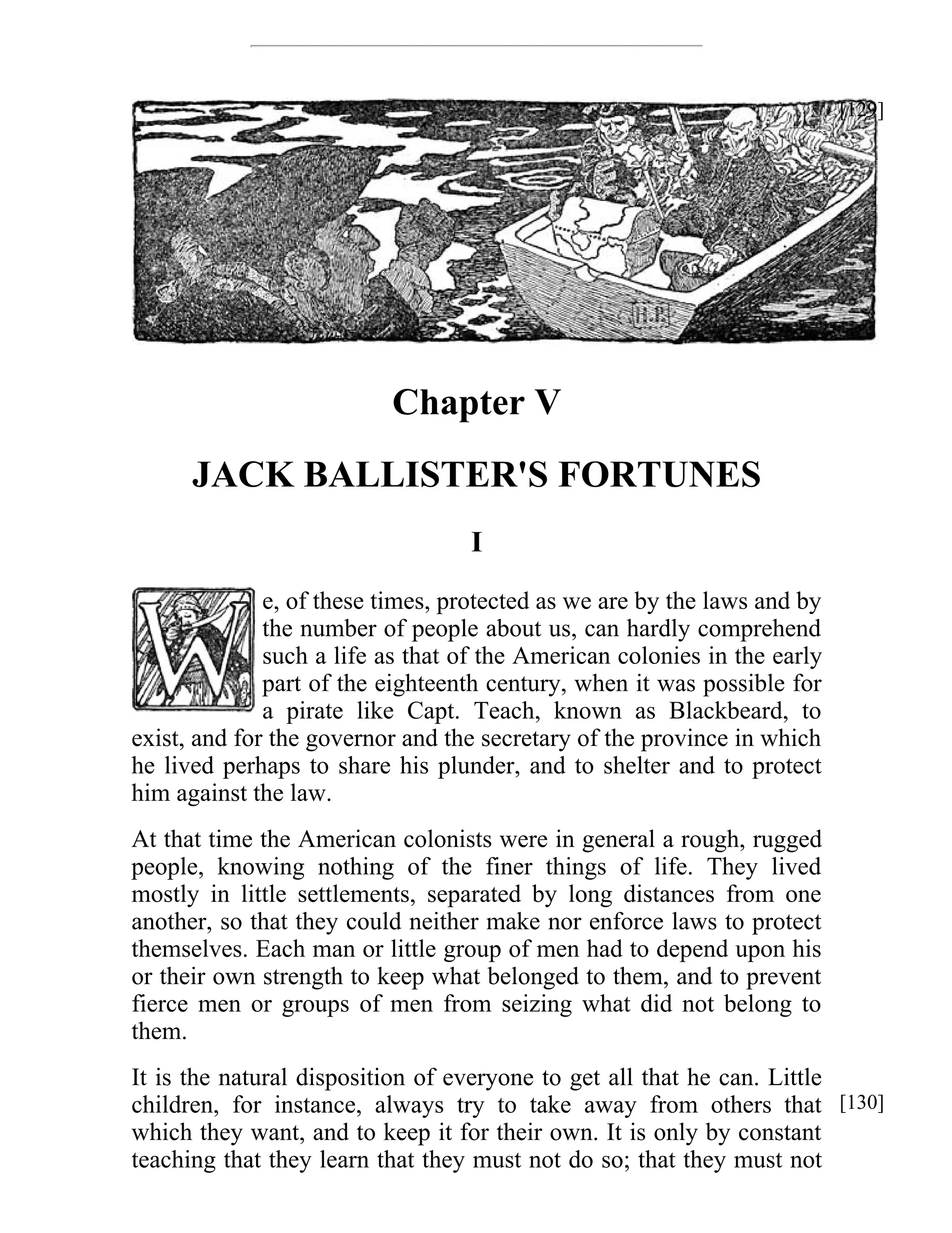 Chapter V 
JACK BALLISTER'S FORTUNES 
I 
e, of these times, protected as we are by the laws and by 
the number of people about us, can hardly comprehend 
such a life as that of the American colonies in the early 
part of the eighteenth century, when it was possible for 
a pirate like Capt. Teach, known as Blackbeard, to 
exist, and for the governor and the secretary of the province in which 
he lived perhaps to share his plunder, and to shelter and to protect 
him against the law. 
At that time the American colonists were in general a rough, rugged 
people, knowing nothing of the finer things of life. They lived 
mostly in little settlements, separated by long distances from one 
another, so that they could neither make nor enforce laws to protect 
themselves. Each man or little group of men had to depend upon his 
or their own strength to keep what belonged to them, and to prevent 
fierce men or groups of men from seizing what did not belong to 
them. 
It is the natural disposition of everyone to get all that he can. Little 
children, for instance, always try to take away from others that 
which they want, and to keep it for their own. It is only by constant 
teaching that they learn that they must not do so; that they must not 
[129] 
[130] 
 
