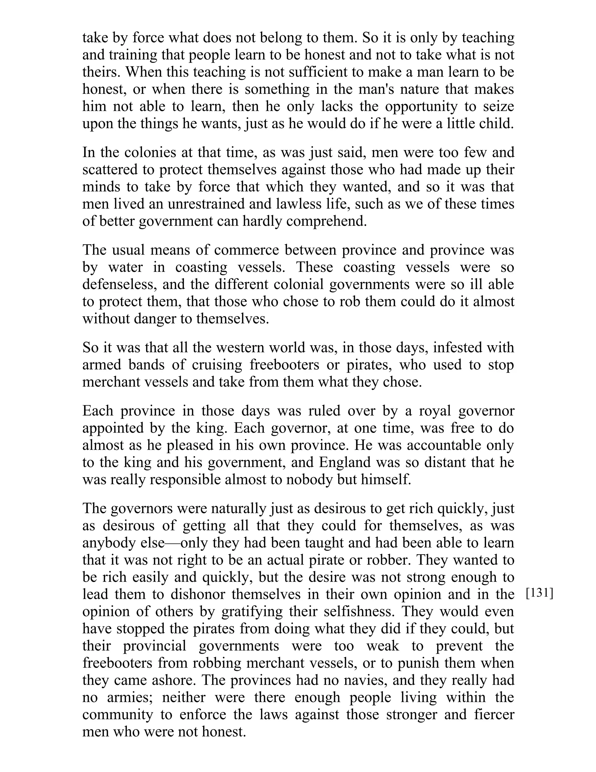 take by force what does not belong to them. So it is only by teaching 
and training that people learn to be honest and not to take what is not 
theirs. When this teaching is not sufficient to make a man learn to be 
honest, or when there is something in the man's nature that makes 
him not able to learn, then he only lacks the opportunity to seize 
upon the things he wants, just as he would do if he were a little child. 
In the colonies at that time, as was just said, men were too few and 
scattered to protect themselves against those who had made up their 
minds to take by force that which they wanted, and so it was that 
men lived an unrestrained and lawless life, such as we of these times 
of better government can hardly comprehend. 
The usual means of commerce between province and province was 
by water in coasting vessels. These coasting vessels were so 
defenseless, and the different colonial governments were so ill able 
to protect them, that those who chose to rob them could do it almost 
without danger to themselves. 
So it was that all the western world was, in those days, infested with 
armed bands of cruising freebooters or pirates, who used to stop 
merchant vessels and take from them what they chose. 
Each province in those days was ruled over by a royal governor 
appointed by the king. Each governor, at one time, was free to do 
almost as he pleased in his own province. He was accountable only 
to the king and his government, and England was so distant that he 
was really responsible almost to nobody but himself. 
The governors were naturally just as desirous to get rich quickly, just 
as desirous of getting all that they could for themselves, as was 
anybody else—only they had been taught and had been able to learn 
that it was not right to be an actual pirate or robber. They wanted to 
be rich easily and quickly, but the desire was not strong enough to 
lead them to dishonor themselves in their own opinion and in the 
opinion of others by gratifying their selfishness. They would even 
have stopped the pirates from doing what they did if they could, but 
their provincial governments were too weak to prevent the 
freebooters from robbing merchant vessels, or to punish them when 
they came ashore. The provinces had no navies, and they really had 
no armies; neither were there enough people living within the 
community to enforce the laws against those stronger and fiercer 
men who were not honest. 
[131] 
 