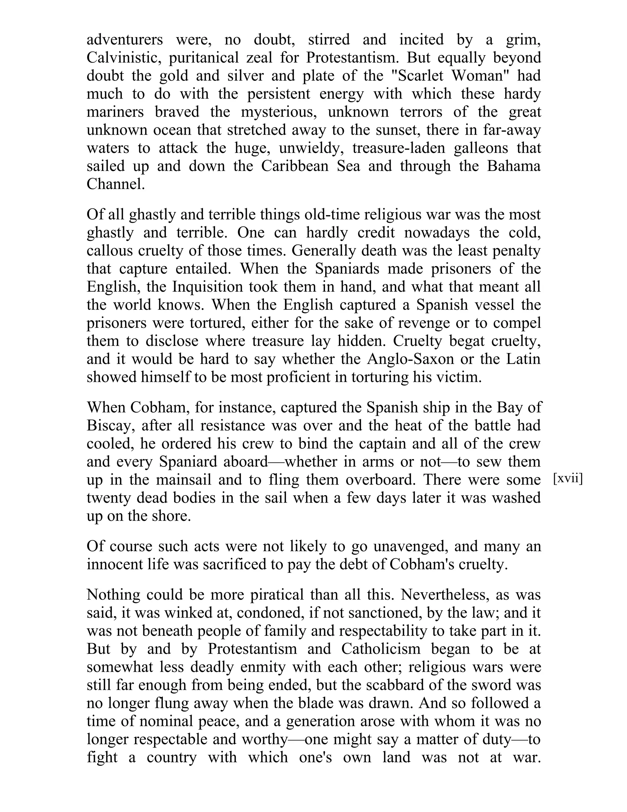 adventurers were, no doubt, stirred and incited by a grim, 
Calvinistic, puritanical zeal for Protestantism. But equally beyond 
doubt the gold and silver and plate of the "Scarlet Woman" had 
much to do with the persistent energy with which these hardy 
mariners braved the mysterious, unknown terrors of the great 
unknown ocean that stretched away to the sunset, there in far-away 
waters to attack the huge, unwieldy, treasure-laden galleons that 
sailed up and down the Caribbean Sea and through the Bahama 
Channel. 
Of all ghastly and terrible things old-time religious war was the most 
ghastly and terrible. One can hardly credit nowadays the cold, 
callous cruelty of those times. Generally death was the least penalty 
that capture entailed. When the Spaniards made prisoners of the 
English, the Inquisition took them in hand, and what that meant all 
the world knows. When the English captured a Spanish vessel the 
prisoners were tortured, either for the sake of revenge or to compel 
them to disclose where treasure lay hidden. Cruelty begat cruelty, 
and it would be hard to say whether the Anglo-Saxon or the Latin 
showed himself to be most proficient in torturing his victim. 
When Cobham, for instance, captured the Spanish ship in the Bay of 
Biscay, after all resistance was over and the heat of the battle had 
cooled, he ordered his crew to bind the captain and all of the crew 
and every Spaniard aboard—whether in arms or not—to sew them 
up in the mainsail and to fling them overboard. There were some 
twenty dead bodies in the sail when a few days later it was washed 
up on the shore. 
Of course such acts were not likely to go unavenged, and many an 
innocent life was sacrificed to pay the debt of Cobham's cruelty. 
Nothing could be more piratical than all this. Nevertheless, as was 
said, it was winked at, condoned, if not sanctioned, by the law; and it 
was not beneath people of family and respectability to take part in it. 
But by and by Protestantism and Catholicism began to be at 
somewhat less deadly enmity with each other; religious wars were 
still far enough from being ended, but the scabbard of the sword was 
no longer flung away when the blade was drawn. And so followed a 
time of nominal peace, and a generation arose with whom it was no 
longer respectable and worthy—one might say a matter of duty—to 
fight a country with which one's own land was not at war. 
[xvii] 
 