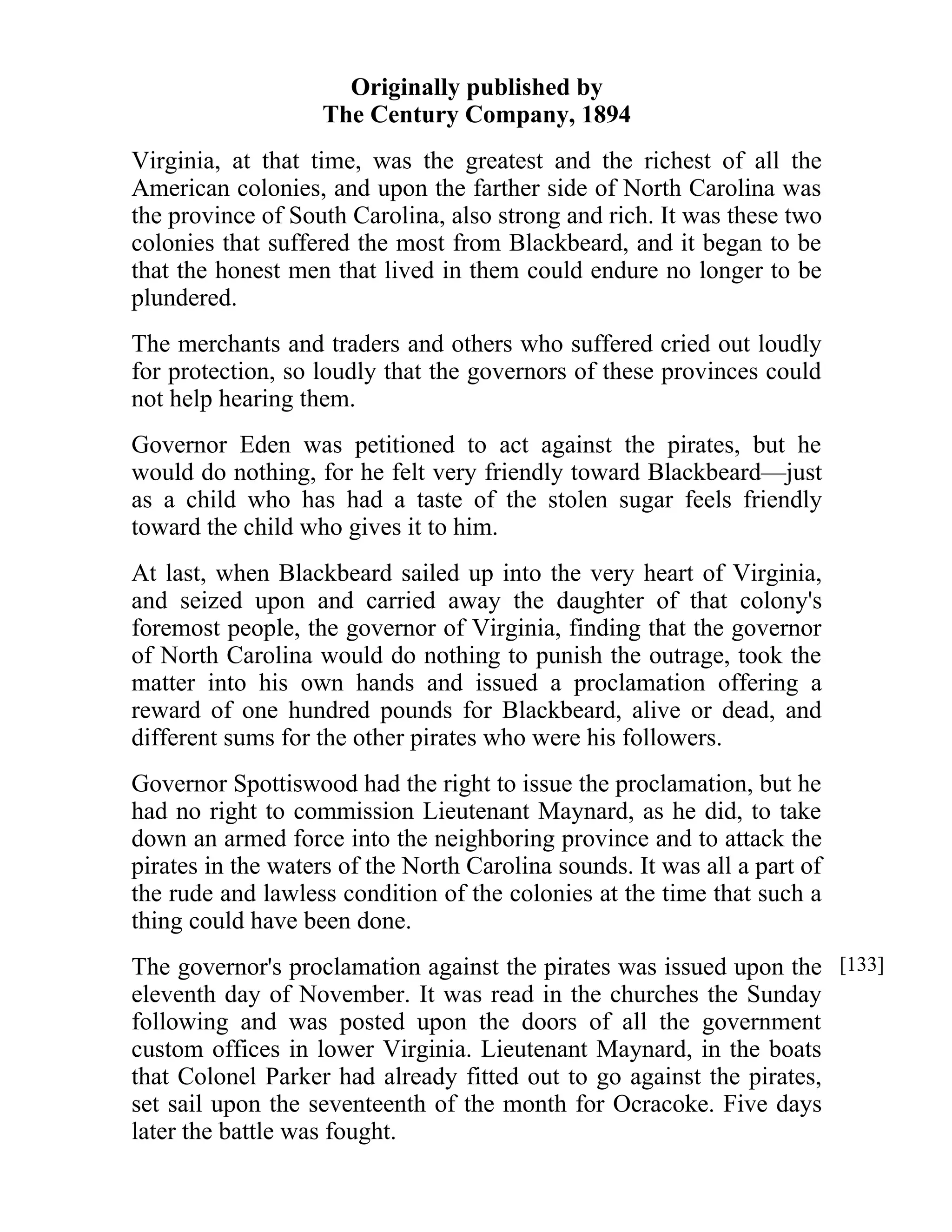 Originally published by 
The Century Company, 1894 
Virginia, at that time, was the greatest and the richest of all the 
American colonies, and upon the farther side of North Carolina was 
the province of South Carolina, also strong and rich. It was these two 
colonies that suffered the most from Blackbeard, and it began to be 
that the honest men that lived in them could endure no longer to be 
plundered. 
The merchants and traders and others who suffered cried out loudly 
for protection, so loudly that the governors of these provinces could 
not help hearing them. 
Governor Eden was petitioned to act against the pirates, but he 
would do nothing, for he felt very friendly toward Blackbeard—just 
as a child who has had a taste of the stolen sugar feels friendly 
toward the child who gives it to him. 
At last, when Blackbeard sailed up into the very heart of Virginia, 
and seized upon and carried away the daughter of that colony's 
foremost people, the governor of Virginia, finding that the governor 
of North Carolina would do nothing to punish the outrage, took the 
matter into his own hands and issued a proclamation offering a 
reward of one hundred pounds for Blackbeard, alive or dead, and 
different sums for the other pirates who were his followers. 
Governor Spottiswood had the right to issue the proclamation, but he 
had no right to commission Lieutenant Maynard, as he did, to take 
down an armed force into the neighboring province and to attack the 
pirates in the waters of the North Carolina sounds. It was all a part of 
the rude and lawless condition of the colonies at the time that such a 
thing could have been done. 
The governor's proclamation against the pirates was issued upon the 
eleventh day of November. It was read in the churches the Sunday 
following and was posted upon the doors of all the government 
custom offices in lower Virginia. Lieutenant Maynard, in the boats 
that Colonel Parker had already fitted out to go against the pirates, 
set sail upon the seventeenth of the month for Ocracoke. Five days 
later the battle was fought. 
[133] 
 