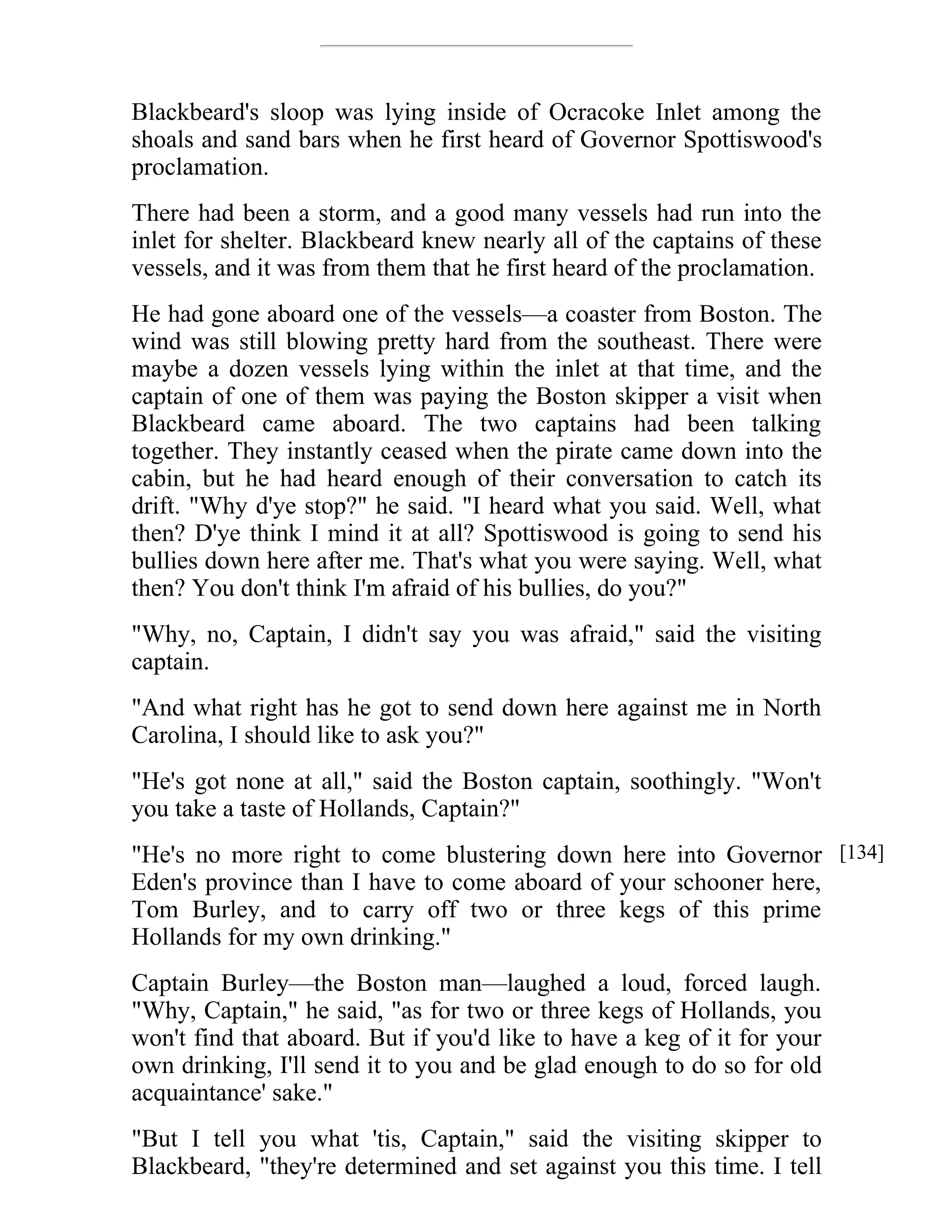 Blackbeard's sloop was lying inside of Ocracoke Inlet among the 
shoals and sand bars when he first heard of Governor Spottiswood's 
proclamation. 
There had been a storm, and a good many vessels had run into the 
inlet for shelter. Blackbeard knew nearly all of the captains of these 
vessels, and it was from them that he first heard of the proclamation. 
He had gone aboard one of the vessels—a coaster from Boston. The 
wind was still blowing pretty hard from the southeast. There were 
maybe a dozen vessels lying within the inlet at that time, and the 
captain of one of them was paying the Boston skipper a visit when 
Blackbeard came aboard. The two captains had been talking 
together. They instantly ceased when the pirate came down into the 
cabin, but he had heard enough of their conversation to catch its 
drift. "Why d'ye stop?" he said. "I heard what you said. Well, what 
then? D'ye think I mind it at all? Spottiswood is going to send his 
bullies down here after me. That's what you were saying. Well, what 
then? You don't think I'm afraid of his bullies, do you?" 
"Why, no, Captain, I didn't say you was afraid," said the visiting 
captain. 
"And what right has he got to send down here against me in North 
Carolina, I should like to ask you?" 
"He's got none at all," said the Boston captain, soothingly. "Won't 
you take a taste of Hollands, Captain?" 
"He's no more right to come blustering down here into Governor 
Eden's province than I have to come aboard of your schooner here, 
Tom Burley, and to carry off two or three kegs of this prime 
Hollands for my own drinking." 
Captain Burley—the Boston man—laughed a loud, forced laugh. 
"Why, Captain," he said, "as for two or three kegs of Hollands, you 
won't find that aboard. But if you'd like to have a keg of it for your 
own drinking, I'll send it to you and be glad enough to do so for old 
acquaintance' sake." 
"But I tell you what 'tis, Captain," said the visiting skipper to 
Blackbeard, "they're determined and set against you this time. I tell 
[134] 
 