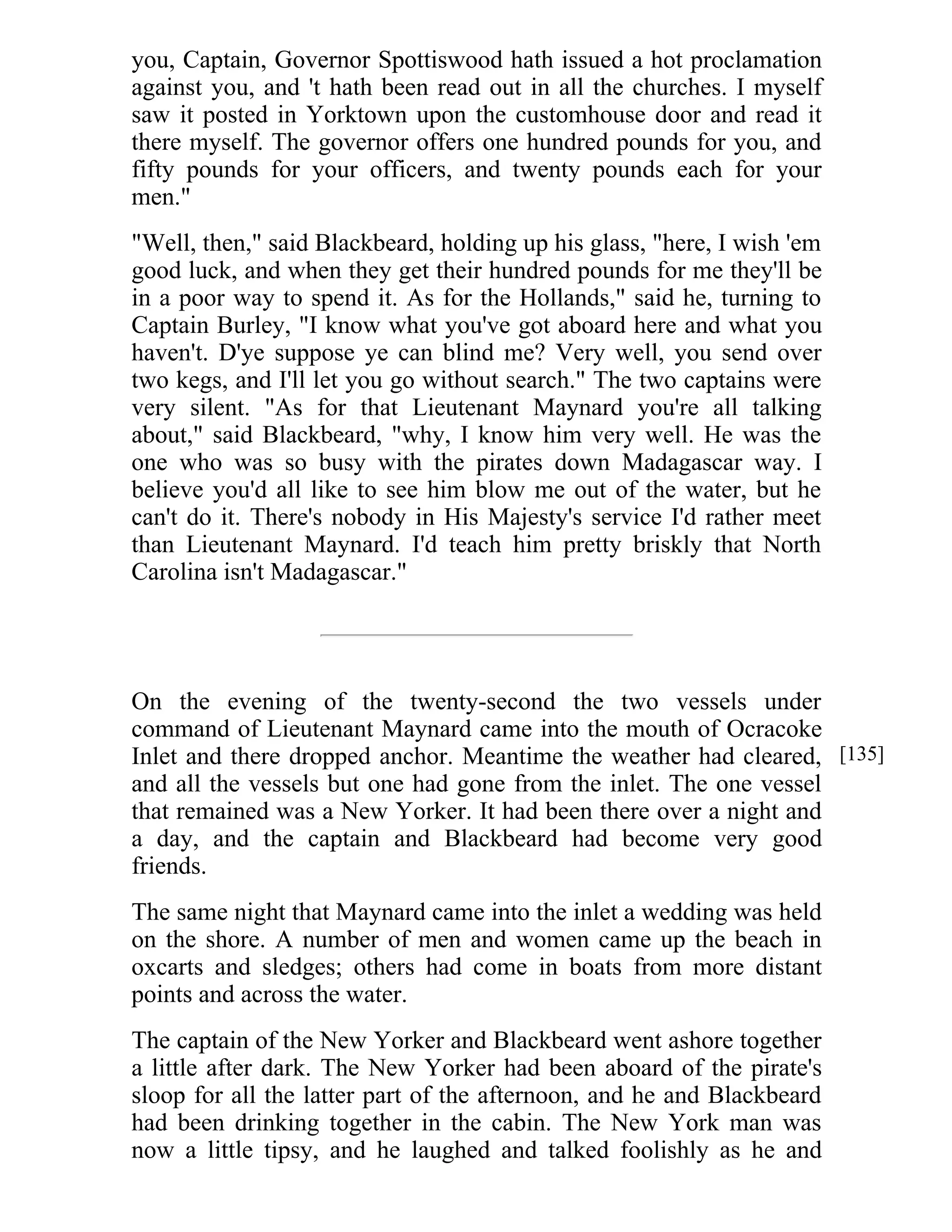 you, Captain, Governor Spottiswood hath issued a hot proclamation 
against you, and 't hath been read out in all the churches. I myself 
saw it posted in Yorktown upon the customhouse door and read it 
there myself. The governor offers one hundred pounds for you, and 
fifty pounds for your officers, and twenty pounds each for your 
men." 
"Well, then," said Blackbeard, holding up his glass, "here, I wish 'em 
good luck, and when they get their hundred pounds for me they'll be 
in a poor way to spend it. As for the Hollands," said he, turning to 
Captain Burley, "I know what you've got aboard here and what you 
haven't. D'ye suppose ye can blind me? Very well, you send over 
two kegs, and I'll let you go without search." The two captains were 
very silent. "As for that Lieutenant Maynard you're all talking 
about," said Blackbeard, "why, I know him very well. He was the 
one who was so busy with the pirates down Madagascar way. I 
believe you'd all like to see him blow me out of the water, but he 
can't do it. There's nobody in His Majesty's service I'd rather meet 
than Lieutenant Maynard. I'd teach him pretty briskly that North 
Carolina isn't Madagascar." 
On the evening of the twenty-second the two vessels under 
command of Lieutenant Maynard came into the mouth of Ocracoke 
Inlet and there dropped anchor. Meantime the weather had cleared, 
and all the vessels but one had gone from the inlet. The one vessel 
that remained was a New Yorker. It had been there over a night and 
a day, and the captain and Blackbeard had become very good 
friends. 
The same night that Maynard came into the inlet a wedding was held 
on the shore. A number of men and women came up the beach in 
oxcarts and sledges; others had come in boats from more distant 
points and across the water. 
The captain of the New Yorker and Blackbeard went ashore together 
a little after dark. The New Yorker had been aboard of the pirate's 
sloop for all the latter part of the afternoon, and he and Blackbeard 
had been drinking together in the cabin. The New York man was 
now a little tipsy, and he laughed and talked foolishly as he and 
[135] 
 