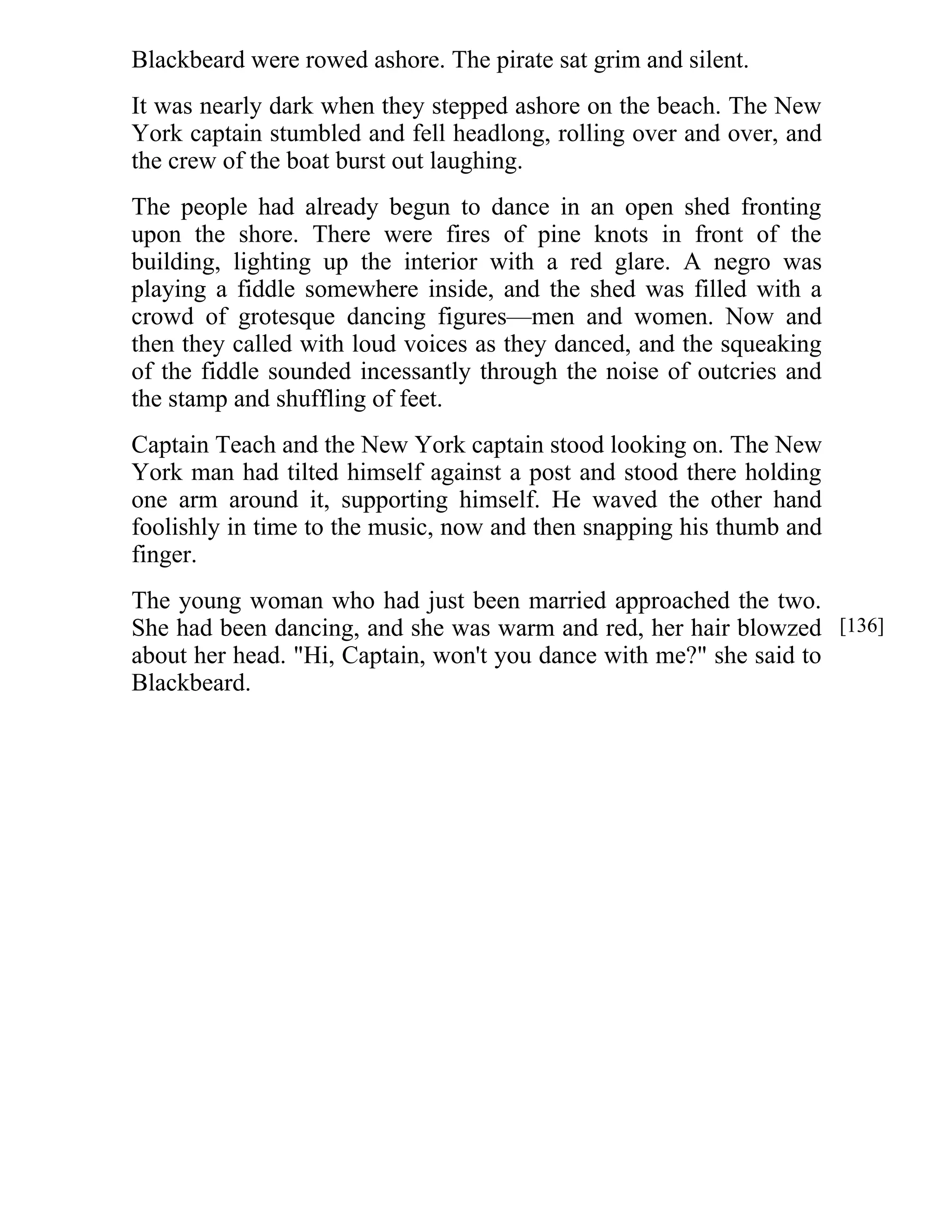Blackbeard were rowed ashore. The pirate sat grim and silent. 
It was nearly dark when they stepped ashore on the beach. The New 
York captain stumbled and fell headlong, rolling over and over, and 
the crew of the boat burst out laughing. 
The people had already begun to dance in an open shed fronting 
upon the shore. There were fires of pine knots in front of the 
building, lighting up the interior with a red glare. A negro was 
playing a fiddle somewhere inside, and the shed was filled with a 
crowd of grotesque dancing figures—men and women. Now and 
then they called with loud voices as they danced, and the squeaking 
of the fiddle sounded incessantly through the noise of outcries and 
the stamp and shuffling of feet. 
Captain Teach and the New York captain stood looking on. The New 
York man had tilted himself against a post and stood there holding 
one arm around it, supporting himself. He waved the other hand 
foolishly in time to the music, now and then snapping his thumb and 
finger. 
The young woman who had just been married approached the two. 
She had been dancing, and she was warm and red, her hair blowzed 
about her head. "Hi, Captain, won't you dance with me?" she said to 
Blackbeard. 
[136] 
 