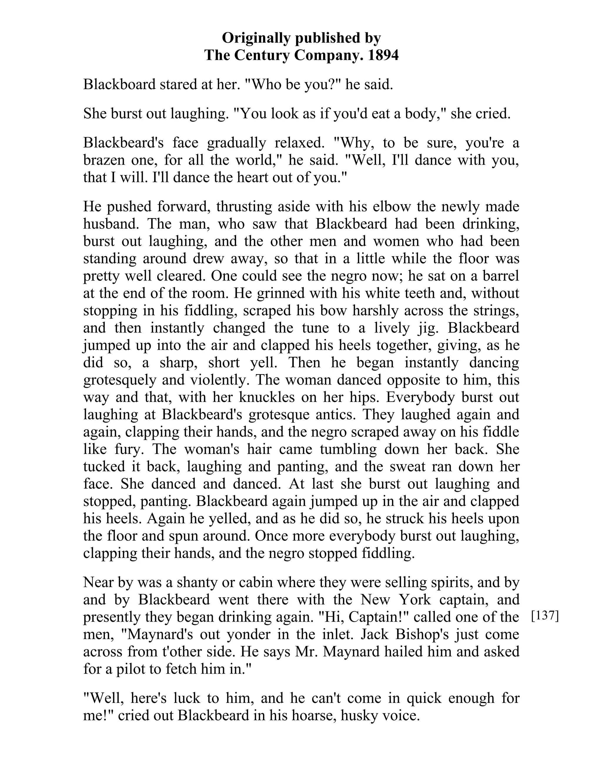 Originally published by 
The Century Company. 1894 
Blackboard stared at her. "Who be you?" he said. 
She burst out laughing. "You look as if you'd eat a body," she cried. 
Blackbeard's face gradually relaxed. "Why, to be sure, you're a 
brazen one, for all the world," he said. "Well, I'll dance with you, 
that I will. I'll dance the heart out of you." 
He pushed forward, thrusting aside with his elbow the newly made 
husband. The man, who saw that Blackbeard had been drinking, 
burst out laughing, and the other men and women who had been 
standing around drew away, so that in a little while the floor was 
pretty well cleared. One could see the negro now; he sat on a barrel 
at the end of the room. He grinned with his white teeth and, without 
stopping in his fiddling, scraped his bow harshly across the strings, 
and then instantly changed the tune to a lively jig. Blackbeard 
jumped up into the air and clapped his heels together, giving, as he 
did so, a sharp, short yell. Then he began instantly dancing 
grotesquely and violently. The woman danced opposite to him, this 
way and that, with her knuckles on her hips. Everybody burst out 
laughing at Blackbeard's grotesque antics. They laughed again and 
again, clapping their hands, and the negro scraped away on his fiddle 
like fury. The woman's hair came tumbling down her back. She 
tucked it back, laughing and panting, and the sweat ran down her 
face. She danced and danced. At last she burst out laughing and 
stopped, panting. Blackbeard again jumped up in the air and clapped 
his heels. Again he yelled, and as he did so, he struck his heels upon 
the floor and spun around. Once more everybody burst out laughing, 
clapping their hands, and the negro stopped fiddling. 
Near by was a shanty or cabin where they were selling spirits, and by 
and by Blackbeard went there with the New York captain, and 
presently they began drinking again. "Hi, Captain!" called one of the 
men, "Maynard's out yonder in the inlet. Jack Bishop's just come 
across from t'other side. He says Mr. Maynard hailed him and asked 
for a pilot to fetch him in." 
"Well, here's luck to him, and he can't come in quick enough for 
me!" cried out Blackbeard in his hoarse, husky voice. 
[137] 
 