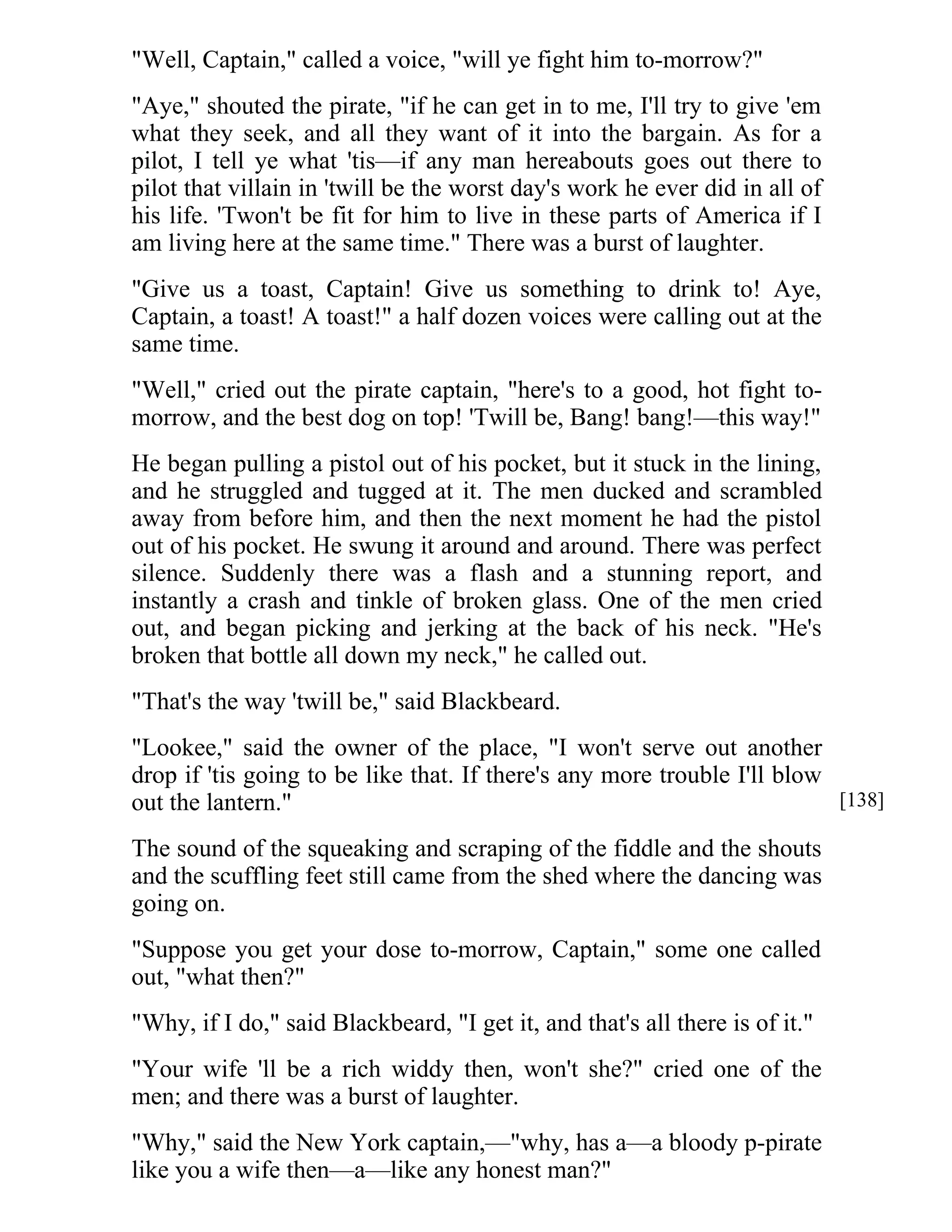 "Well, Captain," called a voice, "will ye fight him to-morrow?" 
"Aye," shouted the pirate, "if he can get in to me, I'll try to give 'em 
what they seek, and all they want of it into the bargain. As for a 
pilot, I tell ye what 'tis—if any man hereabouts goes out there to 
pilot that villain in 'twill be the worst day's work he ever did in all of 
his life. 'Twon't be fit for him to live in these parts of America if I 
am living here at the same time." There was a burst of laughter. 
"Give us a toast, Captain! Give us something to drink to! Aye, 
Captain, a toast! A toast!" a half dozen voices were calling out at the 
same time. 
"Well," cried out the pirate captain, "here's to a good, hot fight to-morrow, 
and the best dog on top! 'Twill be, Bang! bang!—this way!" 
He began pulling a pistol out of his pocket, but it stuck in the lining, 
and he struggled and tugged at it. The men ducked and scrambled 
away from before him, and then the next moment he had the pistol 
out of his pocket. He swung it around and around. There was perfect 
silence. Suddenly there was a flash and a stunning report, and 
instantly a crash and tinkle of broken glass. One of the men cried 
out, and began picking and jerking at the back of his neck. "He's 
broken that bottle all down my neck," he called out. 
"That's the way 'twill be," said Blackbeard. 
"Lookee," said the owner of the place, "I won't serve out another 
drop if 'tis going to be like that. If there's any more trouble I'll blow 
out the lantern." 
The sound of the squeaking and scraping of the fiddle and the shouts 
and the scuffling feet still came from the shed where the dancing was 
going on. 
"Suppose you get your dose to-morrow, Captain," some one called 
out, "what then?" 
"Why, if I do," said Blackbeard, "I get it, and that's all there is of it." 
"Your wife 'll be a rich widdy then, won't she?" cried one of the 
men; and there was a burst of laughter. 
"Why," said the New York captain,—"why, has a—a bloody p-pirate 
like you a wife then—a—like any honest man?" 
[138] 
 