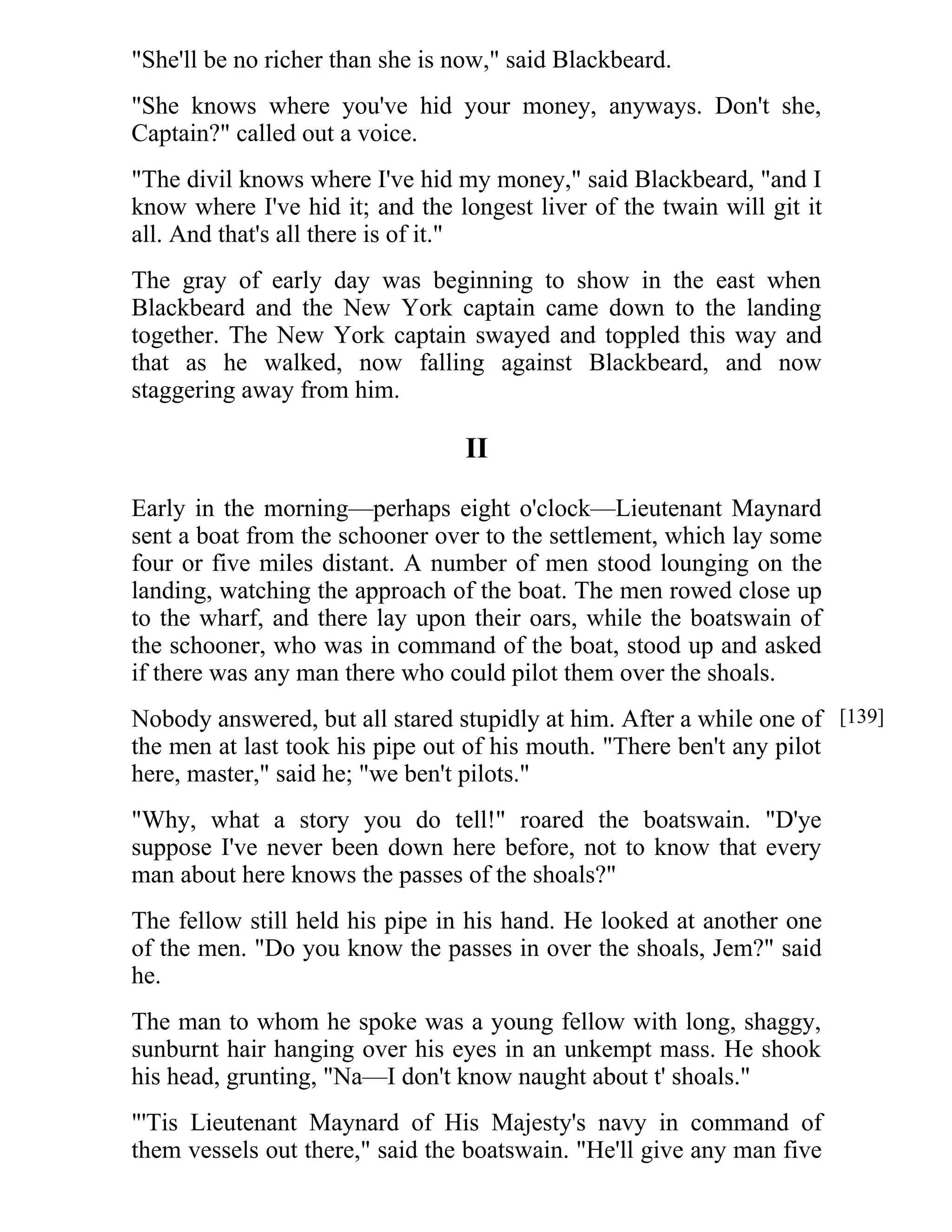 "She'll be no richer than she is now," said Blackbeard. 
"She knows where you've hid your money, anyways. Don't she, 
Captain?" called out a voice. 
"The divil knows where I've hid my money," said Blackbeard, "and I 
know where I've hid it; and the longest liver of the twain will git it 
all. And that's all there is of it." 
The gray of early day was beginning to show in the east when 
Blackbeard and the New York captain came down to the landing 
together. The New York captain swayed and toppled this way and 
that as he walked, now falling against Blackbeard, and now 
staggering away from him. 
II 
Early in the morning—perhaps eight o'clock—Lieutenant Maynard 
sent a boat from the schooner over to the settlement, which lay some 
four or five miles distant. A number of men stood lounging on the 
landing, watching the approach of the boat. The men rowed close up 
to the wharf, and there lay upon their oars, while the boatswain of 
the schooner, who was in command of the boat, stood up and asked 
if there was any man there who could pilot them over the shoals. 
Nobody answered, but all stared stupidly at him. After a while one of 
the men at last took his pipe out of his mouth. "There ben't any pilot 
here, master," said he; "we ben't pilots." 
"Why, what a story you do tell!" roared the boatswain. "D'ye 
suppose I've never been down here before, not to know that every 
man about here knows the passes of the shoals?" 
The fellow still held his pipe in his hand. He looked at another one 
of the men. "Do you know the passes in over the shoals, Jem?" said 
he. 
The man to whom he spoke was a young fellow with long, shaggy, 
sunburnt hair hanging over his eyes in an unkempt mass. He shook 
his head, grunting, "Na—I don't know naught about t' shoals." 
"'Tis Lieutenant Maynard of His Majesty's navy in command of 
them vessels out there," said the boatswain. "He'll give any man five 
[139] 
 