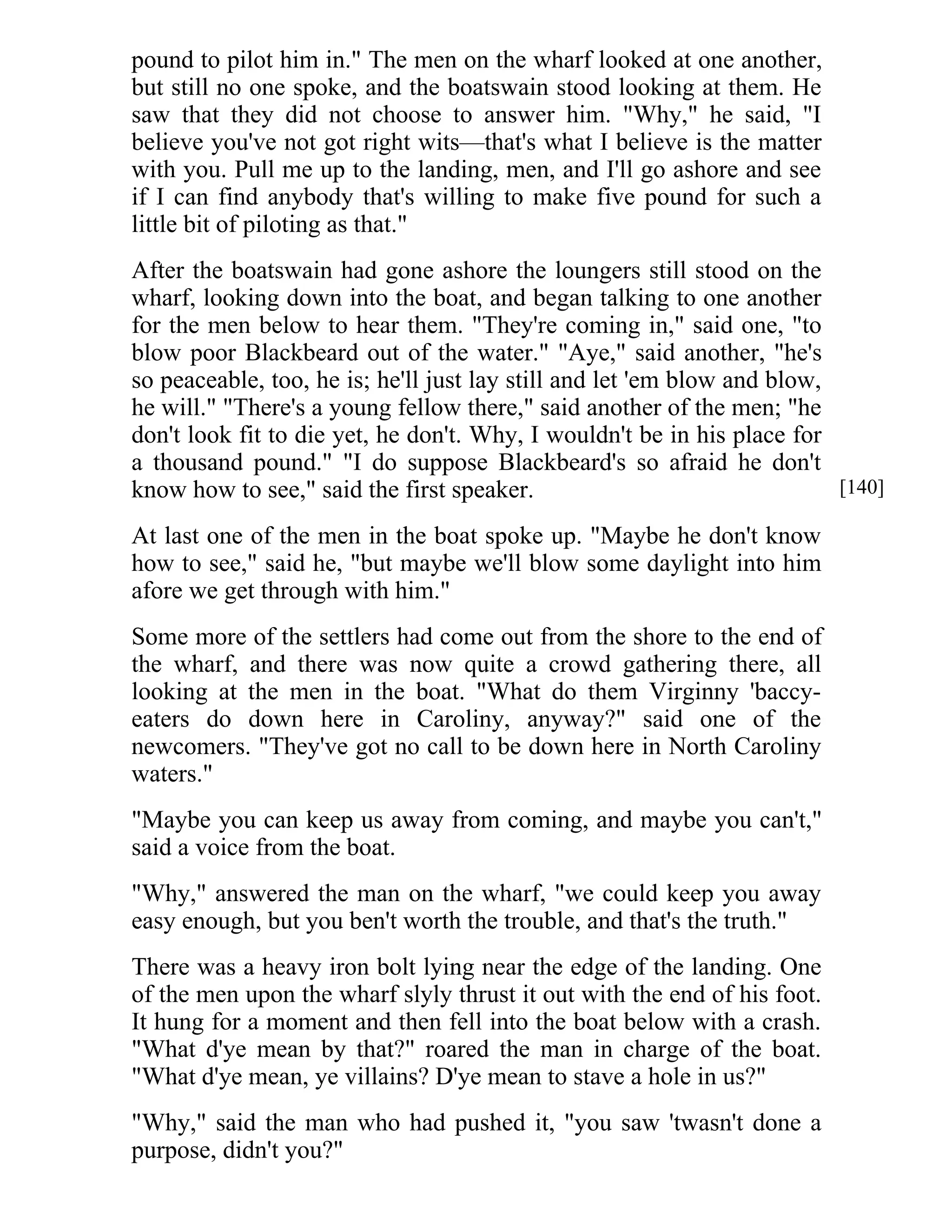 pound to pilot him in." The men on the wharf looked at one another, 
but still no one spoke, and the boatswain stood looking at them. He 
saw that they did not choose to answer him. "Why," he said, "I 
believe you've not got right wits—that's what I believe is the matter 
with you. Pull me up to the landing, men, and I'll go ashore and see 
if I can find anybody that's willing to make five pound for such a 
little bit of piloting as that." 
After the boatswain had gone ashore the loungers still stood on the 
wharf, looking down into the boat, and began talking to one another 
for the men below to hear them. "They're coming in," said one, "to 
blow poor Blackbeard out of the water." "Aye," said another, "he's 
so peaceable, too, he is; he'll just lay still and let 'em blow and blow, 
he will." "There's a young fellow there," said another of the men; "he 
don't look fit to die yet, he don't. Why, I wouldn't be in his place for 
a thousand pound." "I do suppose Blackbeard's so afraid he don't 
know how to see," said the first speaker. 
At last one of the men in the boat spoke up. "Maybe he don't know 
how to see," said he, "but maybe we'll blow some daylight into him 
afore we get through with him." 
Some more of the settlers had come out from the shore to the end of 
the wharf, and there was now quite a crowd gathering there, all 
looking at the men in the boat. "What do them Virginny 'baccy-eaters 
do down here in Caroliny, anyway?" said one of the 
newcomers. "They've got no call to be down here in North Caroliny 
waters." 
"Maybe you can keep us away from coming, and maybe you can't," 
said a voice from the boat. 
"Why," answered the man on the wharf, "we could keep you away 
easy enough, but you ben't worth the trouble, and that's the truth." 
There was a heavy iron bolt lying near the edge of the landing. One 
of the men upon the wharf slyly thrust it out with the end of his foot. 
It hung for a moment and then fell into the boat below with a crash. 
"What d'ye mean by that?" roared the man in charge of the boat. 
"What d'ye mean, ye villains? D'ye mean to stave a hole in us?" 
"Why," said the man who had pushed it, "you saw 'twasn't done a 
purpose, didn't you?" 
[140] 
 