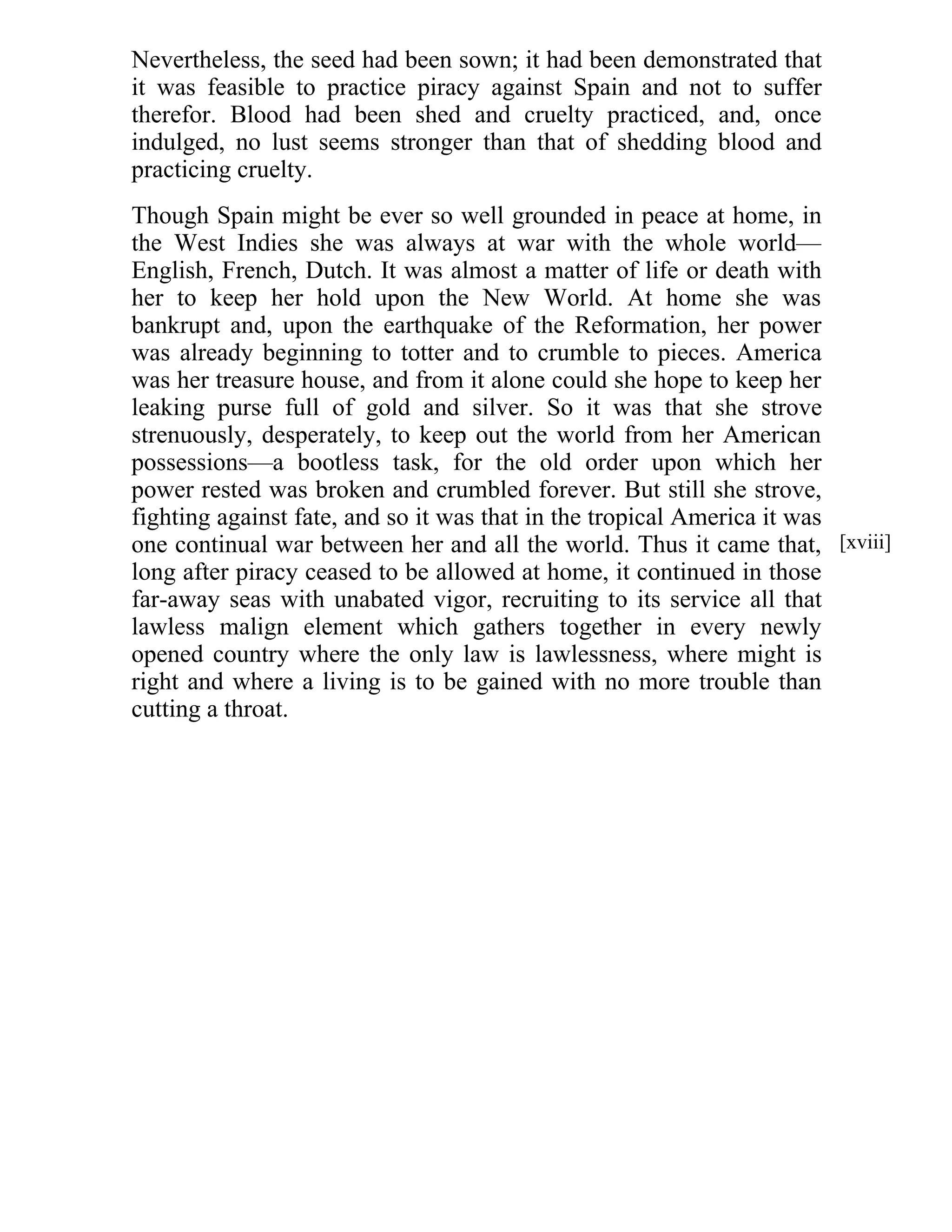 Nevertheless, the seed had been sown; it had been demonstrated that 
it was feasible to practice piracy against Spain and not to suffer 
therefor. Blood had been shed and cruelty practiced, and, once 
indulged, no lust seems stronger than that of shedding blood and 
practicing cruelty. 
Though Spain might be ever so well grounded in peace at home, in 
the West Indies she was always at war with the whole world— 
English, French, Dutch. It was almost a matter of life or death with 
her to keep her hold upon the New World. At home she was 
bankrupt and, upon the earthquake of the Reformation, her power 
was already beginning to totter and to crumble to pieces. America 
was her treasure house, and from it alone could she hope to keep her 
leaking purse full of gold and silver. So it was that she strove 
strenuously, desperately, to keep out the world from her American 
possessions—a bootless task, for the old order upon which her 
power rested was broken and crumbled forever. But still she strove, 
fighting against fate, and so it was that in the tropical America it was 
one continual war between her and all the world. Thus it came that, 
long after piracy ceased to be allowed at home, it continued in those 
far-away seas with unabated vigor, recruiting to its service all that 
lawless malign element which gathers together in every newly 
opened country where the only law is lawlessness, where might is 
right and where a living is to be gained with no more trouble than 
cutting a throat. 
[xviii] 
 