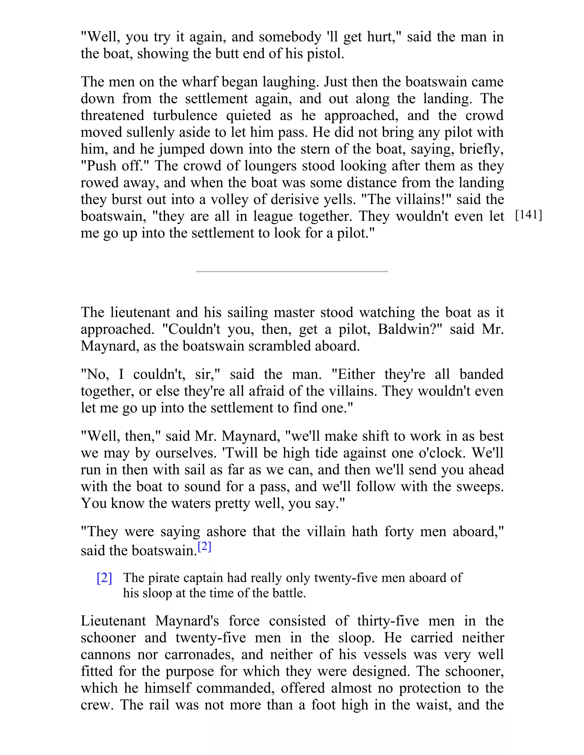 "Well, you try it again, and somebody 'll get hurt," said the man in 
the boat, showing the butt end of his pistol. 
The men on the wharf began laughing. Just then the boatswain came 
down from the settlement again, and out along the landing. The 
threatened turbulence quieted as he approached, and the crowd 
moved sullenly aside to let him pass. He did not bring any pilot with 
him, and he jumped down into the stern of the boat, saying, briefly, 
"Push off." The crowd of loungers stood looking after them as they 
rowed away, and when the boat was some distance from the landing 
they burst out into a volley of derisive yells. "The villains!" said the 
boatswain, "they are all in league together. They wouldn't even let 
me go up into the settlement to look for a pilot." 
The lieutenant and his sailing master stood watching the boat as it 
approached. "Couldn't you, then, get a pilot, Baldwin?" said Mr. 
Maynard, as the boatswain scrambled aboard. 
"No, I couldn't, sir," said the man. "Either they're all banded 
together, or else they're all afraid of the villains. They wouldn't even 
let me go up into the settlement to find one." 
"Well, then," said Mr. Maynard, "we'll make shift to work in as best 
we may by ourselves. 'Twill be high tide against one o'clock. We'll 
run in then with sail as far as we can, and then we'll send you ahead 
with the boat to sound for a pass, and we'll follow with the sweeps. 
You know the waters pretty well, you say." 
"They were saying ashore that the villain hath forty men aboard," 
said the boatswain.[2] 
The pirate captain had really only twenty-five men aboard of 
his sloop at the time of the battle. 
Lieutenant Maynard's force consisted of thirty-five men in the 
schooner and twenty-five men in the sloop. He carried neither 
cannons nor carronades, and neither of his vessels was very well 
fitted for the purpose for which they were designed. The schooner, 
which he himself commanded, offered almost no protection to the 
crew. The rail was not more than a foot high in the waist, and the 
[141] 
[2] 
 