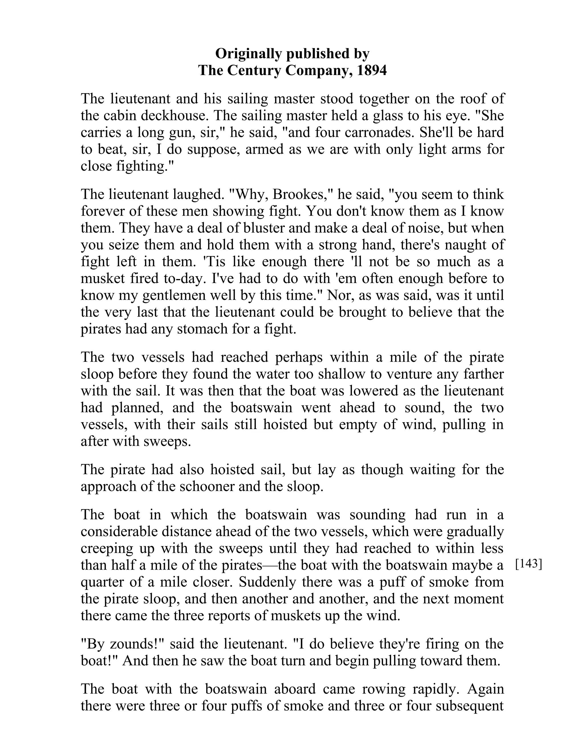Originally published by 
The Century Company, 1894 
The lieutenant and his sailing master stood together on the roof of 
the cabin deckhouse. The sailing master held a glass to his eye. "She 
carries a long gun, sir," he said, "and four carronades. She'll be hard 
to beat, sir, I do suppose, armed as we are with only light arms for 
close fighting." 
The lieutenant laughed. "Why, Brookes," he said, "you seem to think 
forever of these men showing fight. You don't know them as I know 
them. They have a deal of bluster and make a deal of noise, but when 
you seize them and hold them with a strong hand, there's naught of 
fight left in them. 'Tis like enough there 'll not be so much as a 
musket fired to-day. I've had to do with 'em often enough before to 
know my gentlemen well by this time." Nor, as was said, was it until 
the very last that the lieutenant could be brought to believe that the 
pirates had any stomach for a fight. 
The two vessels had reached perhaps within a mile of the pirate 
sloop before they found the water too shallow to venture any farther 
with the sail. It was then that the boat was lowered as the lieutenant 
had planned, and the boatswain went ahead to sound, the two 
vessels, with their sails still hoisted but empty of wind, pulling in 
after with sweeps. 
The pirate had also hoisted sail, but lay as though waiting for the 
approach of the schooner and the sloop. 
The boat in which the boatswain was sounding had run in a 
considerable distance ahead of the two vessels, which were gradually 
creeping up with the sweeps until they had reached to within less 
than half a mile of the pirates—the boat with the boatswain maybe a 
quarter of a mile closer. Suddenly there was a puff of smoke from 
the pirate sloop, and then another and another, and the next moment 
there came the three reports of muskets up the wind. 
"By zounds!" said the lieutenant. "I do believe they're firing on the 
boat!" And then he saw the boat turn and begin pulling toward them. 
The boat with the boatswain aboard came rowing rapidly. Again 
there were three or four puffs of smoke and three or four subsequent 
[143] 
 