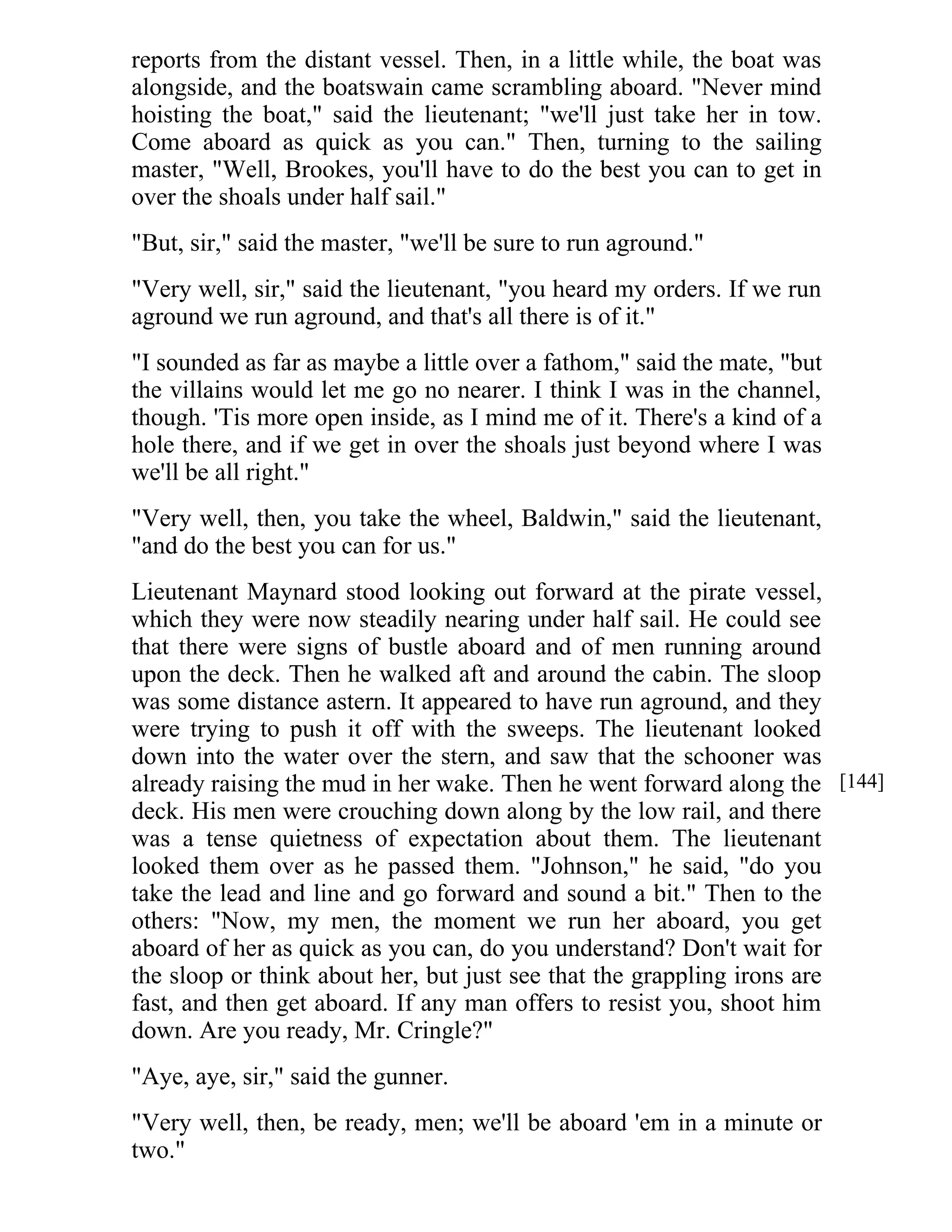 reports from the distant vessel. Then, in a little while, the boat was 
alongside, and the boatswain came scrambling aboard. "Never mind 
hoisting the boat," said the lieutenant; "we'll just take her in tow. 
Come aboard as quick as you can." Then, turning to the sailing 
master, "Well, Brookes, you'll have to do the best you can to get in 
over the shoals under half sail." 
"But, sir," said the master, "we'll be sure to run aground." 
"Very well, sir," said the lieutenant, "you heard my orders. If we run 
aground we run aground, and that's all there is of it." 
"I sounded as far as maybe a little over a fathom," said the mate, "but 
the villains would let me go no nearer. I think I was in the channel, 
though. 'Tis more open inside, as I mind me of it. There's a kind of a 
hole there, and if we get in over the shoals just beyond where I was 
we'll be all right." 
"Very well, then, you take the wheel, Baldwin," said the lieutenant, 
"and do the best you can for us." 
Lieutenant Maynard stood looking out forward at the pirate vessel, 
which they were now steadily nearing under half sail. He could see 
that there were signs of bustle aboard and of men running around 
upon the deck. Then he walked aft and around the cabin. The sloop 
was some distance astern. It appeared to have run aground, and they 
were trying to push it off with the sweeps. The lieutenant looked 
down into the water over the stern, and saw that the schooner was 
already raising the mud in her wake. Then he went forward along the 
deck. His men were crouching down along by the low rail, and there 
was a tense quietness of expectation about them. The lieutenant 
looked them over as he passed them. "Johnson," he said, "do you 
take the lead and line and go forward and sound a bit." Then to the 
others: "Now, my men, the moment we run her aboard, you get 
aboard of her as quick as you can, do you understand? Don't wait for 
the sloop or think about her, but just see that the grappling irons are 
fast, and then get aboard. If any man offers to resist you, shoot him 
down. Are you ready, Mr. Cringle?" 
"Aye, aye, sir," said the gunner. 
"Very well, then, be ready, men; we'll be aboard 'em in a minute or 
two." 
[144] 
 
