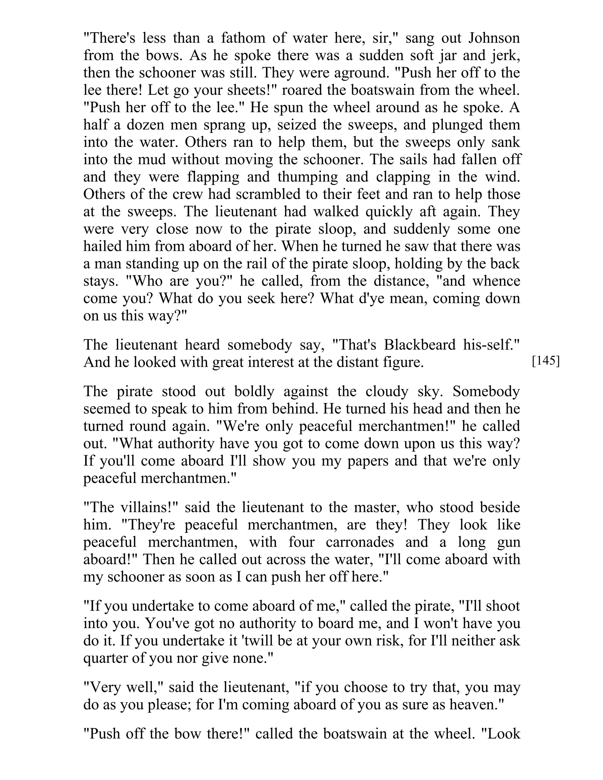 "There's less than a fathom of water here, sir," sang out Johnson 
from the bows. As he spoke there was a sudden soft jar and jerk, 
then the schooner was still. They were aground. "Push her off to the 
lee there! Let go your sheets!" roared the boatswain from the wheel. 
"Push her off to the lee." He spun the wheel around as he spoke. A 
half a dozen men sprang up, seized the sweeps, and plunged them 
into the water. Others ran to help them, but the sweeps only sank 
into the mud without moving the schooner. The sails had fallen off 
and they were flapping and thumping and clapping in the wind. 
Others of the crew had scrambled to their feet and ran to help those 
at the sweeps. The lieutenant had walked quickly aft again. They 
were very close now to the pirate sloop, and suddenly some one 
hailed him from aboard of her. When he turned he saw that there was 
a man standing up on the rail of the pirate sloop, holding by the back 
stays. "Who are you?" he called, from the distance, "and whence 
come you? What do you seek here? What d'ye mean, coming down 
on us this way?" 
The lieutenant heard somebody say, "That's Blackbeard his-self." 
And he looked with great interest at the distant figure. 
The pirate stood out boldly against the cloudy sky. Somebody 
seemed to speak to him from behind. He turned his head and then he 
turned round again. "We're only peaceful merchantmen!" he called 
out. "What authority have you got to come down upon us this way? 
If you'll come aboard I'll show you my papers and that we're only 
peaceful merchantmen." 
"The villains!" said the lieutenant to the master, who stood beside 
him. "They're peaceful merchantmen, are they! They look like 
peaceful merchantmen, with four carronades and a long gun 
aboard!" Then he called out across the water, "I'll come aboard with 
my schooner as soon as I can push her off here." 
"If you undertake to come aboard of me," called the pirate, "I'll shoot 
into you. You've got no authority to board me, and I won't have you 
do it. If you undertake it 'twill be at your own risk, for I'll neither ask 
quarter of you nor give none." 
"Very well," said the lieutenant, "if you choose to try that, you may 
do as you please; for I'm coming aboard of you as sure as heaven." 
"Push off the bow there!" called the boatswain at the wheel. "Look 
[145] 
 