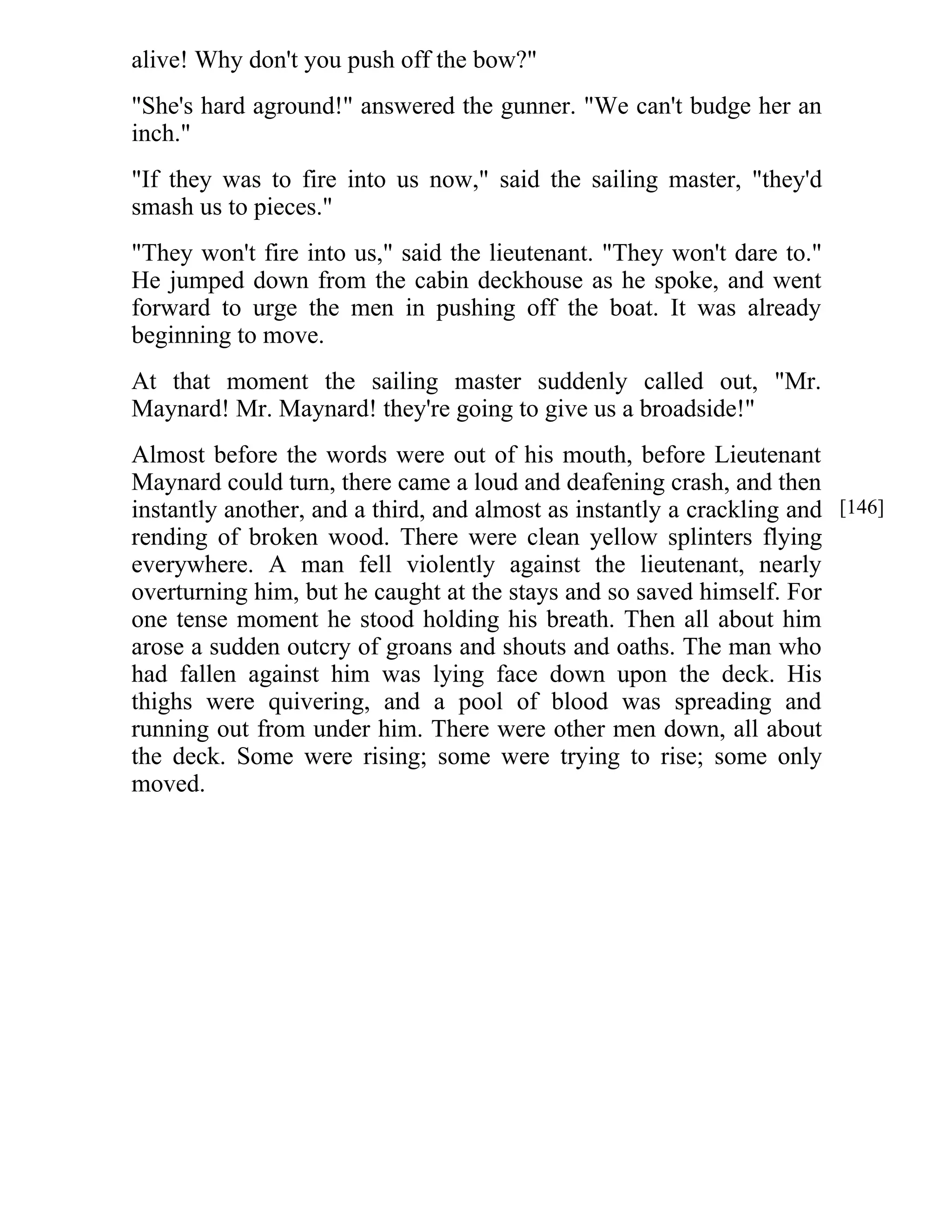 alive! Why don't you push off the bow?" 
"She's hard aground!" answered the gunner. "We can't budge her an 
inch." 
"If they was to fire into us now," said the sailing master, "they'd 
smash us to pieces." 
"They won't fire into us," said the lieutenant. "They won't dare to." 
He jumped down from the cabin deckhouse as he spoke, and went 
forward to urge the men in pushing off the boat. It was already 
beginning to move. 
At that moment the sailing master suddenly called out, "Mr. 
Maynard! Mr. Maynard! they're going to give us a broadside!" 
Almost before the words were out of his mouth, before Lieutenant 
Maynard could turn, there came a loud and deafening crash, and then 
instantly another, and a third, and almost as instantly a crackling and 
rending of broken wood. There were clean yellow splinters flying 
everywhere. A man fell violently against the lieutenant, nearly 
overturning him, but he caught at the stays and so saved himself. For 
one tense moment he stood holding his breath. Then all about him 
arose a sudden outcry of groans and shouts and oaths. The man who 
had fallen against him was lying face down upon the deck. His 
thighs were quivering, and a pool of blood was spreading and 
running out from under him. There were other men down, all about 
the deck. Some were rising; some were trying to rise; some only 
moved. 
[146] 
 