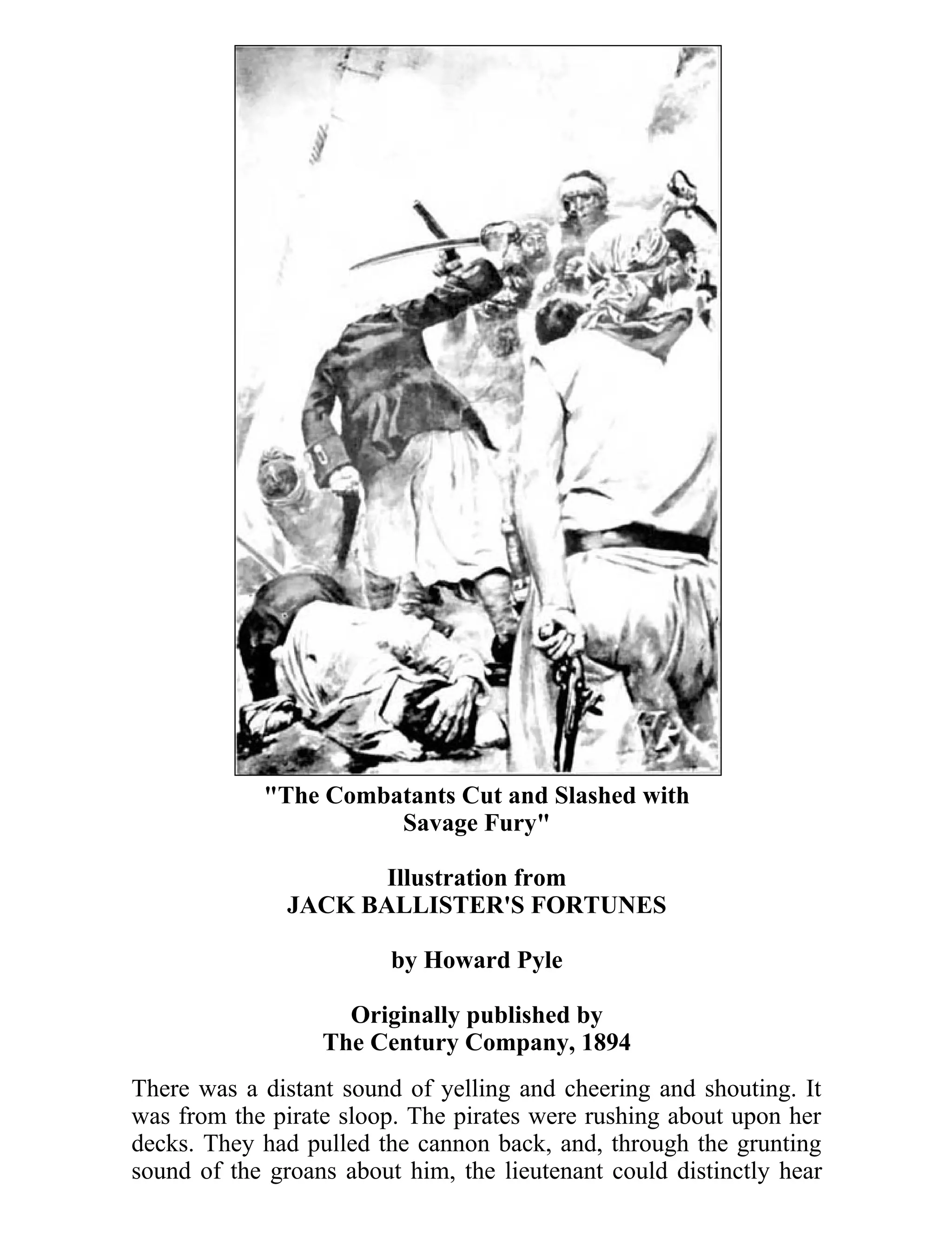 "The Combatants Cut and Slashed with 
Savage Fury" 
Illustration from 
JACK BALLISTER'S FORTUNES 
by Howard Pyle 
Originally published by 
The Century Company, 1894 
There was a distant sound of yelling and cheering and shouting. It 
was from the pirate sloop. The pirates were rushing about upon her 
decks. They had pulled the cannon back, and, through the grunting 
sound of the groans about him, the lieutenant could distinctly hear 
 