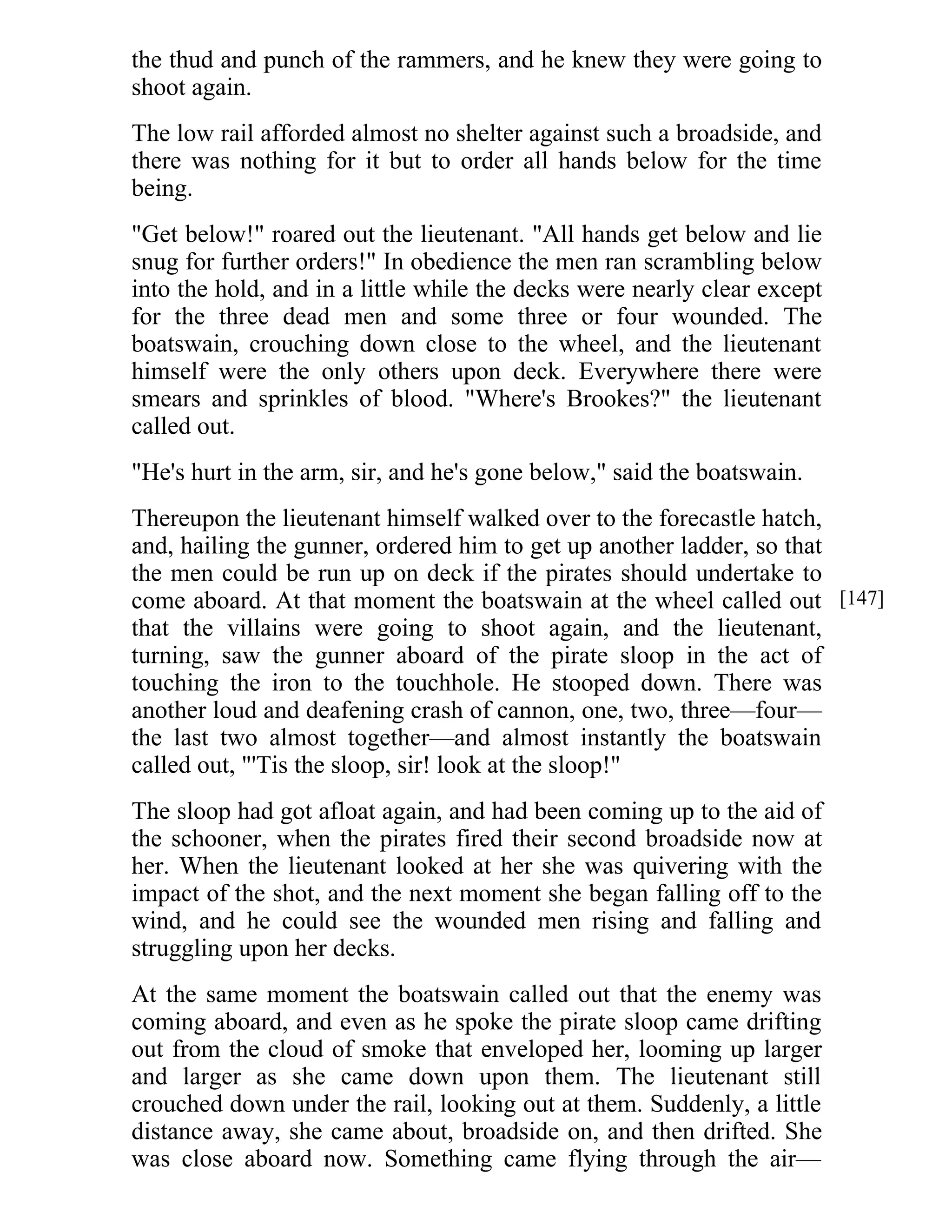 the thud and punch of the rammers, and he knew they were going to 
shoot again. 
The low rail afforded almost no shelter against such a broadside, and 
there was nothing for it but to order all hands below for the time 
being. 
"Get below!" roared out the lieutenant. "All hands get below and lie 
snug for further orders!" In obedience the men ran scrambling below 
into the hold, and in a little while the decks were nearly clear except 
for the three dead men and some three or four wounded. The 
boatswain, crouching down close to the wheel, and the lieutenant 
himself were the only others upon deck. Everywhere there were 
smears and sprinkles of blood. "Where's Brookes?" the lieutenant 
called out. 
"He's hurt in the arm, sir, and he's gone below," said the boatswain. 
Thereupon the lieutenant himself walked over to the forecastle hatch, 
and, hailing the gunner, ordered him to get up another ladder, so that 
the men could be run up on deck if the pirates should undertake to 
come aboard. At that moment the boatswain at the wheel called out 
that the villains were going to shoot again, and the lieutenant, 
turning, saw the gunner aboard of the pirate sloop in the act of 
touching the iron to the touchhole. He stooped down. There was 
another loud and deafening crash of cannon, one, two, three—four— 
the last two almost together—and almost instantly the boatswain 
called out, "'Tis the sloop, sir! look at the sloop!" 
The sloop had got afloat again, and had been coming up to the aid of 
the schooner, when the pirates fired their second broadside now at 
her. When the lieutenant looked at her she was quivering with the 
impact of the shot, and the next moment she began falling off to the 
wind, and he could see the wounded men rising and falling and 
struggling upon her decks. 
At the same moment the boatswain called out that the enemy was 
coming aboard, and even as he spoke the pirate sloop came drifting 
out from the cloud of smoke that enveloped her, looming up larger 
and larger as she came down upon them. The lieutenant still 
crouched down under the rail, looking out at them. Suddenly, a little 
distance away, she came about, broadside on, and then drifted. She 
was close aboard now. Something came flying through the air— 
[147] 
 