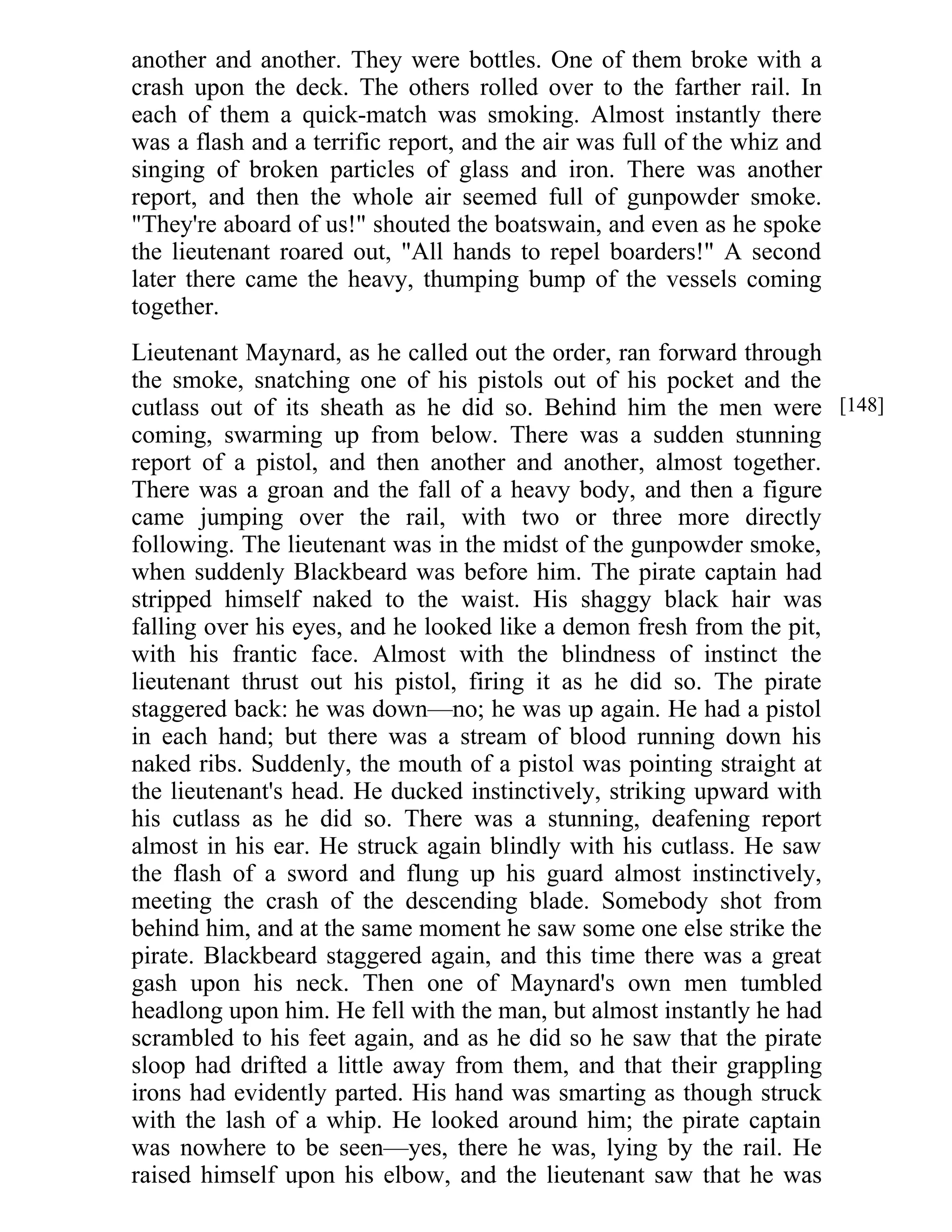 another and another. They were bottles. One of them broke with a 
crash upon the deck. The others rolled over to the farther rail. In 
each of them a quick-match was smoking. Almost instantly there 
was a flash and a terrific report, and the air was full of the whiz and 
singing of broken particles of glass and iron. There was another 
report, and then the whole air seemed full of gunpowder smoke. 
"They're aboard of us!" shouted the boatswain, and even as he spoke 
the lieutenant roared out, "All hands to repel boarders!" A second 
later there came the heavy, thumping bump of the vessels coming 
together. 
Lieutenant Maynard, as he called out the order, ran forward through 
the smoke, snatching one of his pistols out of his pocket and the 
cutlass out of its sheath as he did so. Behind him the men were 
coming, swarming up from below. There was a sudden stunning 
report of a pistol, and then another and another, almost together. 
There was a groan and the fall of a heavy body, and then a figure 
came jumping over the rail, with two or three more directly 
following. The lieutenant was in the midst of the gunpowder smoke, 
when suddenly Blackbeard was before him. The pirate captain had 
stripped himself naked to the waist. His shaggy black hair was 
falling over his eyes, and he looked like a demon fresh from the pit, 
with his frantic face. Almost with the blindness of instinct the 
lieutenant thrust out his pistol, firing it as he did so. The pirate 
staggered back: he was down—no; he was up again. He had a pistol 
in each hand; but there was a stream of blood running down his 
naked ribs. Suddenly, the mouth of a pistol was pointing straight at 
the lieutenant's head. He ducked instinctively, striking upward with 
his cutlass as he did so. There was a stunning, deafening report 
almost in his ear. He struck again blindly with his cutlass. He saw 
the flash of a sword and flung up his guard almost instinctively, 
meeting the crash of the descending blade. Somebody shot from 
behind him, and at the same moment he saw some one else strike the 
pirate. Blackbeard staggered again, and this time there was a great 
gash upon his neck. Then one of Maynard's own men tumbled 
headlong upon him. He fell with the man, but almost instantly he had 
scrambled to his feet again, and as he did so he saw that the pirate 
sloop had drifted a little away from them, and that their grappling 
irons had evidently parted. His hand was smarting as though struck 
with the lash of a whip. He looked around him; the pirate captain 
was nowhere to be seen—yes, there he was, lying by the rail. He 
raised himself upon his elbow, and the lieutenant saw that he was 
[148] 
 