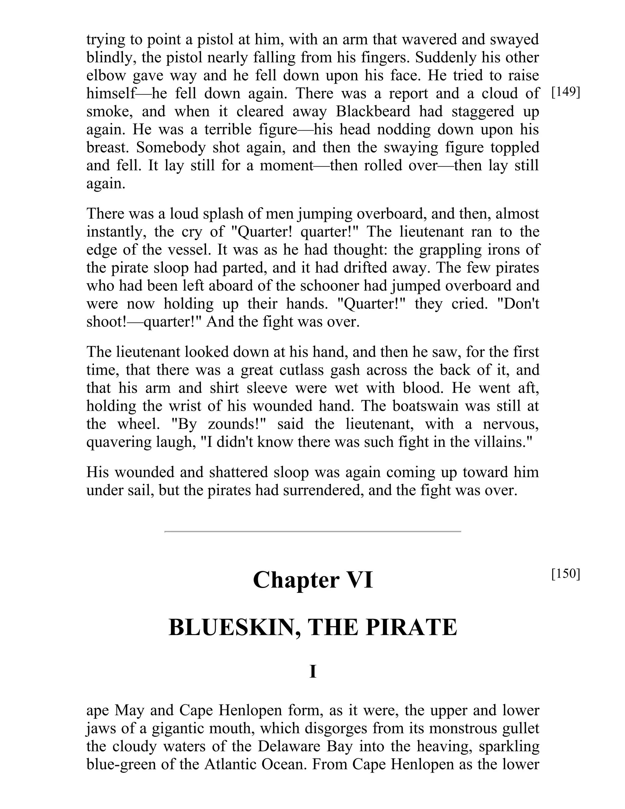 trying to point a pistol at him, with an arm that wavered and swayed 
blindly, the pistol nearly falling from his fingers. Suddenly his other 
elbow gave way and he fell down upon his face. He tried to raise 
himself—he fell down again. There was a report and a cloud of 
smoke, and when it cleared away Blackbeard had staggered up 
again. He was a terrible figure—his head nodding down upon his 
breast. Somebody shot again, and then the swaying figure toppled 
and fell. It lay still for a moment—then rolled over—then lay still 
again. 
There was a loud splash of men jumping overboard, and then, almost 
instantly, the cry of "Quarter! quarter!" The lieutenant ran to the 
edge of the vessel. It was as he had thought: the grappling irons of 
the pirate sloop had parted, and it had drifted away. The few pirates 
who had been left aboard of the schooner had jumped overboard and 
were now holding up their hands. "Quarter!" they cried. "Don't 
shoot!—quarter!" And the fight was over. 
The lieutenant looked down at his hand, and then he saw, for the first 
time, that there was a great cutlass gash across the back of it, and 
that his arm and shirt sleeve were wet with blood. He went aft, 
holding the wrist of his wounded hand. The boatswain was still at 
the wheel. "By zounds!" said the lieutenant, with a nervous, 
quavering laugh, "I didn't know there was such fight in the villains." 
His wounded and shattered sloop was again coming up toward him 
under sail, but the pirates had surrendered, and the fight was over. 
Chapter VI 
BLUESKIN, THE PIRATE 
I 
ape May and Cape Henlopen form, as it were, the upper and lower 
jaws of a gigantic mouth, which disgorges from its monstrous gullet 
the cloudy waters of the Delaware Bay into the heaving, sparkling 
blue-green of the Atlantic Ocean. From Cape Henlopen as the lower 
[149] 
[150] 
 