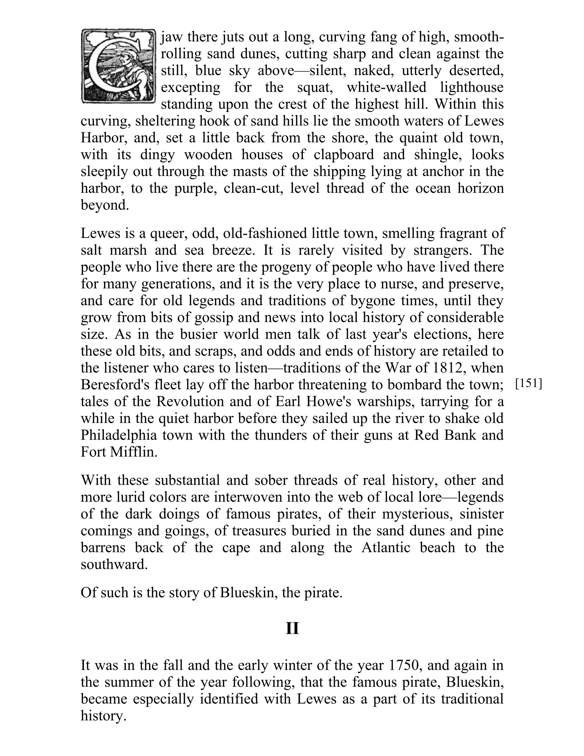 jaw there juts out a long, curving fang of high, smooth-rolling 
sand dunes, cutting sharp and clean against the 
still, blue sky above—silent, naked, utterly deserted, 
excepting for the squat, white-walled lighthouse 
standing upon the crest of the highest hill. Within this 
curving, sheltering hook of sand hills lie the smooth waters of Lewes 
Harbor, and, set a little back from the shore, the quaint old town, 
with its dingy wooden houses of clapboard and shingle, looks 
sleepily out through the masts of the shipping lying at anchor in the 
harbor, to the purple, clean-cut, level thread of the ocean horizon 
beyond. 
Lewes is a queer, odd, old-fashioned little town, smelling fragrant of 
salt marsh and sea breeze. It is rarely visited by strangers. The 
people who live there are the progeny of people who have lived there 
for many generations, and it is the very place to nurse, and preserve, 
and care for old legends and traditions of bygone times, until they 
grow from bits of gossip and news into local history of considerable 
size. As in the busier world men talk of last year's elections, here 
these old bits, and scraps, and odds and ends of history are retailed to 
the listener who cares to listen—traditions of the War of 1812, when 
Beresford's fleet lay off the harbor threatening to bombard the town; 
tales of the Revolution and of Earl Howe's warships, tarrying for a 
while in the quiet harbor before they sailed up the river to shake old 
Philadelphia town with the thunders of their guns at Red Bank and 
Fort Mifflin. 
With these substantial and sober threads of real history, other and 
more lurid colors are interwoven into the web of local lore—legends 
of the dark doings of famous pirates, of their mysterious, sinister 
comings and goings, of treasures buried in the sand dunes and pine 
barrens back of the cape and along the Atlantic beach to the 
southward. 
Of such is the story of Blueskin, the pirate. 
II 
It was in the fall and the early winter of the year 1750, and again in 
the summer of the year following, that the famous pirate, Blueskin, 
became especially identified with Lewes as a part of its traditional 
history. 
[151] 
 