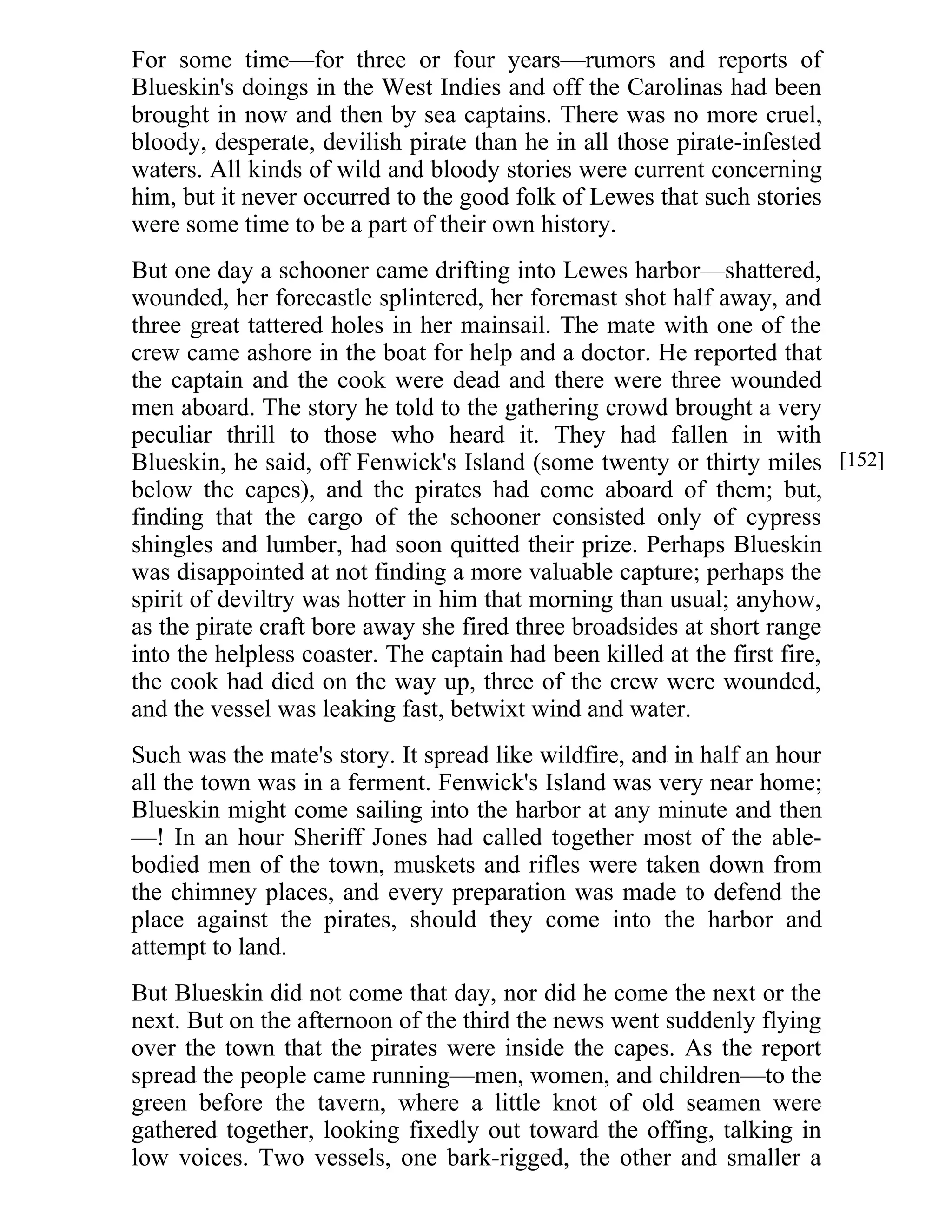 For some time—for three or four years—rumors and reports of 
Blueskin's doings in the West Indies and off the Carolinas had been 
brought in now and then by sea captains. There was no more cruel, 
bloody, desperate, devilish pirate than he in all those pirate-infested 
waters. All kinds of wild and bloody stories were current concerning 
him, but it never occurred to the good folk of Lewes that such stories 
were some time to be a part of their own history. 
But one day a schooner came drifting into Lewes harbor—shattered, 
wounded, her forecastle splintered, her foremast shot half away, and 
three great tattered holes in her mainsail. The mate with one of the 
crew came ashore in the boat for help and a doctor. He reported that 
the captain and the cook were dead and there were three wounded 
men aboard. The story he told to the gathering crowd brought a very 
peculiar thrill to those who heard it. They had fallen in with 
Blueskin, he said, off Fenwick's Island (some twenty or thirty miles 
below the capes), and the pirates had come aboard of them; but, 
finding that the cargo of the schooner consisted only of cypress 
shingles and lumber, had soon quitted their prize. Perhaps Blueskin 
was disappointed at not finding a more valuable capture; perhaps the 
spirit of deviltry was hotter in him that morning than usual; anyhow, 
as the pirate craft bore away she fired three broadsides at short range 
into the helpless coaster. The captain had been killed at the first fire, 
the cook had died on the way up, three of the crew were wounded, 
and the vessel was leaking fast, betwixt wind and water. 
Such was the mate's story. It spread like wildfire, and in half an hour 
all the town was in a ferment. Fenwick's Island was very near home; 
Blueskin might come sailing into the harbor at any minute and then 
—! In an hour Sheriff Jones had called together most of the able-bodied 
men of the town, muskets and rifles were taken down from 
the chimney places, and every preparation was made to defend the 
place against the pirates, should they come into the harbor and 
attempt to land. 
But Blueskin did not come that day, nor did he come the next or the 
next. But on the afternoon of the third the news went suddenly flying 
over the town that the pirates were inside the capes. As the report 
spread the people came running—men, women, and children—to the 
green before the tavern, where a little knot of old seamen were 
gathered together, looking fixedly out toward the offing, talking in 
low voices. Two vessels, one bark-rigged, the other and smaller a 
[152] 
 