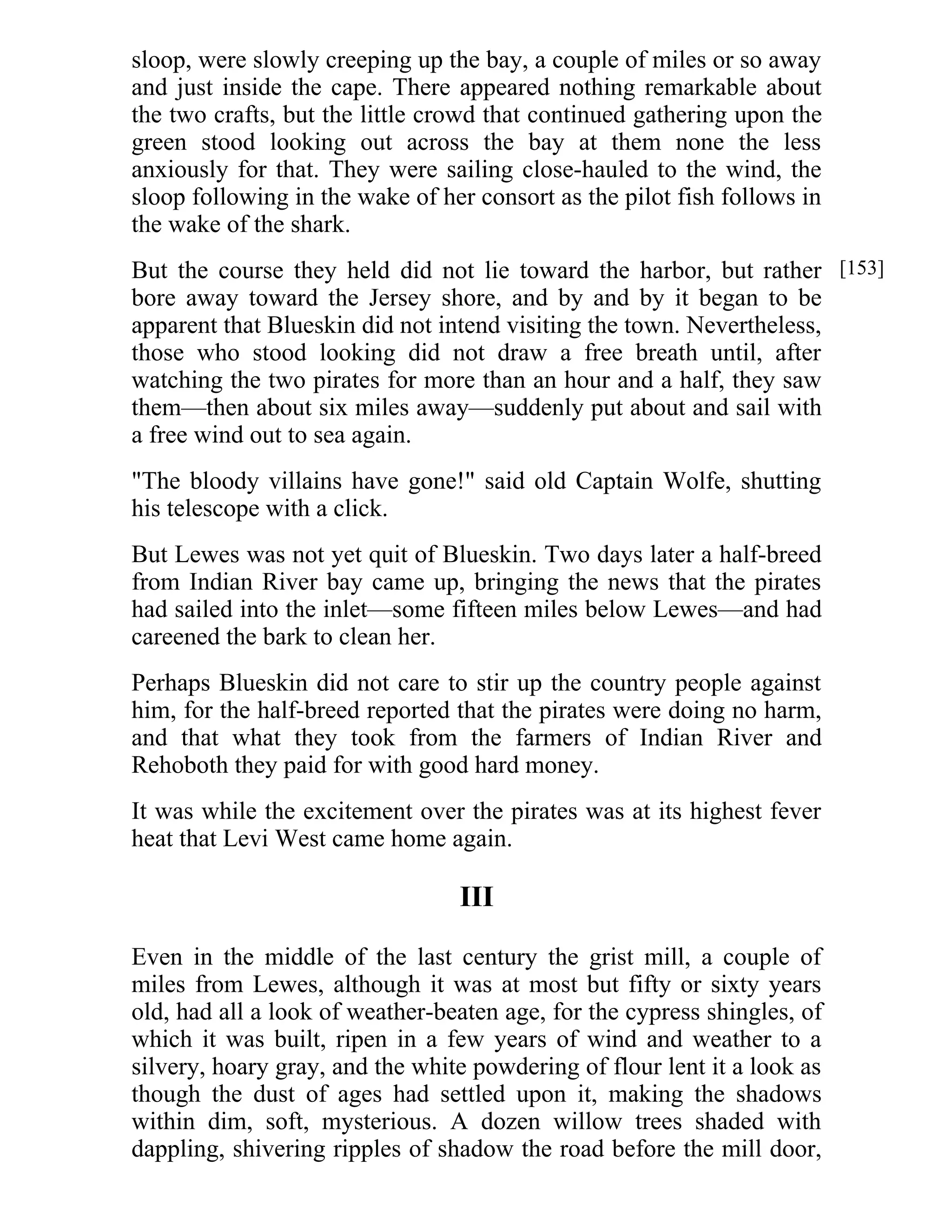 sloop, were slowly creeping up the bay, a couple of miles or so away 
and just inside the cape. There appeared nothing remarkable about 
the two crafts, but the little crowd that continued gathering upon the 
green stood looking out across the bay at them none the less 
anxiously for that. They were sailing close-hauled to the wind, the 
sloop following in the wake of her consort as the pilot fish follows in 
the wake of the shark. 
But the course they held did not lie toward the harbor, but rather 
bore away toward the Jersey shore, and by and by it began to be 
apparent that Blueskin did not intend visiting the town. Nevertheless, 
those who stood looking did not draw a free breath until, after 
watching the two pirates for more than an hour and a half, they saw 
them—then about six miles away—suddenly put about and sail with 
a free wind out to sea again. 
"The bloody villains have gone!" said old Captain Wolfe, shutting 
his telescope with a click. 
But Lewes was not yet quit of Blueskin. Two days later a half-breed 
from Indian River bay came up, bringing the news that the pirates 
had sailed into the inlet—some fifteen miles below Lewes—and had 
careened the bark to clean her. 
Perhaps Blueskin did not care to stir up the country people against 
him, for the half-breed reported that the pirates were doing no harm, 
and that what they took from the farmers of Indian River and 
Rehoboth they paid for with good hard money. 
It was while the excitement over the pirates was at its highest fever 
heat that Levi West came home again. 
III 
Even in the middle of the last century the grist mill, a couple of 
miles from Lewes, although it was at most but fifty or sixty years 
old, had all a look of weather-beaten age, for the cypress shingles, of 
which it was built, ripen in a few years of wind and weather to a 
silvery, hoary gray, and the white powdering of flour lent it a look as 
though the dust of ages had settled upon it, making the shadows 
within dim, soft, mysterious. A dozen willow trees shaded with 
dappling, shivering ripples of shadow the road before the mill door, 
[153] 
 