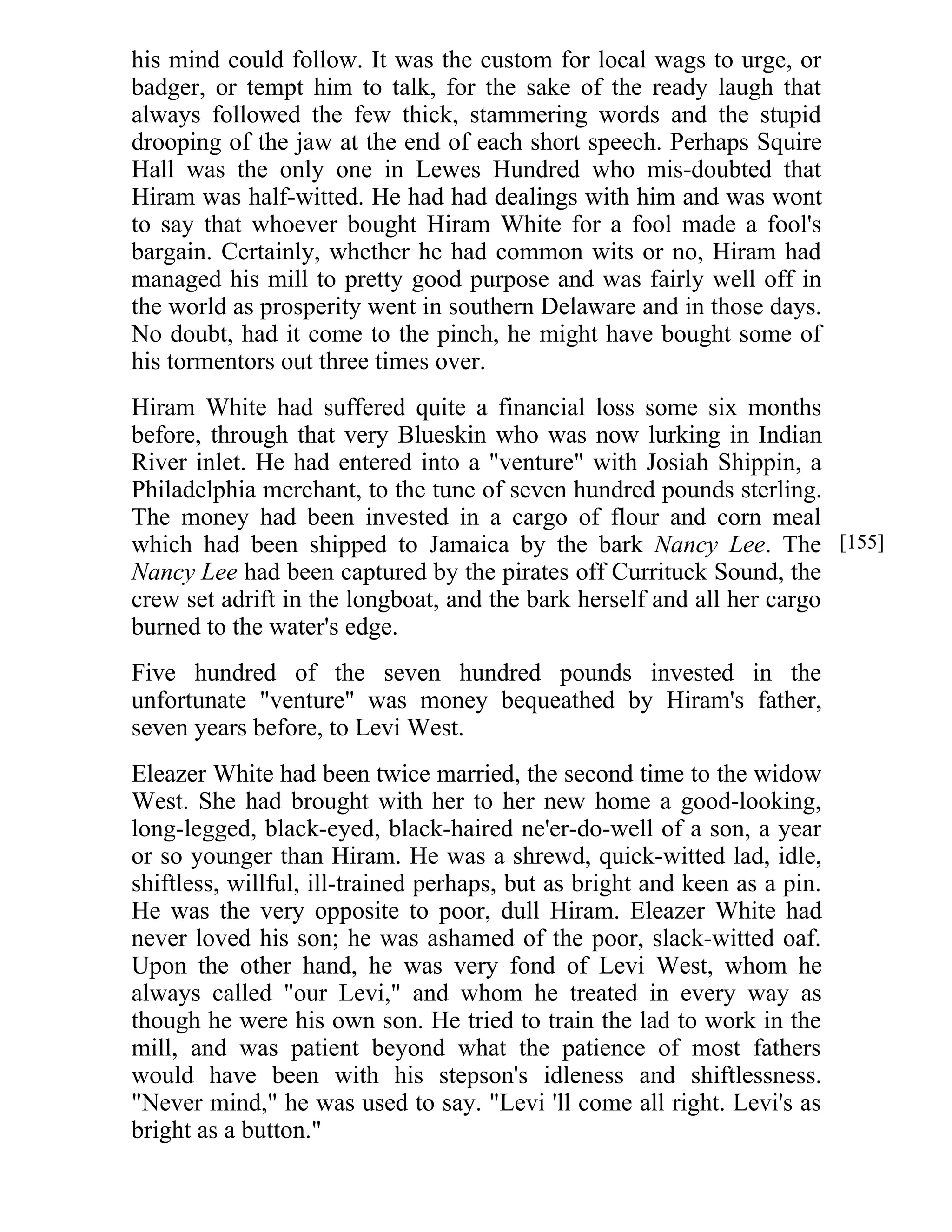 his mind could follow. It was the custom for local wags to urge, or 
badger, or tempt him to talk, for the sake of the ready laugh that 
always followed the few thick, stammering words and the stupid 
drooping of the jaw at the end of each short speech. Perhaps Squire 
Hall was the only one in Lewes Hundred who mis-doubted that 
Hiram was half-witted. He had had dealings with him and was wont 
to say that whoever bought Hiram White for a fool made a fool's 
bargain. Certainly, whether he had common wits or no, Hiram had 
managed his mill to pretty good purpose and was fairly well off in 
the world as prosperity went in southern Delaware and in those days. 
No doubt, had it come to the pinch, he might have bought some of 
his tormentors out three times over. 
Hiram White had suffered quite a financial loss some six months 
before, through that very Blueskin who was now lurking in Indian 
River inlet. He had entered into a "venture" with Josiah Shippin, a 
Philadelphia merchant, to the tune of seven hundred pounds sterling. 
The money had been invested in a cargo of flour and corn meal 
which had been shipped to Jamaica by the bark Nancy Lee. The 
Nancy Lee had been captured by the pirates off Currituck Sound, the 
crew set adrift in the longboat, and the bark herself and all her cargo 
burned to the water's edge. 
Five hundred of the seven hundred pounds invested in the 
unfortunate "venture" was money bequeathed by Hiram's father, 
seven years before, to Levi West. 
Eleazer White had been twice married, the second time to the widow 
West. She had brought with her to her new home a good-looking, 
long-legged, black-eyed, black-haired ne'er-do-well of a son, a year 
or so younger than Hiram. He was a shrewd, quick-witted lad, idle, 
shiftless, willful, ill-trained perhaps, but as bright and keen as a pin. 
He was the very opposite to poor, dull Hiram. Eleazer White had 
never loved his son; he was ashamed of the poor, slack-witted oaf. 
Upon the other hand, he was very fond of Levi West, whom he 
always called "our Levi," and whom he treated in every way as 
though he were his own son. He tried to train the lad to work in the 
mill, and was patient beyond what the patience of most fathers 
would have been with his stepson's idleness and shiftlessness. 
"Never mind," he was used to say. "Levi 'll come all right. Levi's as 
bright as a button." 
[155] 
 