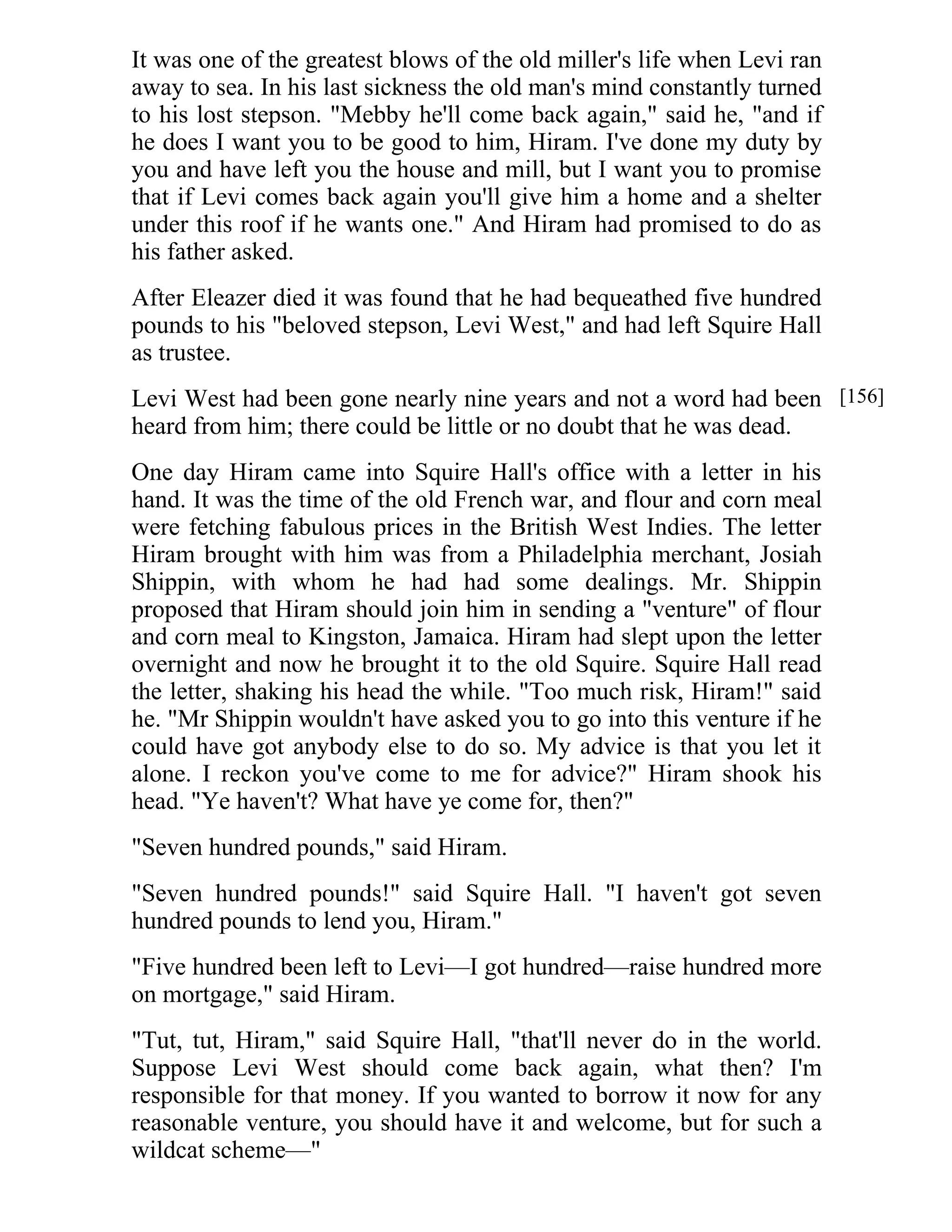 It was one of the greatest blows of the old miller's life when Levi ran 
away to sea. In his last sickness the old man's mind constantly turned 
to his lost stepson. "Mebby he'll come back again," said he, "and if 
he does I want you to be good to him, Hiram. I've done my duty by 
you and have left you the house and mill, but I want you to promise 
that if Levi comes back again you'll give him a home and a shelter 
under this roof if he wants one." And Hiram had promised to do as 
his father asked. 
After Eleazer died it was found that he had bequeathed five hundred 
pounds to his "beloved stepson, Levi West," and had left Squire Hall 
as trustee. 
Levi West had been gone nearly nine years and not a word had been 
heard from him; there could be little or no doubt that he was dead. 
One day Hiram came into Squire Hall's office with a letter in his 
hand. It was the time of the old French war, and flour and corn meal 
were fetching fabulous prices in the British West Indies. The letter 
Hiram brought with him was from a Philadelphia merchant, Josiah 
Shippin, with whom he had had some dealings. Mr. Shippin 
proposed that Hiram should join him in sending a "venture" of flour 
and corn meal to Kingston, Jamaica. Hiram had slept upon the letter 
overnight and now he brought it to the old Squire. Squire Hall read 
the letter, shaking his head the while. "Too much risk, Hiram!" said 
he. "Mr Shippin wouldn't have asked you to go into this venture if he 
could have got anybody else to do so. My advice is that you let it 
alone. I reckon you've come to me for advice?" Hiram shook his 
head. "Ye haven't? What have ye come for, then?" 
"Seven hundred pounds," said Hiram. 
"Seven hundred pounds!" said Squire Hall. "I haven't got seven 
hundred pounds to lend you, Hiram." 
"Five hundred been left to Levi—I got hundred—raise hundred more 
on mortgage," said Hiram. 
"Tut, tut, Hiram," said Squire Hall, "that'll never do in the world. 
Suppose Levi West should come back again, what then? I'm 
responsible for that money. If you wanted to borrow it now for any 
reasonable venture, you should have it and welcome, but for such a 
wildcat scheme—" 
[156] 
 