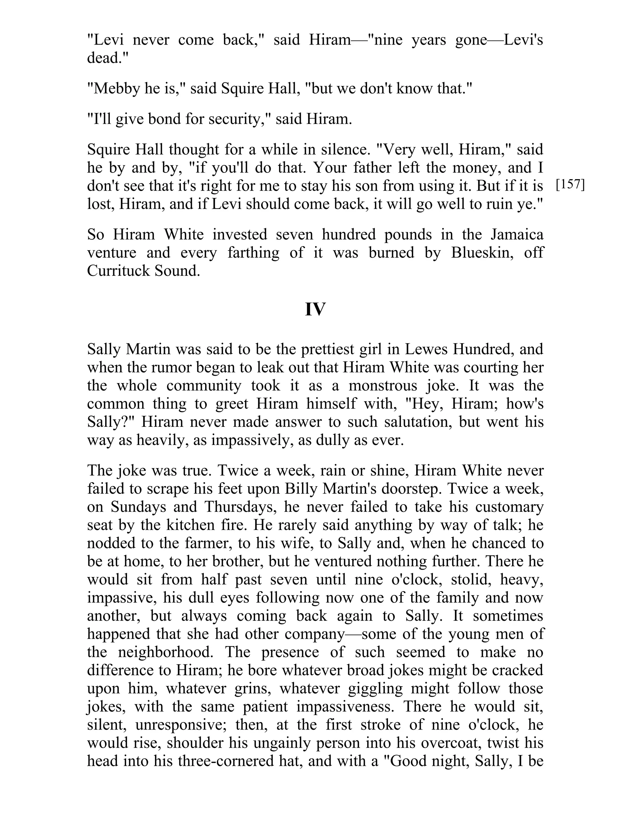 "Levi never come back," said Hiram—"nine years gone—Levi's 
dead." 
"Mebby he is," said Squire Hall, "but we don't know that." 
"I'll give bond for security," said Hiram. 
Squire Hall thought for a while in silence. "Very well, Hiram," said 
he by and by, "if you'll do that. Your father left the money, and I 
don't see that it's right for me to stay his son from using it. But if it is 
lost, Hiram, and if Levi should come back, it will go well to ruin ye." 
So Hiram White invested seven hundred pounds in the Jamaica 
venture and every farthing of it was burned by Blueskin, off 
Currituck Sound. 
IV 
Sally Martin was said to be the prettiest girl in Lewes Hundred, and 
when the rumor began to leak out that Hiram White was courting her 
the whole community took it as a monstrous joke. It was the 
common thing to greet Hiram himself with, "Hey, Hiram; how's 
Sally?" Hiram never made answer to such salutation, but went his 
way as heavily, as impassively, as dully as ever. 
The joke was true. Twice a week, rain or shine, Hiram White never 
failed to scrape his feet upon Billy Martin's doorstep. Twice a week, 
on Sundays and Thursdays, he never failed to take his customary 
seat by the kitchen fire. He rarely said anything by way of talk; he 
nodded to the farmer, to his wife, to Sally and, when he chanced to 
be at home, to her brother, but he ventured nothing further. There he 
would sit from half past seven until nine o'clock, stolid, heavy, 
impassive, his dull eyes following now one of the family and now 
another, but always coming back again to Sally. It sometimes 
happened that she had other company—some of the young men of 
the neighborhood. The presence of such seemed to make no 
difference to Hiram; he bore whatever broad jokes might be cracked 
upon him, whatever grins, whatever giggling might follow those 
jokes, with the same patient impassiveness. There he would sit, 
silent, unresponsive; then, at the first stroke of nine o'clock, he 
would rise, shoulder his ungainly person into his overcoat, twist his 
head into his three-cornered hat, and with a "Good night, Sally, I be 
[157] 
 