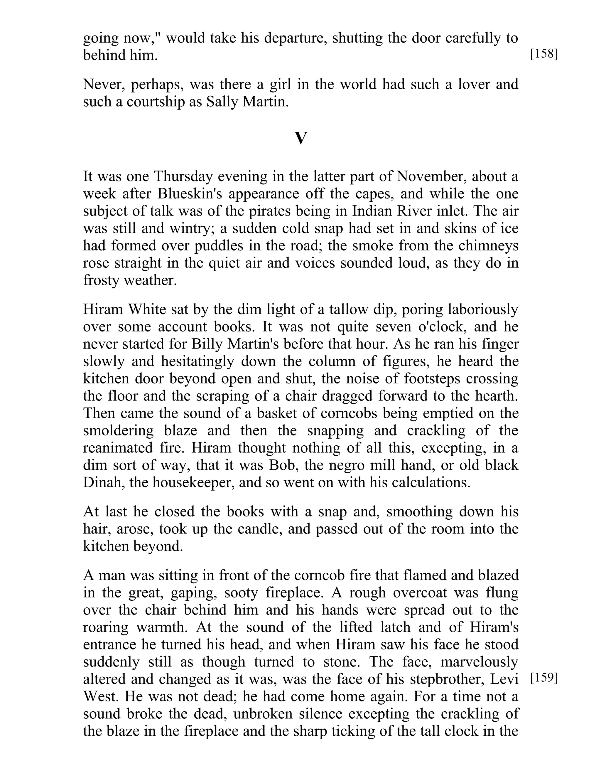 going now," would take his departure, shutting the door carefully to 
behind him. 
Never, perhaps, was there a girl in the world had such a lover and 
such a courtship as Sally Martin. 
V 
It was one Thursday evening in the latter part of November, about a 
week after Blueskin's appearance off the capes, and while the one 
subject of talk was of the pirates being in Indian River inlet. The air 
was still and wintry; a sudden cold snap had set in and skins of ice 
had formed over puddles in the road; the smoke from the chimneys 
rose straight in the quiet air and voices sounded loud, as they do in 
frosty weather. 
Hiram White sat by the dim light of a tallow dip, poring laboriously 
over some account books. It was not quite seven o'clock, and he 
never started for Billy Martin's before that hour. As he ran his finger 
slowly and hesitatingly down the column of figures, he heard the 
kitchen door beyond open and shut, the noise of footsteps crossing 
the floor and the scraping of a chair dragged forward to the hearth. 
Then came the sound of a basket of corncobs being emptied on the 
smoldering blaze and then the snapping and crackling of the 
reanimated fire. Hiram thought nothing of all this, excepting, in a 
dim sort of way, that it was Bob, the negro mill hand, or old black 
Dinah, the housekeeper, and so went on with his calculations. 
At last he closed the books with a snap and, smoothing down his 
hair, arose, took up the candle, and passed out of the room into the 
kitchen beyond. 
A man was sitting in front of the corncob fire that flamed and blazed 
in the great, gaping, sooty fireplace. A rough overcoat was flung 
over the chair behind him and his hands were spread out to the 
roaring warmth. At the sound of the lifted latch and of Hiram's 
entrance he turned his head, and when Hiram saw his face he stood 
suddenly still as though turned to stone. The face, marvelously 
altered and changed as it was, was the face of his stepbrother, Levi 
West. He was not dead; he had come home again. For a time not a 
sound broke the dead, unbroken silence excepting the crackling of 
the blaze in the fireplace and the sharp ticking of the tall clock in the 
[158] 
[159] 
 