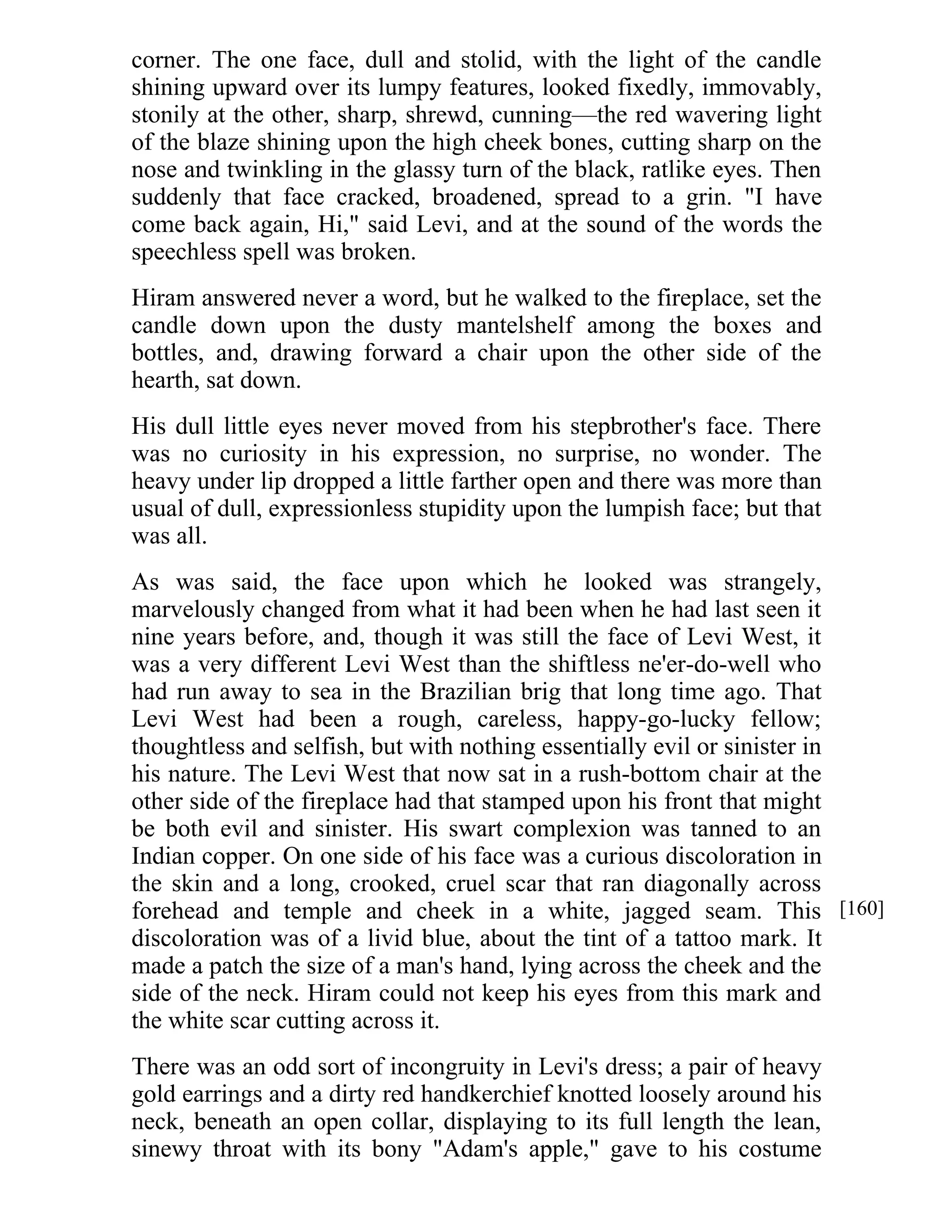 corner. The one face, dull and stolid, with the light of the candle 
shining upward over its lumpy features, looked fixedly, immovably, 
stonily at the other, sharp, shrewd, cunning—the red wavering light 
of the blaze shining upon the high cheek bones, cutting sharp on the 
nose and twinkling in the glassy turn of the black, ratlike eyes. Then 
suddenly that face cracked, broadened, spread to a grin. "I have 
come back again, Hi," said Levi, and at the sound of the words the 
speechless spell was broken. 
Hiram answered never a word, but he walked to the fireplace, set the 
candle down upon the dusty mantelshelf among the boxes and 
bottles, and, drawing forward a chair upon the other side of the 
hearth, sat down. 
His dull little eyes never moved from his stepbrother's face. There 
was no curiosity in his expression, no surprise, no wonder. The 
heavy under lip dropped a little farther open and there was more than 
usual of dull, expressionless stupidity upon the lumpish face; but that 
was all. 
As was said, the face upon which he looked was strangely, 
marvelously changed from what it had been when he had last seen it 
nine years before, and, though it was still the face of Levi West, it 
was a very different Levi West than the shiftless ne'er-do-well who 
had run away to sea in the Brazilian brig that long time ago. That 
Levi West had been a rough, careless, happy-go-lucky fellow; 
thoughtless and selfish, but with nothing essentially evil or sinister in 
his nature. The Levi West that now sat in a rush-bottom chair at the 
other side of the fireplace had that stamped upon his front that might 
be both evil and sinister. His swart complexion was tanned to an 
Indian copper. On one side of his face was a curious discoloration in 
the skin and a long, crooked, cruel scar that ran diagonally across 
forehead and temple and cheek in a white, jagged seam. This 
discoloration was of a livid blue, about the tint of a tattoo mark. It 
made a patch the size of a man's hand, lying across the cheek and the 
side of the neck. Hiram could not keep his eyes from this mark and 
the white scar cutting across it. 
There was an odd sort of incongruity in Levi's dress; a pair of heavy 
gold earrings and a dirty red handkerchief knotted loosely around his 
neck, beneath an open collar, displaying to its full length the lean, 
sinewy throat with its bony "Adam's apple," gave to his costume 
[160] 
 